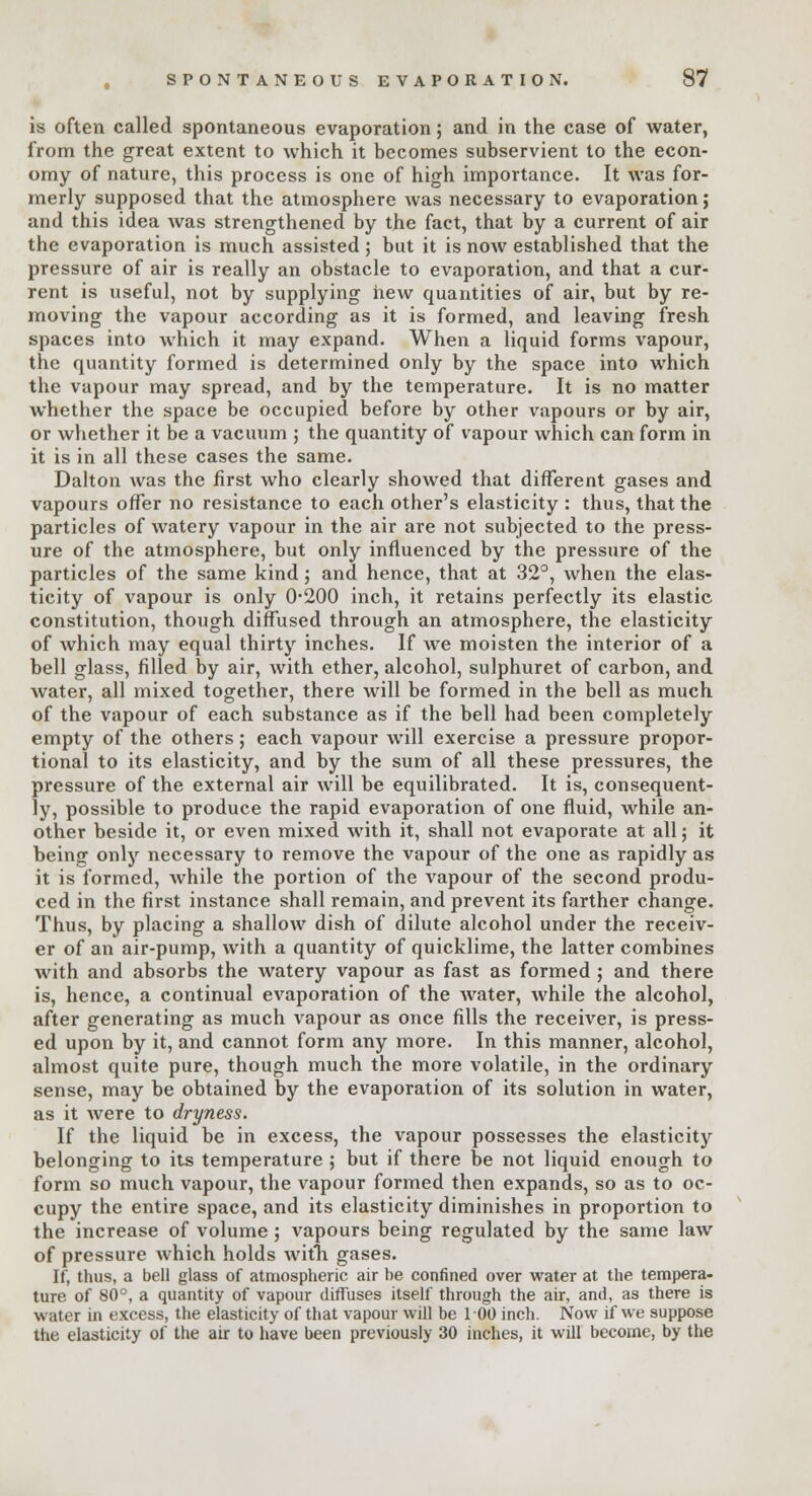 is often called spontaneous evaporation; and in the case of water, from the great extent to which it becomes subservient to the econ- omy of nature, this process is one of high importance. It was for- merly supposed that the atmosphere was necessary to evaporation; and this idea was strengthened by the fact, that by a current of air the evaporation is much assisted ; but it is now established that the pressure of air is really an obstacle to evaporation, and that a cur- rent is useful, not by supplying hew quantities of air, but by re- moving the vapour according as it is formed, and leaving fresh spaces into which it may expand. When a liquid forms vapour, the quantity formed is determined only by the space into which the vapour may spread, and by the temperature. It is no matter whether the space be occupied before by other vapours or by air, or whether it be a vacuum ; the quantity of vapour which can form in it is in all these cases the same. Dalton was the first who clearly showed that different gases and vapours offer no resistance to each other's elasticity : thus, that the particles of watery vapour in the air are not subjected to the press- ure of the atmosphere, but only influenced by the pressure of the particles of the same kind; and hence, that at 32°, when the elas- ticity of vapour is only 0-200 inch, it retains perfectly its elastic constitution, though diffused through an atmosphere, the elasticity of which may equal thirty inches. If we moisten the interior of a bell glass, filled by air, with ether, alcohol, sulphuret of carbon, and water, all mixed together, there will be formed in the bell as much of the vapour of each substance as if the bell had been completely empty of the others; each vapour will exercise a pressure propor- tional to its elasticity, and by the sum of all these pressures, the pressure of the external air will be equilibrated. It is, consequent- ly, possible to produce the rapid evaporation of one fluid, while an- other beside it, or even mixed with it, shall not evaporate at all j it being only necessary to remove the vapour of the one as rapidly as it is formed, while the portion of the vapour of the second produ- ced in the first instance shall remain, and prevent its farther change. Thus, by placing a shallow dish of dilute alcohol under the receiv- er of an air-pump, with a quantity of quicklime, the latter combines with and absorbs the watery vapour as fast as formed ; and there is, hence, a continual evaporation of the water, while the alcohol, after generating as much vapour as once fills the receiver, is press- ed upon by it, and cannot form any more. In this manner, alcohol, almost quite pure, though much the more volatile, in the ordinary sense, may be obtained by the evaporation of its solution in water, as it were to dryness. If the liquid be in excess, the vapour possesses the elasticity belonging to its temperature ; but if there be not liquid enough to form so much vapour, the vapour formed then expands, so as to oc- cupy the entire space, and its elasticity diminishes in proportion to the increase of volume ; vapours being regulated by the same law of pressure which holds with gases. If, thus, a bell glass of atmospheric air be confined over water at the tempera- ture of 80°, a quantity of vapour diffuses itself through the air, and, as there is water in excess, the elasticity of that vapour will be 100 inch. Now if we suppose the elasticity of the air to have been previously 30 inches, it will become, by the