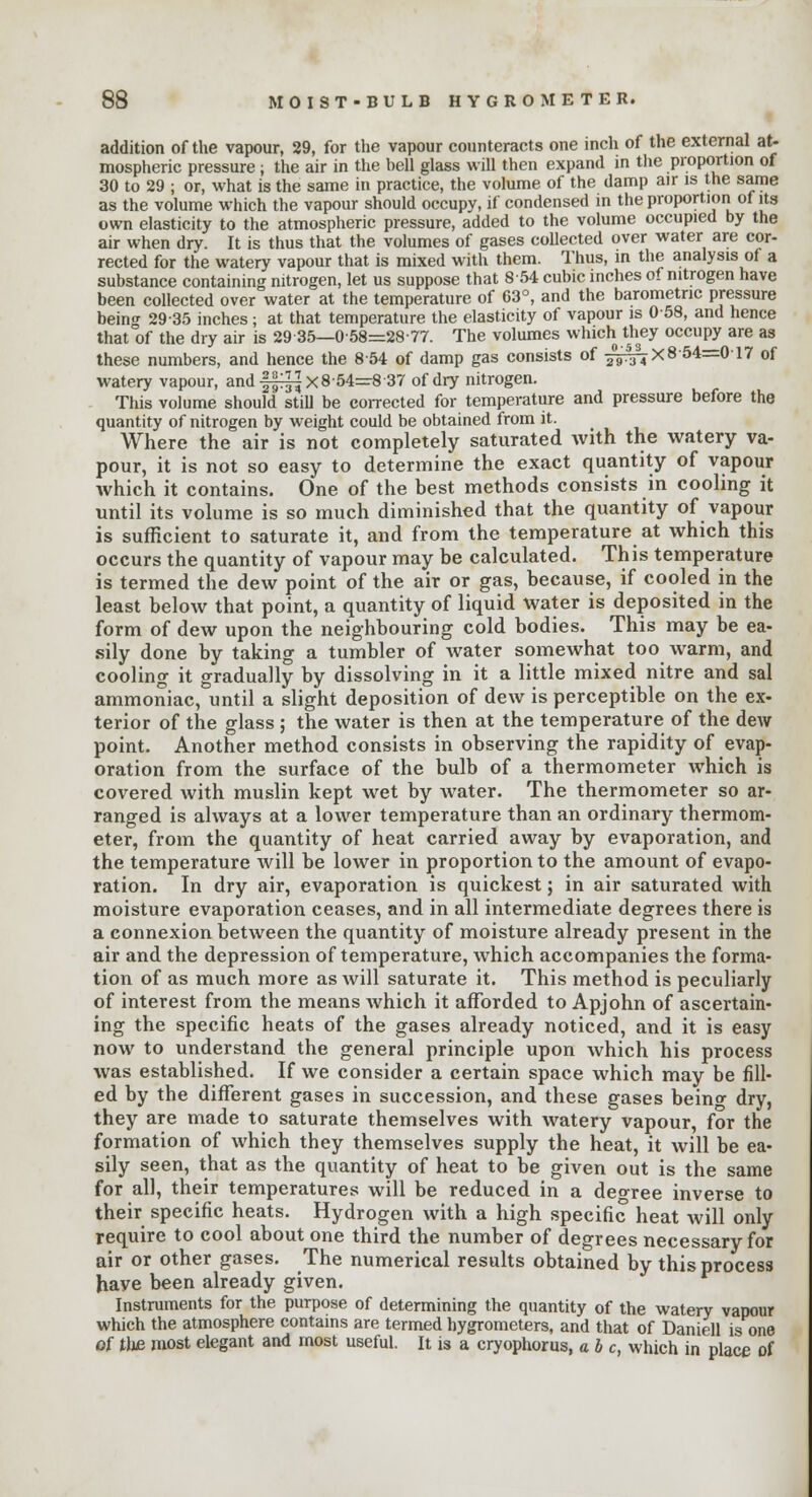 addition of the vapour, 29, for the vapour counteracts one inch of the external at- mospheric pressure ; the air in the hell glass will then expand in the proportion of 30 to 29 ; or, what is the same in practice, the volume of the damp air is the same as the volume which the vapour should occupy, if condensed in the proportion of its own elasticity to the atmospheric pressure, added to the volume occupied by the air when dry. It is thus that the volumes of gases collected over water are cor- rected for the watery vapour that is mixed with them. Thus, in the analysis of a substance containing nitrogen, let us suppose that 854 cubic inches of nitrogen have been collected over water at the temperature of 63°, and the barometric pressure being 2935 inches; at that temperature the elasticity of vapour is 058, and hence that of the dry air is 29-35—0-58=28-77. The volumes which they occupy are as these numbers, and hence the 8 54 of damp gas consists of ^7X8 54=0-17 of watery vapour, and ff^X 8-54=8 37 of dry nitrogen. This volume should still be corrected for temperature and pressure before the quantity of nitrogen by weight could be obtained from it. Where the air is not completely saturated with the watery va- pour, it is not so easy to determine the exact quantity of vapour which it contains. One of the best methods consists in cooling it until its volume is so much diminished that the quantity of vapour is sufficient to saturate it, and from the temperature at which this occurs the quantity of vapour may be calculated. This temperature is termed the dew point of the air or gas, because, if cooled in the least below that point, a quantity of liquid water is deposited in the form of dew upon the neighbouring cold bodies. This may be ea- sily done by taking a tumbler of water somewhat too warm, and cooling it gradually by dissolving in it a little mixed nitre and sal ammoniac, until a slight deposition of dew is perceptible on the ex- terior of the glass ; the water is then at the temperature of the dew point. Another method consists in observing the rapidity of evap- oration from the surface of the bulb of a thermometer which is covered with muslin kept wet by water. The thermometer so ar- ranged is always at a lower temperature than an ordinary thermom- eter, from the quantity of heat carried away by evaporation, and the temperature will be lower in proportion to the amount of evapo- ration. In dry air, evaporation is quickest; in air saturated with moisture evaporation ceases, and in all intermediate degrees there is a connexion between the quantity of moisture already present in the air and the depression of temperature, which accompanies the forma- tion of as much more as will saturate it. This method is peculiarly of interest from the means Avhich it afforded to Apjohn of ascertain- ing the specific heats of the gases already noticed, and it is easy now to understand the general principle upon which his process was established. If we consider a certain space which may be fill- ed by the different gases in succession, and these gases beino- dry, they are made to saturate themselves with watery vapour, for the formation of which they themselves supply the heat, it will be ea- sily seen, that as the quantity of heat to be given out is the same for all, their temperatures will be reduced in a deo-ree inverse to their specific heats. Hydrogen with a high specific heat will only require to cool about one third the number of degrees necessary for air or other gases. The numerical results obtained by this process have been already given. Instruments for the purpose of determining the quantity of the watery vapour which the atmosphere contains are termed hygrometers, and that of Daniell is one of the most elegant and most useful, it is a cryophorus, a be, which in place of