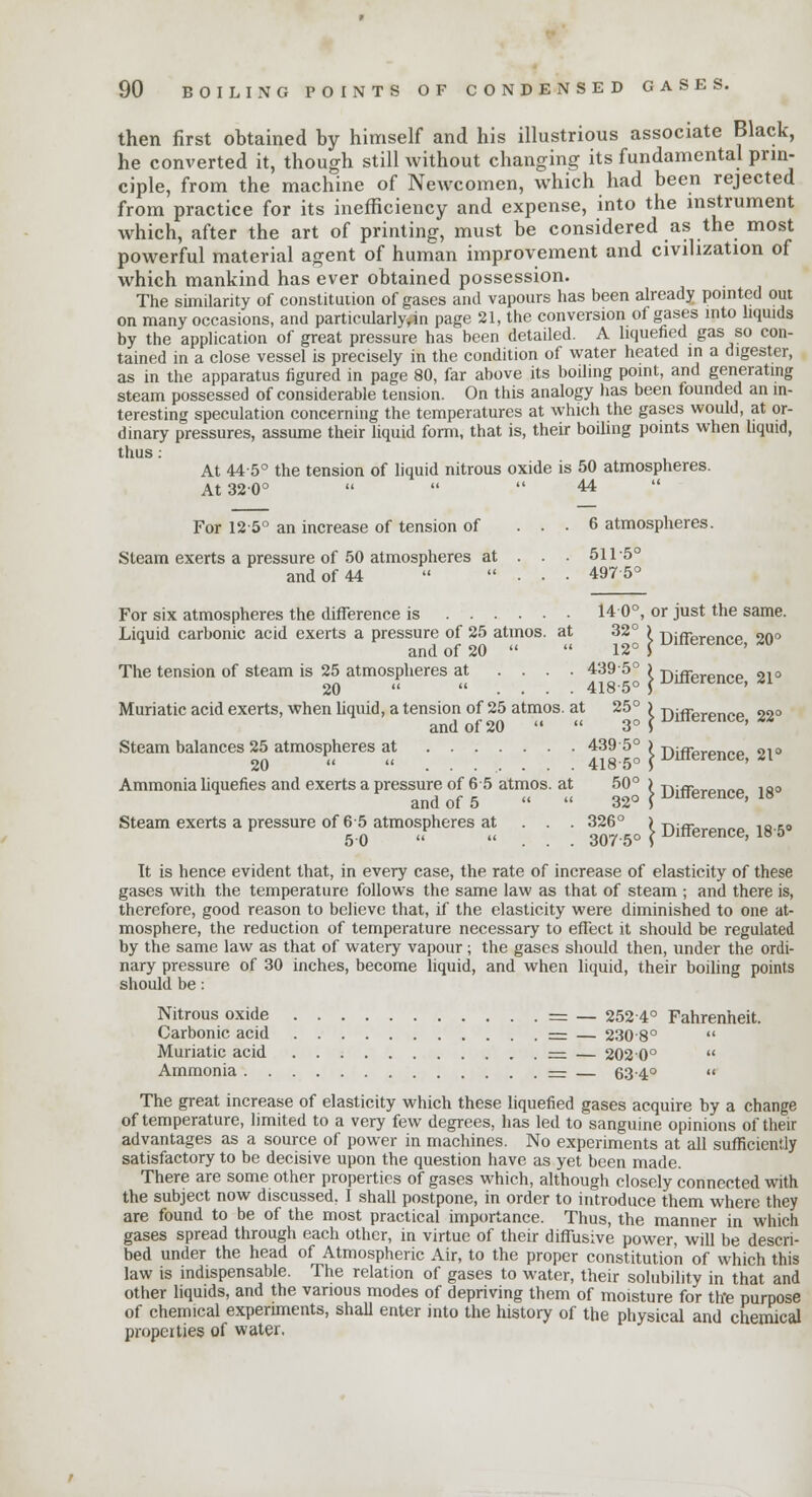 then first obtained by himself and his illustrious associate Black, he converted it, though still without changing its fundamental prin- ciple, from the machine of Newcomen, which had been rejected from practice for its inefficiency and expense, into the instrument which, after the art of printing, must be considered as the most powerful material agent of human improvement and civilization of which mankind has ever obtained possession. The similarity of constitution of gases and vapours has been already pointed out on many occasions, and particularly*™ page 21, the conversion of gases into liquids by the application of great pressure has been detailed. A liquefied gas so con- tained in a close vessel is precisely in the condition of water heated in a digester, as in the apparatus figured in page 80, far above its boiling point, and generating steam possessed of considerable tension. On this analogy has been founded an in- teresting speculation concerning the temperatures at which the gases would, at or- dinary pressures, assume their liquid form, that is, their boiling points when liquid, thus : At 44 5° the tension of liquid nitrous oxide is 50 atmospheres. At 320°    44 For 125° an increase of tension of ... 6 atmospheres. Steam exerts a pressure of 50 atmospheres at . . . 511-5° and of 44  ... 4975° For six atmospheres the difference is 14 0°, or just the same. Liquid carbonic acid exerts a pressure of 25 atmos. at 32° ) -nifiprpnpp 2n° and of 20   12° $ uinerence> M The tension of steam is 25 atmospheres at .... 4395° ) T1ifrPrpri„,i 9,0 20   . . - . 4185° ] ^merence> < Muriatic acid exerts, when liquid, a tension of 25 atmos. at 25° ) j)jfference 32° and of 20   3° > Steam balances 25 atmospheres at 439 5° ) ■n;ffllr»n_0 91o 20  ........ 4185o ^uierence, ^1 Ammonia liquefies and exerts a pressure of 6-5 atmos. at 50° ) -ni«bron/.o ia° and of 5   32° S umerence> 1B Steam exerts a pressure of 65 atmospheres at . . . 326° I T)iffPrPn(.p 10-50 It is hence evident that, in every case, the rate of increase of elasticity of these gases with the temperature follows the same law as that of steam ; and there is, therefore, good reason to believe that, if the elasticity were diminished to one at- mosphere, the reduction of temperature necessary to effect it should be regulated by the same law as that of watery vapour; the gases should then, under the ordi- nary pressure of 30 inches, become liquid, and when liquid, their boiling points should be: Nitrous oxide = _ 2524° Fahrenheit. Carbonic acid = — 230-8°  Muriatic acid — — 2020°  Ammonia = — 634°  The great increase of elasticity which these liquefied gases acquire by a change of temperature, limited to a very few degrees, has led to sanguine opinions of their advantages as a source of power in machines. No experiments at all sufficiently satisfactory to be decisive upon the question have as yet been made. There are some other properties of gases which, although closely connected with the subject now discussed, I shall postpone, in order to introduce them where they are found to be of the most practical importance. Thus, the manner in which gases spread through each other, in virtue of their diffusive power, will be descri- bed under the head of Atmospheric Air, to the proper constitution of which this law is indispensable. The relation of gases to water, their solubility in that and other liquids, and the various modes of depriving them of moisture for the purpose of chemical experiments, shall enter into the history of the physical and chemical properties of water.