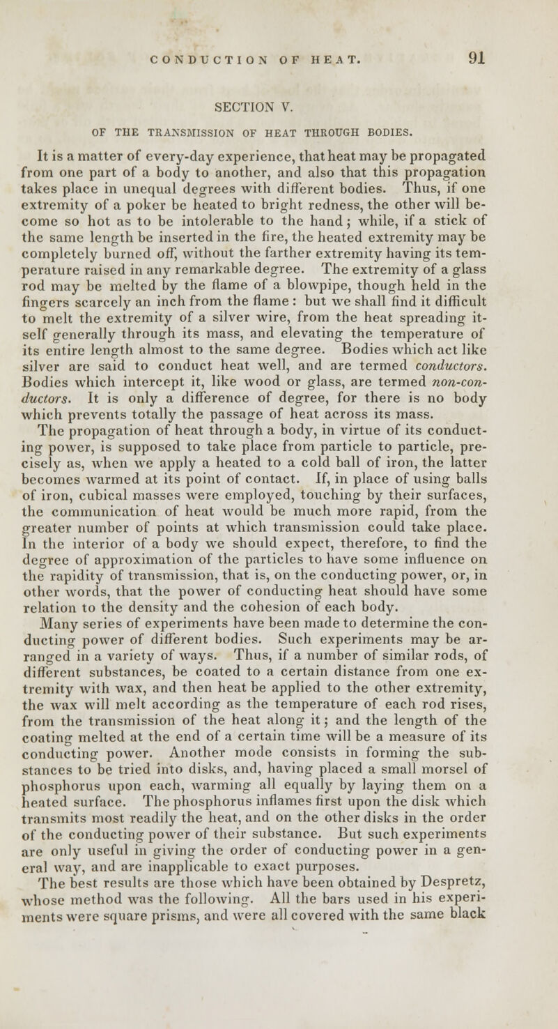 SECTION V. OF THE TRANSMISSION OF HEAT THROUGH BODIES. It is a matter of every-day experience, that heat may be propagated from one part of a body to another, and also that this propagation takes place in unequal degrees with different bodies. Thus, if one extremity of a poker be heated to bright redness, the other will be- come so hot as to be intolerable to the hand; while, if a stick of the same length be inserted in the fire, the heated extremity may be completely burned off, without the farther extremity having its tem- perature raised in any remarkable degree. The extremity of a glass rod may be melted by the flame of a blowpipe, though held in the fingers scarcely an inch from the flame : but we shall find it difficult to melt the extremity of a silver wire, from the heat spreading it- self generally through its mass, and elevating the temperature of its entire length almost to the same degree. Bodies which act like silver are said to conduct heat well, and are termed conductors. Bodies which intercept it, like wood or glass, are termed non-con- ductors. It is only a difference of degree, for there is no body which prevents totally the passage of heat across its mass. The propagation of heat through a body, in virtue of its conduct- ing power, is supposed to take place from particle to particle, pre- cisely as, when we apply a heated to a cold ball of iron, the latter becomes warmed at its point of contact. If, in place of using balls of iron, cubical masses were employed, touching by their surfaces, the communication of heat would be much more rapid, from the greater number of points at which transmission could take place. In the interior of a body we should expect, therefore, to find the degree of approximation of the particles to have some influence on the rapidity of transmission, that is, on the conducting power, or, in other words, that the power of conducting heat should have some relation to the density and the cohesion of each body. Many series of experiments have been made to determine the con- ducting power of different bodies. Such experiments may be ar- ranged in a variety of ways. Thus, if a number of similar rods, of different substances, be coated to a certain distance from one ex- tremity with wax, and then heat be applied to the other extremity, the wax will melt according as the temperature of each rod rises, from the transmission of the heat along it; and the length of the coating melted at the end of a certain time will be a measure of its conducting power. Another mode consists in forming the sub- stances to be tried into disks, and, having placed a small morsel of phosphorus upon each, warming all equally by laying them on a heated surface. The phosphorus inflames first upon the disk which transmits most readily the heat, and on the other disks in the order of the conducting power of their substance. But such experiments are only useful in giving the order of conducting power in a gen- eral way, and are inapplicable to exact purposes. The best results are those which have been obtained by Despretz, whose method was the following. All the bars used in his experi- ments were square prisms, and were all covered with the same black