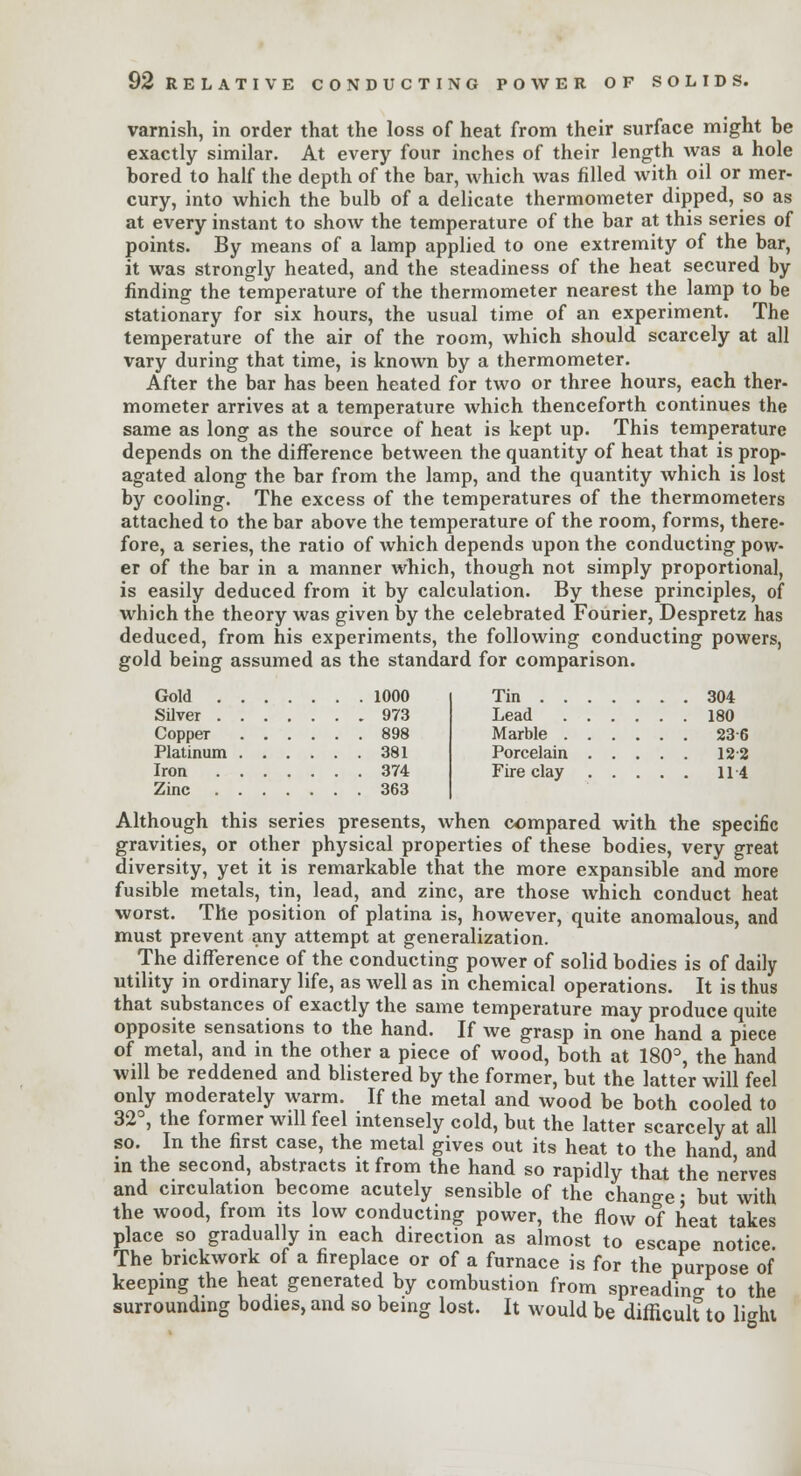 varnish, in order that the loss of heat from their surface might be exactly similar. At every four inches of their length was a hole bored to half the depth of the bar, which was filled with oil or mer- cury, into which the bulb of a delicate thermometer dipped, so as at every instant to show the temperature of the bar at this series of points. By means of a lamp applied to one extremity of the bar, it was strongly heated, and the steadiness of the heat secured by finding the temperature of the thermometer nearest the lamp to be stationary for six hours, the usual time of an experiment. The temperature of the air of the room, which should scarcely at all vary during that time, is known by a thermometer. After the bar has been heated for two or three hours, each ther- mometer arrives at a temperature which thenceforth continues the same as long as the source of heat is kept up. This temperature depends on the difference between the quantity of heat that is prop- agated along the bar from the lamp, and the quantity which is lost by cooling. The excess of the temperatures of the thermometers attached to the bar above the temperature of the room, forms, there- fore, a series, the ratio of which depends upon the conducting pow- er of the bar in a manner which, though not simply proportional, is easily deduced from it by calculation. By these principles, of which the theory was given by the celebrated Fourier, Despretz has deduced, from his experiments, the following conducting powers, gold being assumed as the standard for comparison. Gold 1000 Silver 973 Copper 898 Platinum 381 Iron 374 Zinc 363 Although this series presents, when compared with the specific gravities, or other physical properties of these bodies, very great diversity, yet it is remarkable that the more expansible and more fusible metals, tin, lead, and zinc, are those which conduct heat worst. The position of platina is, however, quite anomalous, and must prevent any attempt at generalization. The difference of the conducting power of solid bodies is of daily utility in ordinary life, as well as in chemical operations. It is thus that substances of exactly the same temperature may produce quite opposite sensations to the hand. If we grasp in one hand a piece of metal, and in the other a piece of wood, both at 180°, the hand will be reddened and blistered by the former, but the latter will feel only moderately warm. If the metal and wood be both cooled to 32°, the former will feel intensely cold, but the latter scarcely at all so. In the first case, the metal gives out its heat to the hand and in the second, abstracts it from the hand so rapidly that the nerves and circulation become acutely sensible of the change • but with the wood, from its low conducting power, the flow of heat takes place so gradually in each direction as almost to escape notice. The brickwork of a fireplace or of a furnace is for the purpose of keeping the heat generated by combustion from spreading to the surrounding bodies, and so being lost. It would be difficult to light Tin ... . . . 304 . . 180 . . 236 . . 122 . . 114