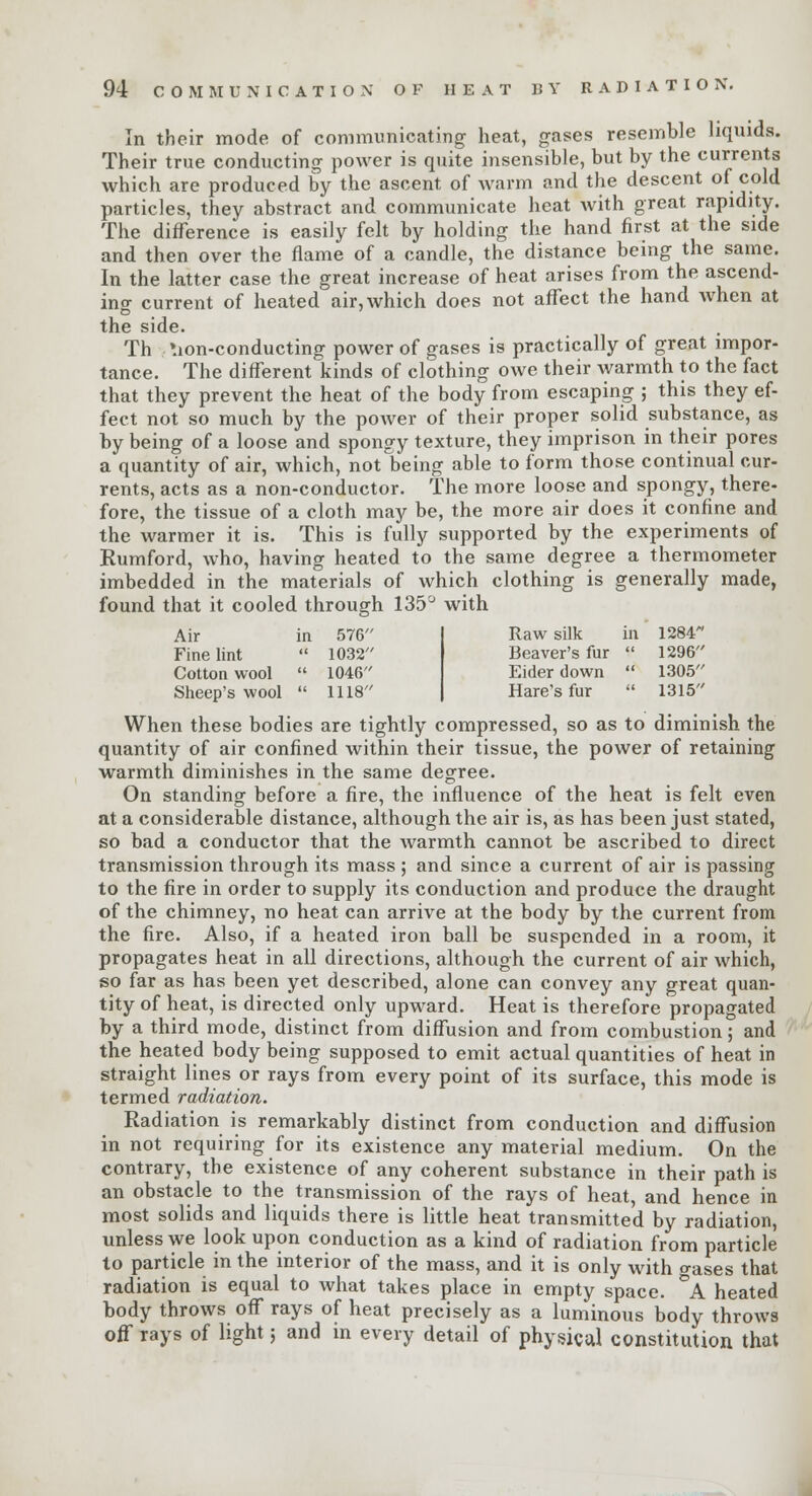 In their mode of communicating heat, gases resemble liquids. Their true conducting power is quite insensible, but by the currents which are produced by the ascent of warm and the descent of cold particles, they abstract and communicate heat with great rapidity. The difference is easily felt by holding the hand first at the side and then over the flame of a candle, the distance being the same. In the latter case the great increase of heat arises from the ascend- ing current of heated air, which does not affect the hand when at the side. Th *ion-conducting power of gases is practically of great impor- tance. The different kinds of clothing owe their warmth to the fact that they prevent the heat of the body from escaping ; this they ef- fect not so much by the power of their proper solid substance, as by being of a loose and spongy texture, they imprison in their pores a quantity of air, which, not being able to form those continual cur- rents, acts as a non-conductor. The more loose and spongy, there- fore, the tissue of a cloth may be, the more air does it confine and the warmer it is. This is fully supported by the experiments of Kumford, who, having heated to the same degree a thermometer imbedded in the materials of which clothing is generally made, found that it cooled through 135° with Air in 576 Raw silk in 1284 Fine lint  1032 Beaver's fur  1296' Cotton wool  1046 Eider down  1305' Sheep's wool  1118 Hare's fur  1315' When these bodies are tightly compressed, so as to diminish the quantity of air confined within their tissue, the power of retaining warmth diminishes in the same degree. On standing before a fire, the influence of the heat is felt even at a considerable distance, although the air is, as has been just stated, so bad a conductor that the warmth cannot be ascribed to direct transmission through its mass ; and since a current of air is passing to the fire in order to supply its conduction and produce the draught of the chimney, no heat can arrive at the body by the current from the fire. Also, if a heated iron ball be suspended in a room, it propagates heat in all directions, although the current of air which, so far as has been yet described, alone can convey any great quan- tity of heat, is directed only upward. Heat is therefore propagated by a third mode, distinct from diffusion and from combustion; and the heated body being supposed to emit actual quantities of heat in straight lines or rays from every point of its surface, this mode is termed radiation. Radiation is remarkably distinct from conduction and diffusion in not requiring for its existence any material medium. On the contrary, the existence of any coherent substance in their path is an obstacle to the transmission of the rays of heat, and hence in most solids and liquids there is little heat transmitted by radiation, unless we look upon conduction as a kind of radiation from particle to particle in the interior of the mass, and it is only with o-ases that radiation is equal to what takes place in empty space. °A heated body throws off rays of heat precisely as a luminous body throws off rays of light 5 and in every detail of physical constitution that
