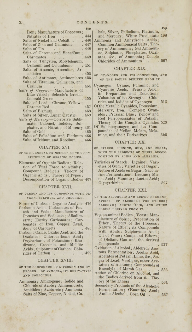 Page Iron; Manufacture of Copperas; Nitrates of Iron . . . 444 Salts of Nickel and Cobalt . . 446 Salts of Zinc and Cadmium . 447 Salts ofTm .... 448 Salts of Chrome and Vanadium ; Chromates .... 449 Salts of Tungsten, Molybdenum, Osmium, and Columbium . 451 Salts of Arsenic, Arsenites, Ar- seniates 452 Salts of Antimony, Antimoniates 453 Salts of Titanium, Tellurium, and Uranium 454 Sails of Copper.—Manufacture of Blue Vitriol; Scheele's Green ; Emerald Green . . . 455 Salts of Lead ; Chrome Yellow; Chrome Red . . . . 457 Salts of Bismuth . . . 458 Salts of Silver, Lunar Caustic . 459 Salts of Mercury.—Corrosive Subli- mate, Calomel, Iodides, Sul- phates, and Nitrates of Mercury 461 Salts of Gold . . . .465 Salts of Palladium and Platinum 466 Salts of Iridium and Rhodium . 466 CHAPTER XVI. OF THE GENERAL PRINCIPLES OF THE CON- STITUTION OF ORSANIC BODIES. Elements of Organic Bodies ; Rela- tion of Vital Force to Affinity; Compound Radicals; Theory of Organic Acids ; Theory of Types ; Decomposition of Organic Bodies 467 CHAPTER XVII. OF CARBON AND ITS COMPOUNDS WITH OX- YGEN, SULPHUR, AND CHLORINE. Forms of Carbon ; Organic Analysis 476 Carbonic Acid ; Carbonates of Pot- ash and Soda; Manufacture of Potashes and Soda-ash ; Alkalim- etry ; Earthy Carbonates; Car- bonates of Iron, Copper, Lead, &c.; of Carburets . . .485 Carbonic Oxide, Oxalic Acid, and the Oxalates ; Chlorocarbonic Acid ; Oxycarburet of Potassium ; Rho- dizonic, Croconic, and Mellitic Acids; Sulphuret of Carbon; Chlo- rides of Carbon .... 492 CHAPTER XVIII. OF THE COMPOUNDS OF NITROGEN 4ND HY- DROGEN. OF AMMONIA, ITS DERIVATIVES AND COMPOUNDS. Ammonia; Amidogene ; Iodide and Chloride of Azote ; Ammoniurets, Amidides ; Azoturets ; Ammonia- Salts of Zinc, Copper, Nickel, Co- bait. Silver, Palladium, Platinum, and Mercury; White Precipitate 498 Ammonia and Anhydrous Acids; Common Ammoniacal Salts; The- ory of Ammonium ; Sal Ammoni- ac, Sulphates, Phosphates, Oxal- ates, &c., of Ammonia ; Double Chlorides of Ammonium . . 507 CHAPTER XIX. OP CYANOGEN AND ITS COMPOUNDS, AND OF THE BODIES DERIVED FROM IT. Cyanogen. Cyanic, Fulminic, and Cyanuric Acids. Prussic Acid: its Preparation and Detection; Valuation of its Strength. Chlo- rides and Iodides of Cyanogen . 513 Of the Metallic Cyanides, Potassium, Mercury, Iron. Complex Cyan- ides ; Prussian Blue ; Yellow and Red Ferroprussiates of Potash; Theory of the Complex Cyanides 520 Of Sulphocyanogen and its Com- pounds ; of Mellon, Melam, Mela- mine, and their Derivatives . 525 CHAPTER XX. OF STARCH, LIGNINE, GUM, AND SUGAR, WITH THE PRODUCTS OF THEIR DECOM- POSITION BY ACIDS AND ALKALIES. Varieties of Starch ; Lignine ; Vari- eties of Gum ; Varieties of Sugar ; Action of Acids on Sugar; Saccha rine Fermentation ; Lactine ; Mu- cic Acid ; Mannite; Lactic Acid; Glycyrrhizine .... 527 CHAPTER XXI. OP THE ALCOHOLIC AND ACETIC FERMENT- ATIONS. OF ALCOHOL; THE ETHERS; ALDEHYD ; ACETIC ACID, AND OTHER BODIES DERIVED FROM IT. Vegcto-animal Bodies ; Yeast; Man- ufacture of Spirit; Preparation of Ether; Theory of the Process; Nature of Ether; its Compounds with Acids; Sulphovinic Acid; Oil of Wine; Compound Ethers; of defiant Gas and the derived Compounds .... 537 Oxidation of Alcohol; Aldehyd; Ace- tous Fermentation; Acetic Acid, Acetates of Potash, Lime, &c , Su- gar of Lead, Verdigris, other Ace- tates ; of Acetone; Compounds of Kacodyl; of Marsh Gas . . 553 Action of Chlorine on Alcohol, and the Bodies derived from it; The- ory of the Ethers . . . 554 Secondary Products of the AlcohoHc Fermentation ; Oi^nanthic Acid ; Amilic Alcohol; Corn Oil . . 567