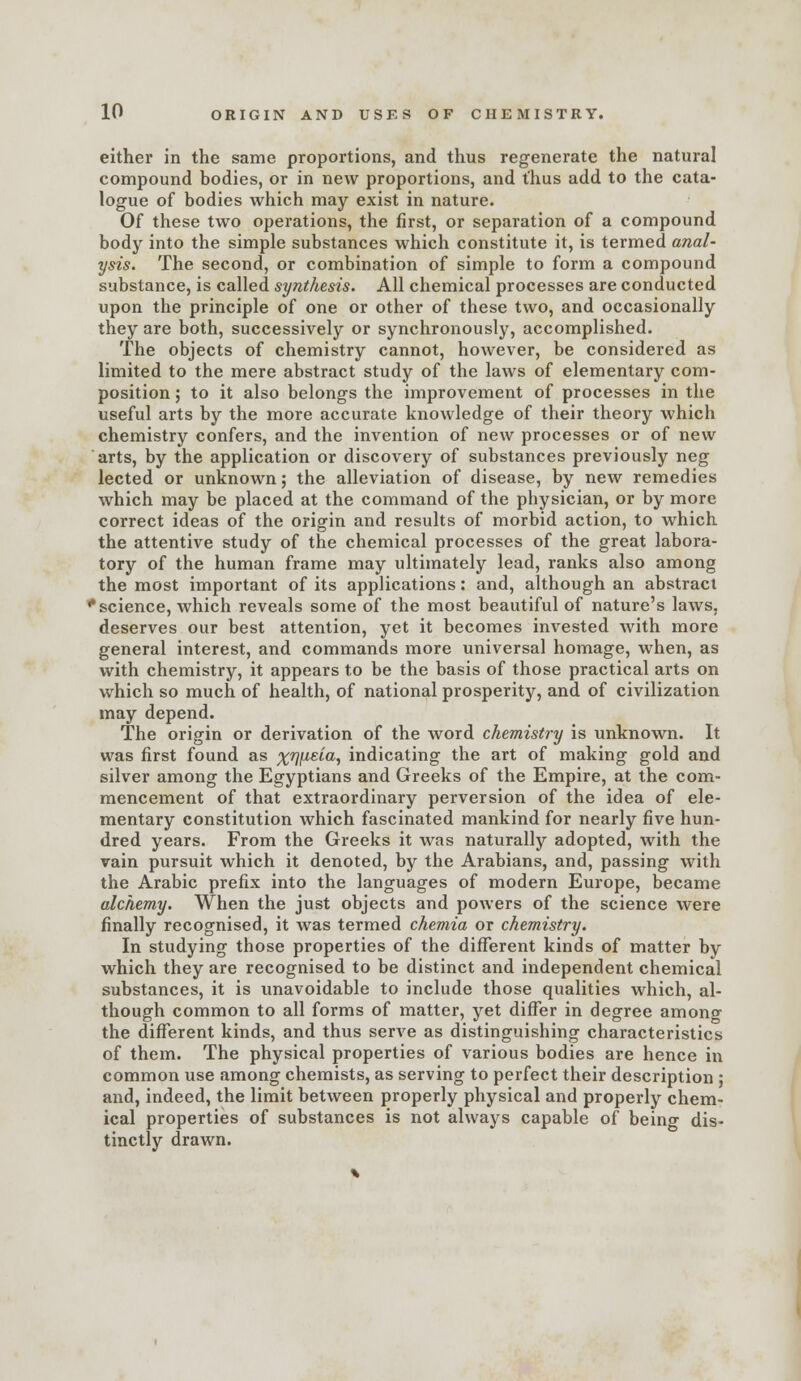 either in the same proportions, and thus regenerate the natural compound bodies, or in new proportions, and t'hus add to the cata- logue of bodies which may exist in nature. Of these two operations, the first, or separation of a compound body into the simple substances which constitute it, is termed anal- ysis. The second, or combination of simple to form a compound substance, is called synthesis. All chemical processes are conducted upon the principle of one or other of these two, and occasionally they are both, successively or synchronously, accomplished. The objects of chemistry cannot, however, be considered as limited to the mere abstract study of the laws of elementary com- position ; to it also belongs the improvement of processes in the useful arts by the more accurate knowledge of their theory which chemistry confers, and the invention of new processes or of new arts, by the application or discovery of substances previously neg lected or unknown; the alleviation of disease, by new remedies which may be placed at the command of the physician, or by more correct ideas of the origin and results of morbid action, to which the attentive study of the chemical processes of the great labora- tory of the human frame may ultimately lead, ranks also among the most important of its applications: and, although an abstract 'science, which reveals some of the most beautiful of nature's laws, deserves our best attention, yet it becomes invested with more general interest, and commands more universal homage, when, as with chemistry, it appears to be the basis of those practical arts on which so much of health, of national prosperity, and of civilization may depend. The origin or derivation of the word chemistry is unknown. It was first found as xW^''^i indicating the art of making gold and silver among the Egyptians and Greeks of the Empire, at the com- mencement of that extraordinary perversion of the idea of ele- mentary constitution which fascinated mankind for nearly five hun- dred years. From the Greeks it was naturally adopted, with the vain pursuit which it denoted, by the Arabians, and, passing with the Arabic prefix into the languages of modern Europe, became alchemy. When the just objects and powers of the science were finally recognised, it was termed chemia or chemistry. In studying those properties of the difTerent kinds of matter by which they are recognised to be distinct and independent chemical substances, it is unavoidable to include those qualities which, al- though common to all forms of matter, yet difl^er in degree amono- the different kinds, and thus serve as distinguishing characteristics of them. The physical properties of various bodies are hence in common use among chemists, as serving to perfect their description ; and, indeed, the limit between properly physical and properly chem- ical properties of substances is not always capable of being dis- tinctly drawn.