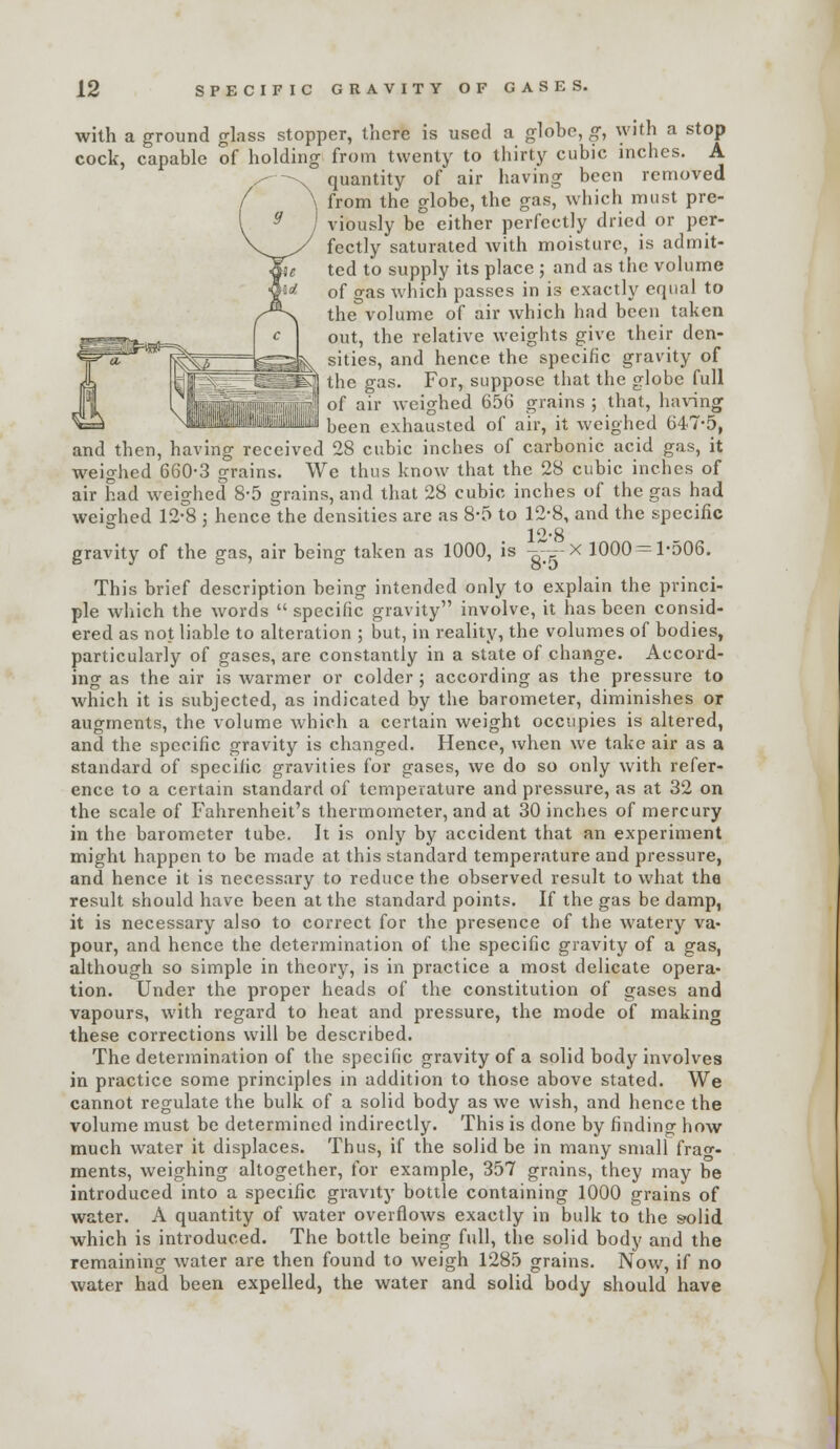 with a ground glass stopper, there is used a globe, g, with a stop cock, capable of holding from twenty to thirty cubic inches. A quantity of air having been removed from the globe, the gas, which must pre- viously be either perfectly dried or per- fectly saturated with moisture, is admit- ted to supply its place ; and as the volume of gas which passes in is exactly equal to the volume of air which had been taken out, the relative weights give their den- ^^^^ sities, and hence the specific gravity of ^\ the gas. For, suppose that the globe full of air weighed 656 grains ; that, having been exhausted of air, it weighed 647-5, and then, having received 28 cubic inches of carbonic acid gas, it weighed 660-3 grains. We thus know that the 28 cubic inches of air had weighed 8-5 grains, and that 28 cubic inches of the gas had weicrhed 12-8 ; hence the densities are as 8-5 to 12-8, and the specific 12-8 _ gravity of the gas, air being taken as 1000, is -?,-,>--^ 1000-1-506. This brief description being intended only to explain the princi- ple wliich the words  specific gravity involve, it has been consid- ered as not liable to alteration ; but, in reality, the volumes of bodies, particularly of gases, are constantly in a state of change. Accord- ing as the air is warmer or colder ; according as the pressure to which it is subjected, as indicated by the barometer, diminishes or augments, the volume which a certain weight occupies is altered, and the specific gravity is changed. Hence, when we take air as a standard of specific gravities for gases, we do so only with refer- ence to a certain standard of temperature and pressure, as at 32 on the scale of Fahrenheit's thermometer, and at 30 inches of mercury in the barometer tube. It is only by accident that an experiment might happen to be made at this standard temperature and pressure, and hence it is necessary to reduce the observed result to what the result should have been at the standard points. If the gas be damp, it is necessary also to correct for the presence of the watery va- pour, and hence the determination of the specific gravity of a gas, although so simple in theory, is in practice a most delicate opera- tion. Under the proper heads of the constitution of gases and vapours, with regard to heat and pressure, the mode of makino these corrections will be described. The determination of the specific gravity of a solid body involves in practice some principles in addition to those above stated. We cannot regulate the bulk of a solid body as we wish, and hence the volume must be determined indirectly. This is done by finding how much water it displaces. Thus, if the solid be in many small frao-- ments, weighing altogether, for example, 357 grains, they may be introduced into a specific gravity bottle containing 1000 grains of water. A quantity of water overflows exactly in bulk to the solid which is introduced. The bottle being full, the solid body and the remaining water are then found to weigh 1285 grains. Now, if no water had been expelled, the water and solid body should have