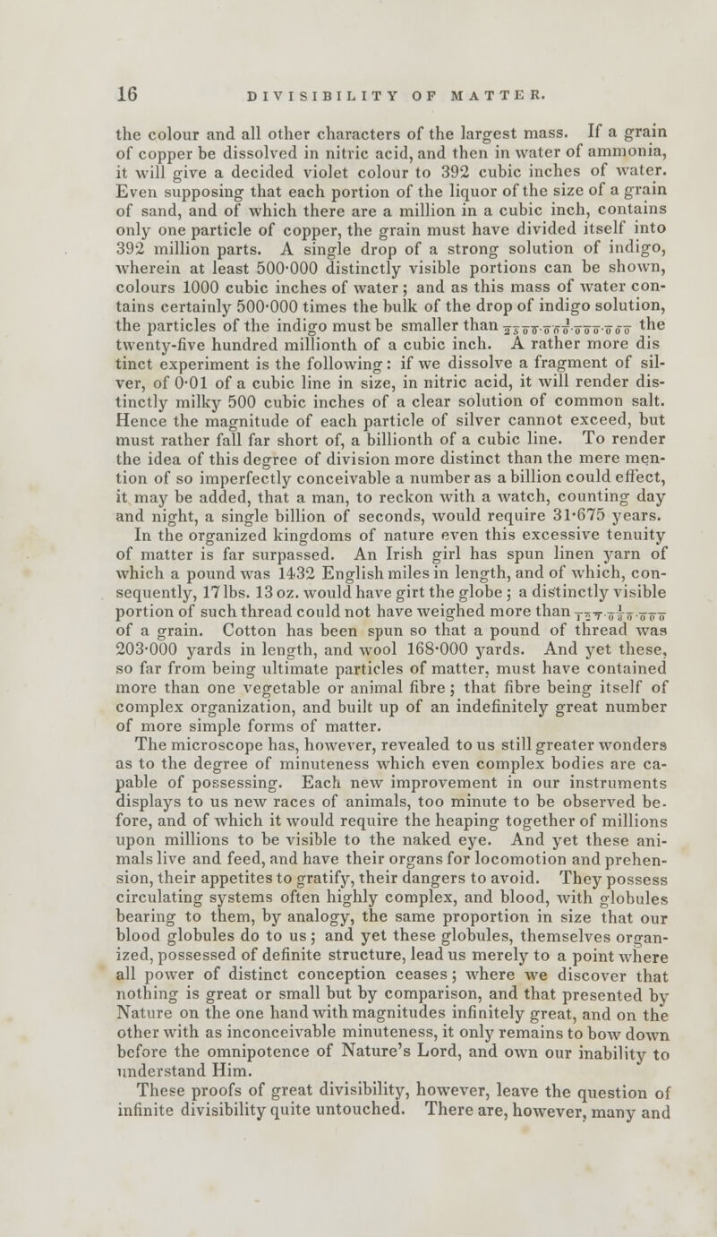 the colour and all other characters of the largest mass. If a grain of copper be dissolved in nitric acid, and then in water of ammonia, it will give a decided violet colour to 392 cubic inches of water. Even supposing that each portion of the liquor of the size of a grain of sand, and of which there are a million in a cubic inch, contains only one particle of copper, the grain must have divided itself into 392 million parts. A single drop of a strong solution of indigo, wherein at least 500-000 distinctly visible portions can be shown, colours 1000 cubic inches of water ; and as this mass of Avater con- tains certainly 500-000 times the bulk of the drop of indigo solution, the particles of the indigo must be smaller than gj^^.oVf^.ooo-ooo *^^^ twenty-five hundred millionth of a cubic inch. A rather more dis tinct experiment is the following: if we dissolve a fragment of sil- ver, of 0-01 of a cubic line in size, in nitric acid, it will render dis- tinctly milky 500 cubic inches of a clear solution of common salt. Hence the magnitude of each particle of silver cannot exceed, but must rather fall far short of, a billionth of a cubic line. To render the idea of this degree of division more distinct than the mere men- tion of so imperfectly conceivable a number as a billion could eft'ect, it may be added, that a man, to reckon with a watch, counting day and night, a single billion of seconds, would require 31-675 years. In the organized kingdoms of nature even this excessive tenuity of matter is far surpassed. An Irish girl has spun linen yarn of which a pound was 1432 English miles in length, and of which, con- sequently, 17 lbs. 13 oz. would have girt the globe ; a distinctly visible portion of such thread could not have weighed more than t^t oio-oo-o of a grain. Cotton has been spun so that a pound of thread was 203-000 yards in length, and wool 168-000 yards. And yet these, so far from being ultimate particles of matter, must have contained more than one vegetable or animal fibre; that fibre being itself of complex organization, and built up of an indefinitely great number of more simple forms of matter. The microscope has, however, revealed to us still greater wonders as to the degree of minuteness which even complex bodies are ca- pable of possessing. Each new improvement in our instruments displays to us new races of animals, too minute to be observed be- fore, and of which it would require the heaping together of millions upon millions to be visible to the naked eye. And yet these ani- mals live and feed, and have their organs for locomotion and prehen- sion, their appetites to gratify, their dangers to avoid. They possess circulating systems often highly complex, and blood, with globules bearing to them, by analogy, the same proportion in size that our blood globules do to us; and yet these globules, themselves organ- ized, possessed of definite structure, lead us merely to a point where all power of distinct conception ceases; where we discover that nothing is great or small but by comparison, and that presented by Nature on the one hand with magnitudes infinitely great, and on the other with as inconceivable minuteness, it only remains to bow down before the omnipotence of Nature's Lord, and own our inability to understand Him. These proofs of great divisibility, however, leave the question of infinite divisibility quite untouched. There are, however, many and