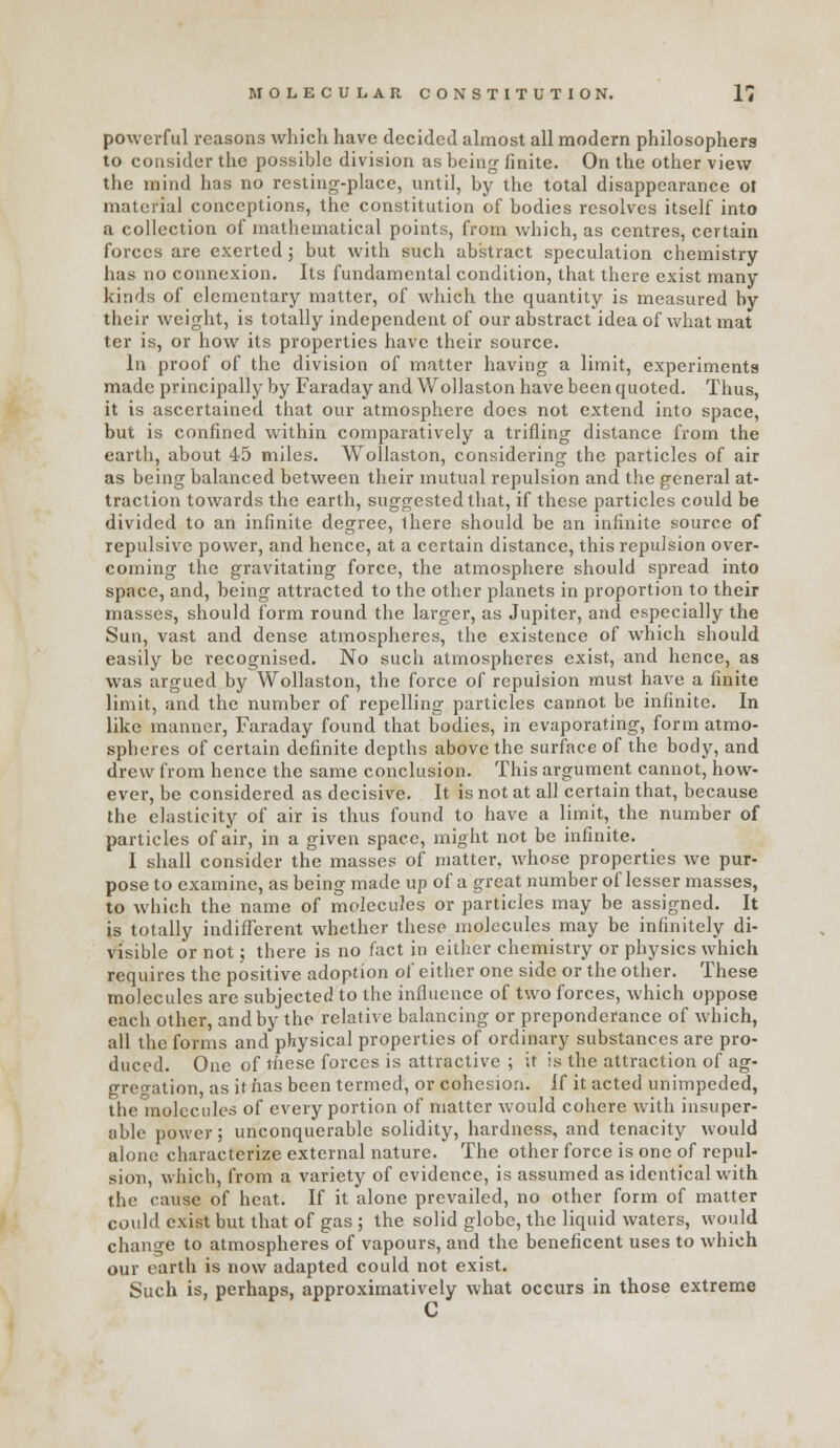 powerful reasons which have decided almost all modern philosophers to consider the possible division as being finite. On the other view the mind has no resting-place, until, by the total disappearance ot material conceptions, the constitution of bodies resolves itself into a collection of mathematical points, from which, as centres, certain forces are exerted j but with such abstract speculation chemistry has no connexion. Its fundamental condition, that there exist many kinds of elementary matter, of which the quantity is measured by their weight, is totally independent of our abstract idea of what mat ter is, or how its properties have their source. In proof of the division of matter having a limit, experiments made principally by Faraday and Wollaston have been quoted. Thus, it is ascertained that our atmosphere does not extend into space, but is confined within comparatively a trifling distance from the earth, about 45 miles. Wollaston, considering the particles of air as being balanced between their mutual repulsion and the general at- traction towards the earth, suggested that, if these particles could be divided to an infinite degree, there should be an infinite source of repulsive power, and hence, at a certain distance, this repulsion over- coming the gravitating force, the atmosphere should spread into space, and, being attracted to the other planets in proportion to their masses, should form round the larger, as Jupiter, and especially the Sun, vast and dense atmospheres, the existence of which should easily be recognised. No such atmospheres exist, and hence, as was argued by Wollaston, the force of repulsion must have a finite limit, and the number of repelling particles cannot be infinite. In like manner, Faraday found that bodies, in evaporating, form atmo- spheres of certain definite depths above the surface of the body, and drew from hence the same conclusion. This argument cannot, how- ever, be considered as decisive. It is not at all certain that, because the elasticity of air is thus found to have a limit, the number of particles of air, in a given space, might not be infinite. I shall consider the masses of matter, whose properties we pur- pose to examine, as being made up of a great number of lesser masses, to which the name of molecules or particles may be assigned. It is totally indifferent whether these molecules may be infinitely di- visible or not; there is no fact in either chemistry or physics which requires the positive adoption ol' either one side or the other. These molecules are subjected to the influence of two forces, which oppose each other, and by the relative balancing or preponderance of which, all the forms and physical properties of ordinary substances are pro- duced. One of liaese forces is attractive ; it is the attraction of ag- greo-ation, as it has been termed, or cohesion. Jf it acted unimpeded, the molecules of every portion of matter would cohere with insuper- able power; unconquerable solidity, hardness, and tenacity would alone characterize external nature. The other force is one of repul- sion, which, from a variety of evidence, is assumed as identical with the cause of heat. If it alone prevailed, no other form of matter could exist but that of gas ; the solid globe, the liquid waters, would change to atmospheres of vapours, and the beneficent uses to which our earth is now adapted could not exist. Such is, perhaps, approximatively what occurs in those extreme