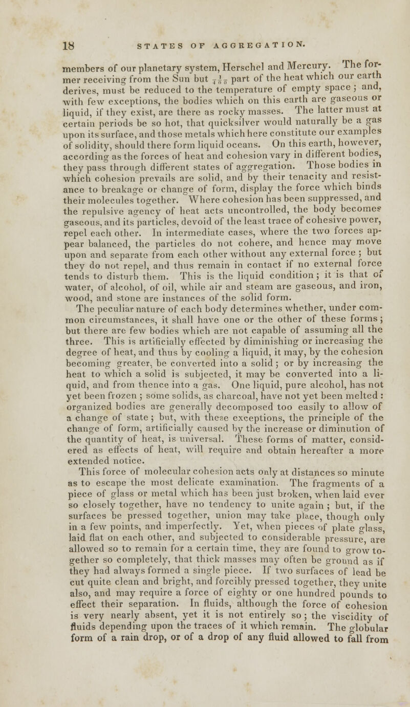 members of our planetary system, Herschel and Mercury. The for- mer receiving from the Sim but ^i^ part of the heat which our earth derives, must be reduced to the temperature of empty space; and, with few exceptions, the bodies Avhich on this earth are gaseous or liquid, if they exist, are there as rocky masses. The latter must at certain periods be so hot, that quicksilver would naturally be a gas upon its surface, and those metals which here constitute our examples of solidity, should there form liquid oceans. On this earth, however, according as the forces of heat and cohesion vary in diflerent bodies, they pass through different states of aggregation. Those bodies m which cohesion prevails are solid, and by their tenacity and resist- ance to breakage or change of form, display the force which binds their molecules together. Where cohesion has been suppressed, and the repulsive agency of heat acts uncontrolled, the body becomes gaseous, and its^particles, devoid of the least trace of cohesive power, repel each other. In intermediate cases, where the two forces ap- pear balanced, the particles do not cohere, and hence may move upon and separate from each other without any external force ; but they do not repel, and thus remain in contact if no external force tends to disturb them. This is the liquid condition; it is that of water, of alcohol, of oil, while air and steam are gaseous, and iron, wood, and stone are instances of the solid form. The peculiar nature of each body determines whether, under com- mon circumstances, it shall have one or the other of these forms; but there are few bodies which arc not capable of assuming all the three. This is artificially effected by diminishing or increasing the degree of heat, and thus by cooling a liquid, it may, by the cohesion becoming greater, be converted into a solid; or by increasing the heat to which a solid is subjected, it may be converted into a li- quid, and from thence into a gas. One liquid, pure alcohol, has not yet been frozen ; some solids, as charcoal, have not yet been melted : organized bodies are generally decomposed too easily to allow of a change of state; but, with these exceptions, the principle of the change of form, artificially caused by the increase or diminution of the quantity of heat, is universal. These forms of matter, consid- ered as effects of heat, will require imd obtain hereafter a more extended notice. This force of molecular cohesion acts only at distances so minute as to escape the most delicate examination. The fragments of a piece of glass or metal which has been just broken, when laid ever so closely together, have no tendency to unite again ; but, if the surfaces be pressed together, union may take place, though only in a few points, and imperfectly. Yet, Avhen pieces of plate glass, laid flat on each other, and subjected to considerable pressure are allowed so to remain for a certain time, they are found to grow to- gether so completely, that thick masses may often be ground as if they had always formed a single piece. If two surfaces of lead be cut quite clean and bright, and forcibly pressed together, they unite also, and may require a force of eighty or one hundred pounds to effect their separation. In fluids, although the force of cohesion is very nearly absent, yet it is not entirely so ; the viscidity of fluids depending upon the traces of it which remain. The o-lobular form of a rain drop, or of a drop of any fluid allowed to foil from