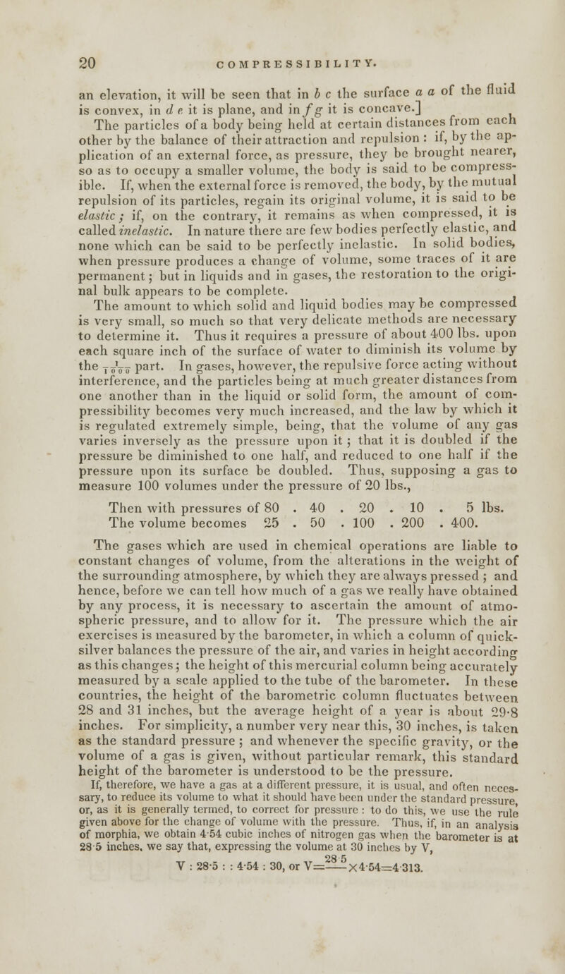 an elevation, it will be seen that in J c the surface a a of the fluid is convex, in </ fi it is plane, and in/g- it is concave.] The particles of a body being held at certain distances from each other by the balance of their attraction and repulsion : if, by the ap- plication of an external force, as pressure, they be brought nearer, so as to occupy a smaller volume, the body is said to be compress- ible. If, when the external force is removed, the body, by the mutual repulsion of its particles, regain its original volume, it is said to be elastic; if, on the contrary, it remains as when compressed, it is called inelastic. In nature there are few bodies perfectly elastic, and none which can be said to be perfectly inelastic. In solid bodies, when pressure produces a change of volume, some traces of it are permanent; but in liquids and in gases, the restoration to the origi- nal bulk appears to be complete. The amount to which solid and liquid bodies may be compressed is very small, so much so that very delicate methods are necessary to determine it. Thus it requires a pressure of about 400 lbs. upon each square inch of the surface of Avater to diminish its volume by the y^Vo pai*- Ii^ gases, however, the repulsive force acting without interference, and the particles being at much greater distances from one another than in the liquid or solid form, the amount of com- pressibility becomes very much increased, and the law by which it is regulated extremely simple, being, that the volume of any gas varies inversely as the pressure upon it; that it is doubled if the pressure be diminished to one half, and reduced to one half if the pressure upon its surface be doubled. Thus, supposing a gas to measure 100 volumes under the pressure of 20 lbs., Then with pressures of 80 . 40 . 20 . 10 . 5 lbs. The volume becomes 25 . 50 . 100 . 200 . 400. The gases which are used in chemical operations are liable to constant changes of volume, from the alterations in the weight of the surrounding atmosphere, by which they are always pressed ; and hence, before we can tell how much of a gas we really have obtained by any process, it is necessary to ascertain the amount of atmo- spheric pressure, and to alloAv for it. The pressure which the air exercises is measured by the barometer, in which a column of quick- silver balances the pressure of the air, and varies in height according as this changes; the height of this mercurial column being accurately measured by a scale applied to the tube of the barometer. In these countries, the height of the barometric column fluctuates between 28 and 31 inches, but the average height of a year is about 29*8 inches. For simplicity, a number very near this, 30 inches, is taken as the standard pressure ; and whenever the specific gravity, or the volume of a gas is given, without particular remark, this standard height of the barometer is understood to be the pressure. If, therefore, we have a gas at a different pressure, it is usual, and often neces- sary, to reduce its volume to what it should have been under the standard pressure or, as it is generally termed, to correct for pressure : to do this, we use the rule given above for the change of volume with the pressure. Thus, if, in an analysis of morphia, we obtain 454 cubic inches of nitrogen gas when the barometer is at 285 inches, we say that, expressing the volume at 30 inches by V, V : 28-5 : : 454 : 30, or V=:—-^x4-54=r4-313.