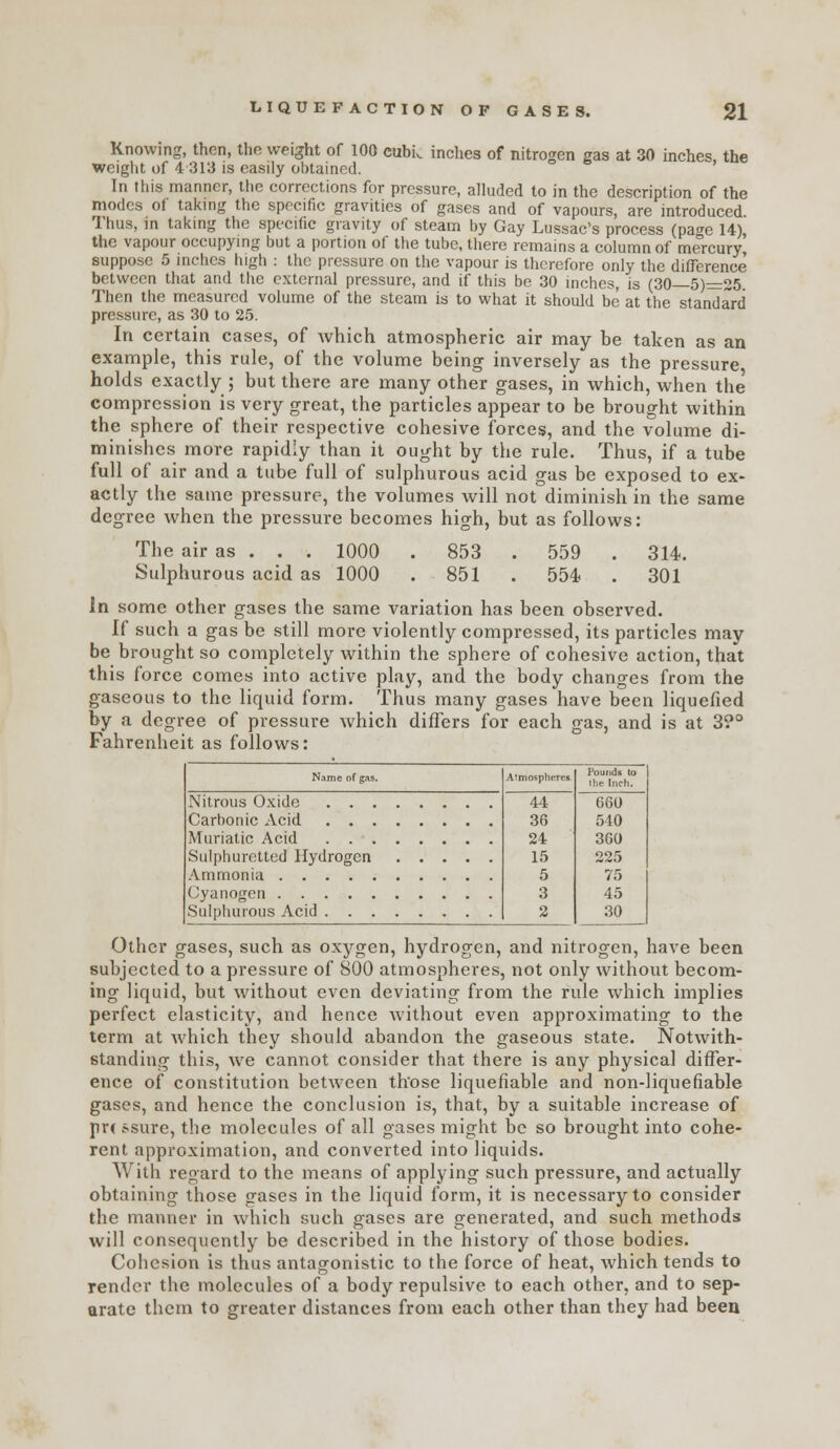 Knowing, then, the weight of 100 cubi. inches of nitrogen gas at 30 inches, the weight of 4 313 is easily obtained. In this manner, llic corrections for pressure, alluded to in the description of the modes of taking the specific gravities of gases and of vapours, are introduced Thus, in taking the specific gravity of steam by Gay Lussac's process (pao-e 14), the vapour occupying but a portion of the tube, there remains a column of mercury, suppose 5 inches high : the pressure on the vapour is therefore only the difference between that and the external pressure, and if this be 30 inches, is (30 5)=:25 Then the measured volume of the steam is to what it should be at the standard pressure, as 30 to 25. In certain cases, of which atmospheric air may be taken as an example, this rule, of the volume being inversely as the pressure holds exactly ; but there are many other gases, in which, when the compression is very great, the particles appear to be brought within the sphere of their respective cohesive forces, and the volume di- minishes more rapidly than it ought by the rule. Thus, if a tube full of air and a tube full of sulphurous acid gas be exposed to ex- actly the same pressure, the volumes will not diminish in the same degree when the pressure becomes high, but as follows: The air as . . . 1000 . 853 . 559 . 314. Sulphurous acid as 1000 . 851 . 554 . 301 In some other gases the same variation has been observed. If such a gas be still more violently compressed, its particles may be brought so completely within the sphere of cohesive action, that this force comes into active play, and the body changes from the gaseous to the liquid form. Thus many gases have been liquefied by a degree of pressure which differs for each gas, and is at 3?° Fahrenheit as follows: Name of gas. Nitrous Oxide . . . Carbonic Acid . . . Muriatic Acid . . . Sulphuretted Hydrogen Ammonia Cyanogen Sulplmrous Acid . . . isphcr, 44 36 24 15 5 3 2 660 540 360 225 75 45 30 Other gases, such as oxygen, hydrogen, and nitrogen, have been subjected to a pressure of 800 atmospheres, not only without becom- ing liquid, but without even deviating from the rule which implies perfect elasticity, and hence without even approximating to the term at which they should abandon the gaseous state. Notwith- standing this, we cannot consider that there is any physical differ- ence of constitution between those liquefiable and non-liquefiable gases, and hence the conclusion is, that, by a suitable increase of pr( ssure, the molecules of all gases might be so brought into cohe- rent approximation, and converted into liquids. With regard to the means of applying such pressure, and actually obtaining those gases in the liquid form, it is necessary to consider the manner in which such gases are generated, and such methods will consequently be described in the history of those bodies. Cohesion is thus antagonistic to the force of heat, Avhich tends to render the molecules of a body repulsive to each other, and to sep- arate them to greater distances from each other than they had been