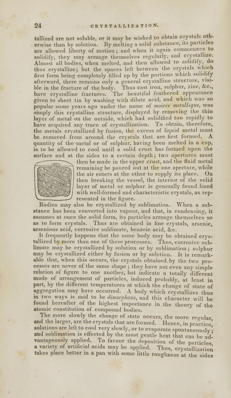 tallized are not soluble, or it may be wished to obtain crystals oth- erwise than by solution. By meltino- a solid substance, its particles are allowed liberty of motion; and when it again commences to solidify, they may arrange themselves regularly, and crystallize. Almost all bodies, when melted, and then allowed to solidiiy, do thus crystallize; but the spaces left between the crystals which first form being completely filled up by the portions which solidify afterward, there remains only a general crystalline structure, visi- ble in the fracture of the body. Thus cast iron, sulphur, zinc, &c., have crystalline fractures. The beautiful feathered appearance given to sheet tin by washing with dilute acid, and which was so popular some years ago under the name of moiree metallique^ was simply this crystalline structure, displayed by removing the thin layer of metal on the outside, which had solidified too rapidly to have acquired any trace oi crystallization. To obtain, therefore, the metals crystallized by fusion, the excess of liquid metal must be removed from around the crystals that are first formed. A quantity of the ductal or of sulphur, having been melted in a cup, is to be allowed to cool until a solid crust has formed upon the surface and at the sides to a certain depth; two apertures must then be made in the upper crust, and the fluid metal T^^Tv^r-^/^PT^ remaining be poured out at the one aperture, while '^ ' v-'/ H ^j^jg jjjj. enters at the other to supply its place. On then breaking the vessel, the interior of the solid feil^iv-^^—''-l ^^y^^ ^^ metal or sulphur is generally found lined is>^^// with well-formed and characteristic crystals, as rep- > —^ resented in the figure. Bodies may also be crystallized by sublimation. When a sub- stance has been converted into vapour, and that, in condensing, it assumes at once the solid form, its particles arrange themselves so as to form crystals. Thus arc obtained in fine crystals, arsenic, arsenious acid, corrosive sublimate, benzoic acid, &c. It frequently happens that the same body may be obtained crys- tallized by more than one of these processes. Thus, corrosive sub- limate may be crystallized by solution or by sublimation ; sulphur may be crystallized either by fusion or by solution. It is remark- able that, Avhen this occurs, the crystals obtained by the two pro- cesses are never of the same shape ; they have not even any simple relation of figure to one another, but indicate a totally different mode of arrangement of particles, induced probably, at least in part, by the different temperatures at which the change of state of aggregation may have occurred. A body which cry^stallizes thus in two ways is said to be dimorphous, and this character will be found hereafter of the highest importance in the theory of the atomic constitution of compound bodies. The more slowly the change of state occurs, the more reo-i,]ar and the larger, are the crystals that are formed. Hence, in practice' solutions are left to cool very slowly, or to evaporate spontaneously ' atid sublimation is eflected by the most gentle heat that can be ad- vantageously applied. To favour the deposition of the particles a variety of artificial acids may be applied. Thus, crystallization takes place better in a pan with some little roughness at the sides