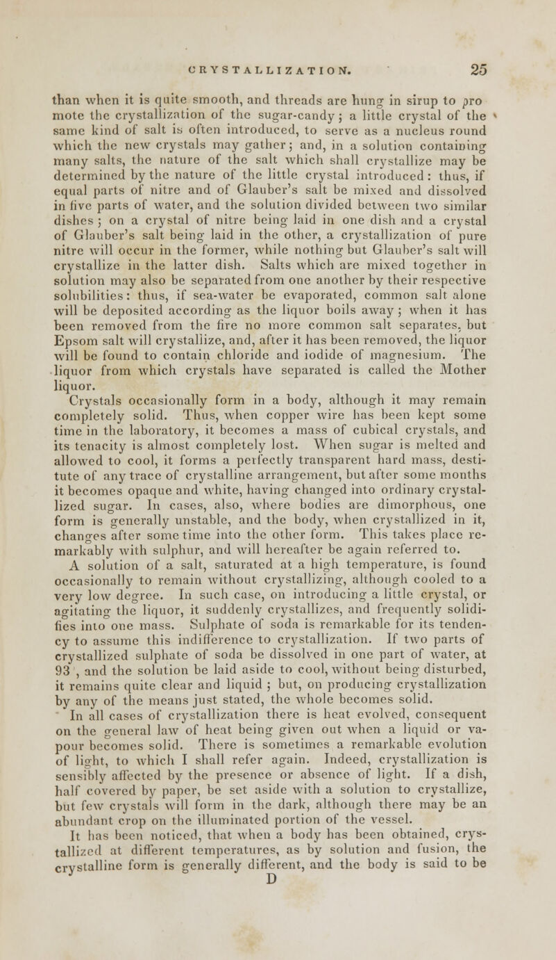 than when it is quite smooth, and threads are hung in sirup to pro mote the crystallization of the sugar-candy; a little crystal of the same kind of salt in often introduced, to serve as a nucleus round which the new crystals may gather; and, in a solution containing many salts, the nature of the salt which shall crystallize may be determined by the nature of the little crystal introduced: thus, if equal parts of nitre and of Glauber's salt be mixed and dissolved in live parts of water, and the solution divided between two similar dishes ; on a crystal of nitre being laid in one dish and a crystal of Glauber's salt being laid in the other, a crystallization of pure nitre will occur in the former, while nothing but Glauber's salt will crystallize in the latter dish. Salts which are mixed together in solution may also be separated from one another by their respective solubilities: thus, if sea-water be evaporated, common salt alone will be deposited according as the liquor boils away; when it has been removed from the fire no more common salt separates, but Epsom salt will crystallize, and, after it has been removed, the liquor will be found to contain chloride and iodide of magnesium. The liquor from which crystals have separated is called the Mother liquor. Crystals occasionally form in a body, although it may remain completely solid. Thus, when copper wire has been kept some time in the laboratory, it becomes a mass of cubical crystals, and its tenacity is almost completely lost. When sugar is melted and allowed to cool, it forms a perfectly transparent hard mass, desti- tute of any trace of crystalline arrangement, but after some months it becomes opaque and white, having changed into ordinary crystal- lized sugar. In cases, also, where bodies are dimorphous, one form is generally unstable, and the body, when crystallized in it, changes after sometime into the other form. This takes place re- markably with sulphur, and will hereafter be again referred to. A solution of a salt, saturated at a high temperature, is found occasionally to remain without crystallizing, although cooled to a very low degree. In such case, on introducing a little crystal, or agitating the liquor, it suddenly crystallizes, and frequently solidi- fies into one mass. Sulphate of soda is remarkable for its tenden- cy to assume this indifl^erence to crystallization. If two parts of crystallized sulphate of soda be dissolved in one part of water, at 93 , and the solution be laid aside to cool, without being disturbed, it remains quite clear and liquid ; but, on producing crystallization by any of the means just stated, the Avhole becomes solid. In all cases of crystallization there is heat evolved, consequent on the general law of heat being given out when a liquid or va- pour becomes solid. There is sometimes a remarkable evolution of light, to which I shall refer again. Indeed, crystallization is sensibly affected by the presence or absence of light. If a dish, half covered by paper, be set aside with a solution to crystallize, but few crystals will form in the dark, although there may be an abundant crop on the illuminated portion of the vessel. It has been noticed, that when a body has been obtained, crys- tallized at different temperatures, as by solution and fusion, the crystalline form is generally different, and the body is said to be