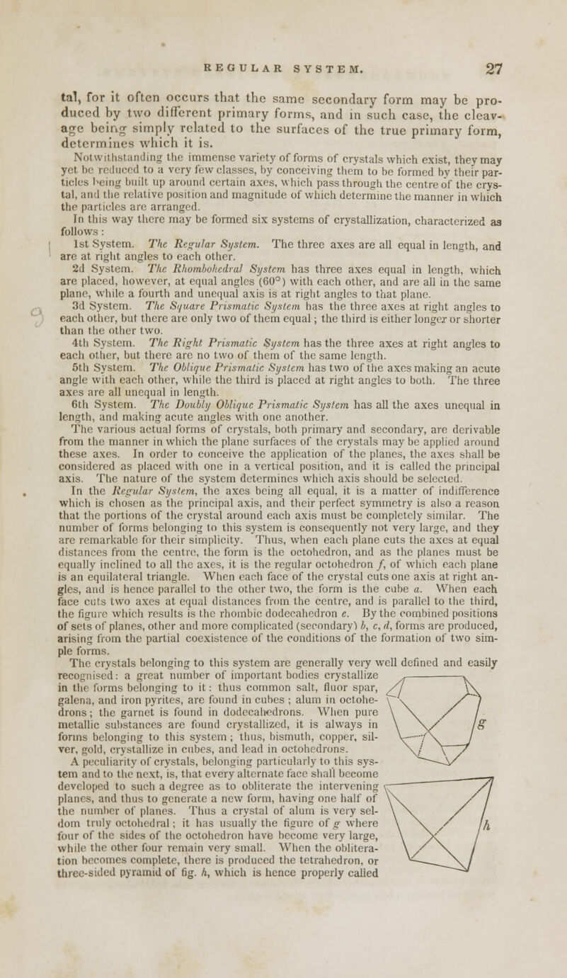 o tal, for it often occurs that the same secondary form may be pro- duced by two different primary forms, and in such case, the cleav- age being simply related to the surfaces of the true primary form, determines which it is. Notwithstanding tlie immense variety of forms of crystals which exist, they may yet be rodiiccd to a very few classes, by conceiving them to be formed by their par- ticles l^eing built up around certain axes, which pass through the centre of the crys- tal, and tiie relative position and magnitude of which determine tlie manner in which the particles are arranged. In this way there may be formed six systems of crystallization, characterized as follows: 1st System. The Regular System. The three axes are all equal in length, and are at right angles to each other. 2d System. Tlie Rliombokedral System has three axes equal in length, which are placed, however, at equal angles (60°) with each other, and are all in the same plane, while a fourth and unequal axis is at right angles to that plane. 3d System. The Sijuare Prismatic System has the three axes at right angles to each other, but there are only two of them equal; the third is either longer or shorter than the other two. 4th System. The Right Prismatic System has the three axes at right angles to each other, but there are no two of them of the same length. 5th System. The Oblique Prismatic System has two of the axes making an acute angle with each other, while the third is placed at right angles to both. The three axes are all unequal in length. 6th System. The Doubly Oblique Prismatic System has all the axes unequal in length, and making acute angles with one another. Tlie various actual forms of crystals, both primary and secondary, are derivable from the manner in which the plane surfaces of the crystals may be applied around these axes. In order to conceive the application of the planes, the axes shall be considered as placed with one in a vertical position, and it is called the principal axis. The nature of the system determines which axis should be selected. In the Regular System, the axes being all equal, it is a matter of indifference which is chosen as the principal axis, and their perfect symmetry is also a reason that the portions of the crystal around each axis must be completely similar. The number of forms belonging to this system is consequently not very large, and they arc remarkable for their simplicity. Thus, when each plane cuts the axes at equal distances from the centre, the form is the octohedron, and as the planes must be equally inclined to all the axes, it is the regular octohedron /, of which each plane is an equilateral triangle. When each face of the crystal cuts one axis at right an- gles, and is hence parallel to the other two, the form is the cube a. When each face cuts two axes at equal distances from the centre, and is parallel to the third, the figure which results is the rhombic dodecahedron e. By the combined positions of sets of planes, other and more complicated (secondary') b, c, d, forms are produced, arising from the partial coexistence of the conditions of the formation of two sim- ple forms. The crystals belonging to this system are generally very well defined and easily recognised: a great number of important bodies crystallize , ^^ in the forms belonging to it: thus common salt, fluor spar, /V V\ galena, and iron pyrites, are found in cubes ; alum in octohe- \ \ /^ / drons; the garnet is found in dodecahedrons. Wiien pure \ \ X / metallic substances are found crystallized, it is always in \ \/' /<? forms belonging to this system; thus, bismuth, copper, sil- V-—vX J ver, gold, crystallize in cubes, and lead in octohcdrons. \/ \~/ A peculiarity of crystals, belonging particularly to this sys- -\/ tern and to the next, is, that every alternate face shall become developed to such a degree as to obliterate the intervening c ' ' /I planes, and thus to generate a new form, having one half of \\ / / the numtier of planes. Thus a crystal of alum is very sel- \ ^\ / / dom truly octohedral; it has usually the figure of ^ where \ \^ /^ fi four of the sides of the octohedron have become very large, \ \f / while the other four remain very small. When the oblitera- \/ ^v / tion becomes complete, there is produced the tetrahedron, or ^^-~~0\/ three-sided pyramid of fig. A, which is hence properly called ~^~-V