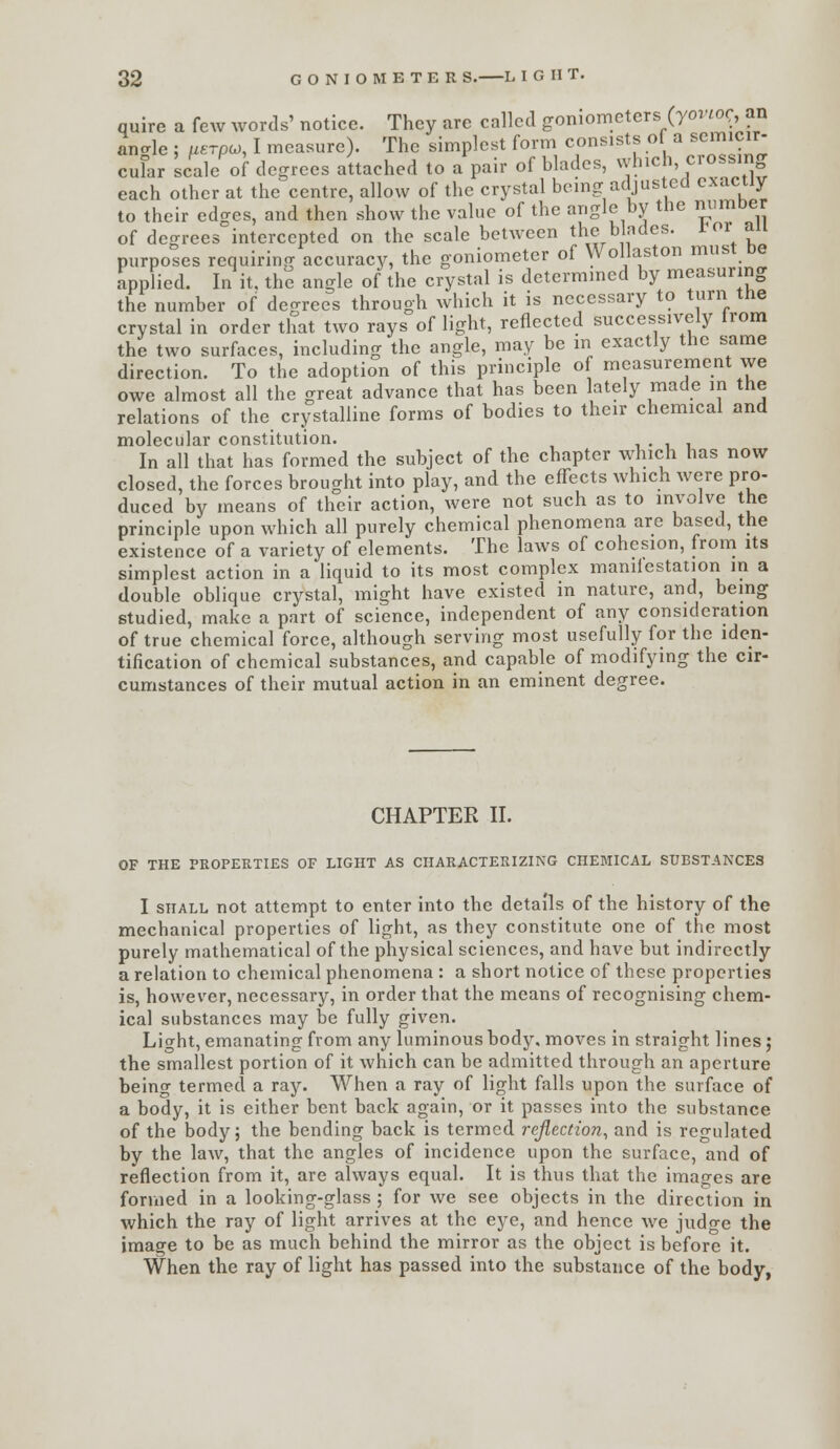 each other at the centre, allow of the crystal being adjusted exactly to their edges, and then show the value of the angle by the mimDer of degrees intercepted on the scale between the blades, ror an purposes requiring accuracy, the goniometer of Wollaston must be applied. In it. the angle of the crystal is determmed by measuring the number of degrees through which it is necessary to turn the crystal in order that two rays of light, reflected successively from the two surfaces, including the angle, may be m exactly the same direction. To the adoption of this principle of measurement we owe almost all the great advance that has been lately made in the relations of the crystalline forms of bodies to their chemical and molecular constitution. i • i i In all that has formed the subject of the chapter which has now closed, the forces brought into play, and the effects which were pro- duced by means of their action, were not such as to involve the principle upon which all purely chemical phenomena are based, the existence of a variety of elements. The laws of cohesion, from its simplest action in a liquid to its most complex maniiestation in a double oblique crystal, might have existed in nature, and, being studied, make a part of science, independent of any consideration of true chemical force, although serving most usefully for the ideii- tification of chemical substances, and capable of modifying the cir- cumstances of their mutual action in an eminent degree. CHAPTER II. OF THE PROPERTIES OF LIGHT AS CHARACTERIZING CHEMICAL SUBSTANCES I SHALL not attempt to enter into the details of the history of the mechanical properties of light, as they constitute one of the most purely mathematical of the physical sciences, and have but indirectly a relation to chemical phenomena : a short notice of these properties is, however, necessary, in order that the means of recognising chem- ical substances may be fully given. Light, emanating from any luminous body, moves in straight lines; the smallest portion of it which can be admitted through an aperture being termed a ray. When a ray of light falls upon the surface of a body, it is either bent back again, or it passes into the substance of the body; the bending back is termed reflection, and is regulated by the law, that the angles of incidence upon the surface, and of reflection from it, are always equal. It is thus that the images are formed in a looking-glass ; for we see objects in the direction in which the ray of light arrives at the eye, and hence we judge the image to be as much behind the mirror as the object is before it. When the ray of light has passed into the substance of the body,