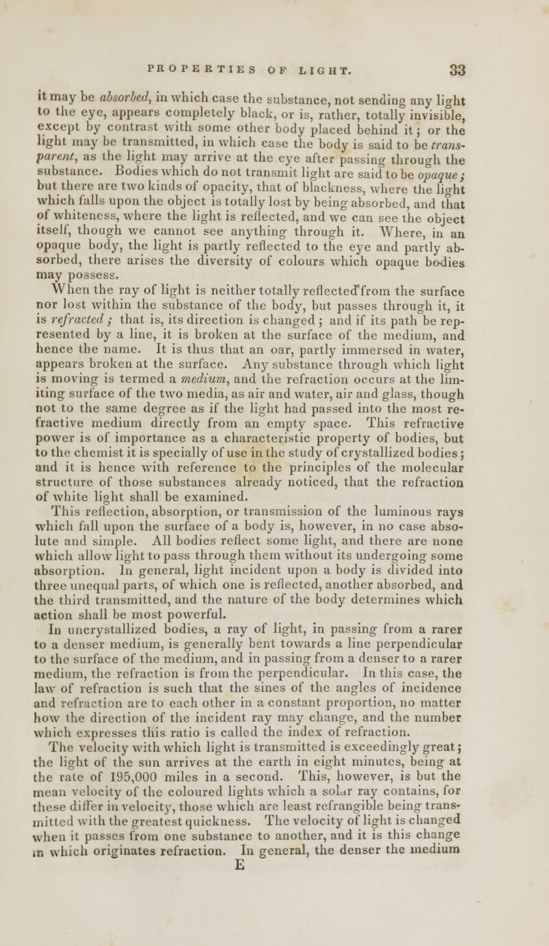 it may be absorbed, in which case the substance, not sending any light to the eye, appears completely black, or is, rather, totally invisible, except by contrast with some other body placed behind it j or the light may be transmitted, in which case the body is said to be trans- parent, as the light may arrive at the eye after passing through the substance. Bodies which do not transmit light are said to be opaque ; but there are two kinds of opacity, that of blackness, where the lio-ht which falls upon the object is totally lost by being absorbed, and that of whiteness, where the light is reflected, and we can see the object itself, though we cannot see anything through it. Where, in an opaque body, the light is partly reflected to the eye and partly ab- sorbed, there arises the diversity of colours which opaque bo-dies may possess. When the ray of light is neither totally reflected'from the surface nor lost within the substance of the body, but passes through it, it is refracted ; that is, its direction is changed ; and if its path be rep- resented by a line, it is broken at the surface of the medium, and hence the name. It is thus that an oar, partly immersed in water, appears broken at the surface. Any substance through Avhich light is moving is termed a medium, and the refraction occurs at the lim- iting surface of the two media, as air and water, air and glass, though not to the same degree as if the light had passed into the most re- fractive medium directly from an empty space. This refractive power is of importance as a characteristic property of bodies, but to the chemist it is specially of use in the study of crystallized bodies; and it is hence with reference to the principles of the molecular structure of those substances already noticed, that the refraction of white light shall be examined. This reflection, absorption, or transmission of the luminous rays which fall upon the surface of a body is, however, in no case abso- lute and simple. All bodies reflect some light, and there are none which allow light to pass through them without its undergoing some absorption. In general, light incident upon a body is divided into three unequal parts, of which one is reflected, another absorbed, and the third transmitted, and the nature of the body determines which action shall be most powerful. In uncrystallized bodies, a ray of light, in passing from a rarer to a denser medium, is generally bent towards a line perpendicular to the surface of the medium, and in passing from a denser to a rarer medium, the refraction is from the perpendicular. In this case, the law of refraction is such that the sines of the angles of incidence and refraction are to each other in a constant proportion, no matter how the direction of the incident ray may change, and the number which expresses this ratio is called the index of refraction. The velocity with which light is transmitted is exceedingly great; the light of the sun arrives at the earth in eight minutes, being at the rate of 195,000 miles in a second. This, however, is but the mean velocity of the coloured lights which a solar ray contains, for these differ in velocity, those which are least refrangible being trans- mitted with the greatest quickness. The velocity of light is changed when it passes from one substance to another, and it is this change m which originates refraction. In general, the denser the medium E