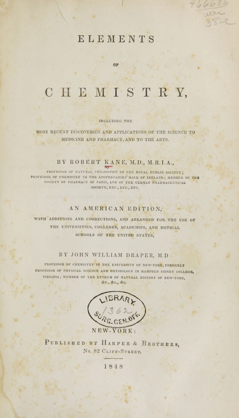 ELEMENTS CHEMISTRY, INCLUDING THE MOST RECENT DISCOVERIES AND APPLICATIONS OF THE SCIENCE TO MEDICINE AND PHARMACY, AND TO THE ARTS. 15 Y ROBERT KANE, M.D., M.R.I. A., PROFESSOR OF NATURAL PHILOSOPHY TO 'J'il IC ROYAL DUBLIN SOCIETY; PROFESSOR OF CHEMISTRY TO THE APOTHECARIES'HALL OF inELAND ; MEMBER OF THE SOCIETY OF PHARMACY OF PARIS, AM) OF THE GERMAN PHARMACEUTICAL SOCIETY, ETC., ETC., ETC. AN AMERICAN EDITION, WITH ADDITIONS AND CORRECTIONS, AND ARRANGED FOR THE USE OF THE UNIVERSITIES, COLLEGES, ACADEMIES, AND MEDICAL SCHOOLS OF THE UNITED STATES, BY JOHN WILLIAM DRAPER, M.D TUOFESSOR OF CHEMISTRY IN THE UNIVERSITY OF NEW-YORK, FORMERLY PROFESSOR OF PHYSICAL SCIENCE AND PHYSIOLOGY IN HAMPDEN SIDNEY COLLEGE, VIRGINIA; MEMBER OF THE LYCEUM OF NATURAL HISTORY OF NEW-YORK, &C, &C, &0. NEW-YORK Published by Harper & Brothers, No. 8-2 Cliff-Street.