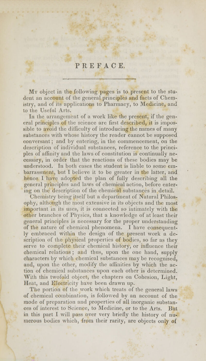 PREFACE. My object in the following pages is to present to the stu- dent an account of the general principles and facts of Chem- istry, and of its applications to Pharmacy, to Medicine, and to the Useful Arts. In the arrangement of a work like the present, if the gen- eral principles of the science are first described, it is impos- sible to avoid the difficulty of introducing the names of many substances with whose history the reader cannot be supposed conversant; and by entering, in the commencement, on the description of individual substances, reference to the princi- ples of affinity and the laws of constitution is continually ne- cessary, in order that the reactions of these bodies may be understood. In both cases the student is liable to some em- barrassment, but I believe it to be greater in the latter, and hence I have adopted the plan of fully describing all the general principles and laws of chemical action, before enter- ing on the description of the chemical substances in detail. Chemistry being itself but a department of Natural Philos- ophy, although the most extensive in its objects and the most important in its uses, it is connected so intimately with the other branches of Physics, that a knowledge of at least their general principles is necessary for the proper understanding of the nature of chemical phenomena. I have consequent- ly embraced within the design of the present work a de- scription of the physical properties of bodies, so far as they serve to complete their chemical history, or influence their chemical relations ; and thus, upon the one hand, supply characters by which chemical substances may be recognised, and, upon the other, modify the affinities by which the ac- tion of chemical substances upon each other is determined. With this twofold object, the chapters on Cohesion, Light, Heat, and Electricity have been drawn up. The portion of the work which treats of the general laws of chemical combination, is followed by an account of the mode of preparation and properties of all inorganic substan- ces of interest to Science, to Medicine, or to the Arts. But in this part I will pass over very briefly the history of nu- merous bodies which, from their rarity, are objects only of