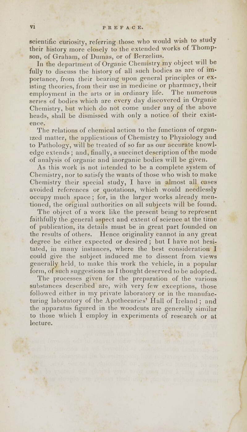 scientific curiosity, referring those who would wish to study their history more closely to the extended works of Thomp- son, of Graham, of Dumas, or of Berzelius. In the department of Organic Chemistry my object will be fully to discuss the history of all such bodies as are of im- portance, from their bearing upon general principles or ex- isting theories, from their use in medicine or pharmacy, their employment in the arts or in ordinary life. The numerous series of bodies which are every day discovered in Organic Chemistry, but which do not come under any of the above heads, shall be dismissed with only a notice of their exist- ence. The relations of chemical action to the functions of organ- ized matter, the applications of Chemistry to Physiology and to Pathology, will be treated of so far as our accurate knowl- edge extends ; and, finally, a succinct description of the mode of analysis of organic and inorganic bodies will be given. As this work is not intended to be a complete system of Chemistry, nor to satisfy the wants of those who wish to make Chemistry their special study, I have in almost all cases avoided references or quotations, which would needlessly occupy much space ; for, in the larger works already men- tioned, the original authorities on all subjects will be found. The object of a work like the present being to represent faithfully the general aspect and extent of science at the time of publication, its details must be in great part founded on the results of others. Hence originality cannot in any great degree be either expected or desired ; but I have not hesi- tated, in many instances, where the best consideration I could give the subject induced me to dissent from views generally held, to make this work the vehicle, in a popular form, of such suggestions as I thought deserved to be adopted. The processes given for the preparation of the various substances described are, with very few exceptions, those followed either in my private laboratory or in the manufac- turing laboratory of the Apothecaries' Hall of Ireland ; and the apparatus figured in the woodcuts are generally similar to those which I employ in experiments of research or at lecture.