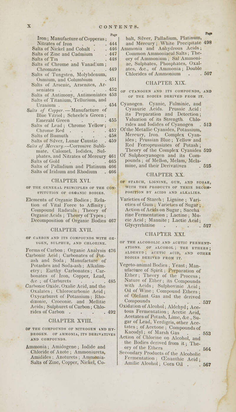 Page Iron; Manufacture of Copperas; Nitrates of Iron . . . 444 Salts of Nickel and Cobalt . . 446 Salts of Zinc and Cadmium . 447 Salts of Tin . . . .448 Salts of Chrome and Vanadium ; Chromates .... 449 Salts of Tungsten, Molybdenum, Osmium, and Columbium . 451 Salts of Arsenic, Arsenites, Ar- senates 452 Salts of Antimony, Antimoniates 453 Salts of Titanium, Tellurium, and Uranium 454 Salts of Copper.—Manufacture of Blue Vitriol; Scheele's Green; Emerald Green . . . 455 Salts of Lead ; Chrome Yellow; Chrome Red . . . .457 Salts of Bismuth . . . 458 Salts of Silver, Lunar Caustic . 459 Salts of Mercury.—Corrosive Subli- mate, Calomel, Iodides, Sul- phates, and Nitrates of Mercury 461 Salts of Gold . . . .465 Salts of Palladium and Platinum 466 Salts of Iridium and Rhodium . 466 CHAPTER XVI. OF THE GENERAL PRINCIPLES OF THE CON- STITUTION OF ORGANIC BODIES. Elements of Organic Bodies ; Rela- tion of Vital Force to Affinity; Compound Radicals; Theory of Organic Acids ; Theory of Types ; Decomposition of Organic Bodies 467 CHAPTER XVII. OF CARBON AND ITS COMPOUNDS WITH OX- YGEN, SULPHUR, AND CHLORINE. Forms of Carbon ; Organic Analysis 476 Carbonic Acid ; Carbonates of Pot- ash and Soda; Manufacture of Potashes and Soda-ash ; Alkalim- etry ; Earthy Carbonates; Car- bonates of Iron, Copper, Lead, &c ; of Carburets . . . 485 Carbonic Oxide, Oxalic Acid, and the Oxalates ; Chlorocarbonic Acid ; Oxycarburet of Potassium; Rho- dizonic, Croconic. and Mellitic Acids; Sulphuret of Carbon; Chlo- rides of Carbon .... 492 CHAPTER XVIII. OF THE COMPOUNDS OF NITROGEN 4ND HY- DROGEN. OF AMMONIA, ITS DERIVATIVES AND COMPOUNDS. Ammonia; Amidogene ; Iodide and Chloride of Azote ; Ammoniurets, Amidides ; Azoturets ; Ammonia- Salts of Zinc, Copper, Nickel, Co- Pig* bait, Silver, Palladium, Platinum, and Mercury; White Precipitate 498 Ammonia and Anhydrous Acids; Common Aminoniacal Salts; The- ory of Ammonium ; Sal Ammoni- ac, Sulphates, Phosphates, Oxal- ates, &c, of Ammonia; Double Chlorides of Ammonium . . 507 CHAPTER XIX. OF CYANOGEN AND ITS COMPOUNDS, AND OF THE BODIES DERIVED FROM IT. Cyanogen. Cyanic, Fulminic, and Cyanuric Acids. Prussic Acid: its Preparation and Detection; Valuation of its Strength. Chlo- rides and Iodides of Cyanogen . 513 Of the Metallic Cyanides, Potassium, Mercury, Iron. Complex Cyan- ides ; Prussian Blue ; Yellow and Red Ferroprussiates of Potash; Theory of the Complex Cyanides 520 Of Sulphocyanogen and its Com- pounds ; of Mellon, Melam, Mela- mine, and their Derivatives . 525 CHAPTER XX. OF STARCH, LIGNINE, GUM, AND SUGAR, WITH THE PRODUCTS OF THEIR DECOM- POSITION BY ACIDS AND ALKALIES. Varieties of Starch ; Lignine ; Vari- eties of Gum ; Varieties of Sugar; Action of Acids on Sugar; Saccha rine Fermentation ; Lactine ; Mu- cic Acid ; Mannite ; Lactic Acid; Glycyrrhizine .... 527 CHAPTER XXI. OF THE ALCOHOLIC AND ACETIC FERMENT- ATIONS. OF ALCOHOL; THE ETHERS; ALDEHYD; ACETIC ACID, AND OTHER BODIES DERIVED FROM IT. Vegeto-animal Bodies; Yeast; Man- ufacture of Spirit; Preparation of Ether; Theory of the Process; Nature of Ether; its Compounds with Acids j Sulphovinic Acid ; Oil of Wine; Compound Ethers; of Olefiant Gas and the derived Compounds .... 537 Oxidation of Alcohol; Aldehyd; Ace- tous Fermentation ; Acetic Acid, Acetates of Potash, Lime, &c , Su- gar of Lead, Verdigris, other Ace- tates ; of Acetone; Compounds of Kacodyl; of Marsh Gas . . 553 Action of Chlorine on Alcohol, and the Bodies derived from it; The- ory of the Ethers . . 564 Secondary Products of the Alcoholic Fermentation ; CEnanthic Acid ; Amilic Alcohol; Corn Oil . '. 567