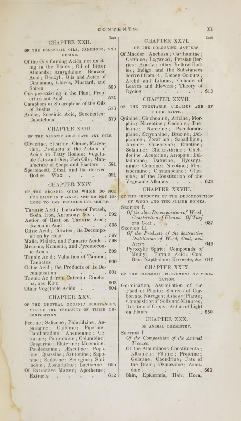 CHAPTER XXII. Page OK THE ESSENTIAL OILS, CAMPHORS, AND RESINS. 01 the Oils forming Acids, not exist- ing in the Plants ; Oil of Bitter Almonds ; Amygdaline ; Benzoic Acid ; Benzyl; Oils and Acids of Cinnamon, cloves, Mustard, and Spina 569 Oils pre-existing in the Plant, Prop- erties not Acid .... 574 Camphors or Stcaroptens of the Oils Of Resins 576 Amber, Succinic Acid, Succinates; Caoutchouc .... 579 CHAPTER XXIII. OF THE SAPONIFIABLE FATS AND OILS. Glycerine, Stearine, Oleine, Marga- rine ; Products of the Action of Acids on Patty Bodies; Vegeta- ble Fats and Oils; Fish Oils ; Man- ufacture of Soaps and Plasters . 581 Spermaceti, Ethal, and the derived Bodies. Wax . . . .591 CHAPTER XXIV. OF THE ORGANIC ACIDS WHICH DO NOT TRE-EXIST IN PLANTS, AND DO NOT BE- LONG TO ANY ESTABLISHED SERIES. Tartaric Acid ; Tartrates of Potash, Soda, Iron, Antimony, &c. . . 592 Action of Heat on Tartaric Acid; Haccmic Acid .... 595 Citric Acid ; Citrates j its Decompo- sition by Heat .... 597 Malic, Maleic, and Fumaric Acids . 598 Meconic, Komenic, and Pyromccon- ic Acids 599 Tannic Acid ; Valuation of Tannin ; Tan nates 600 Gallic Acid ; the Products of its De- composition .... 601 Tannic Acid from Catechu, Cincho- na, and Kino .... 603 Other Vegetable Acids . . . 604 CHAPTER XXV. OF THE NEUTRAL ORGANIC SUBSTANCES, AM) OF THE PRODUCTS OF THEIR DE- COMPOSITION. Pectine; Salicene; Phloridzine; As- paragine; Caffeine; Piperine; Cantharadine; Anemonine; Cc- trarine; Picrotoxine; Columbine; Cusparine; Elaterine; Meconine; Peudecanine; iEsculinc; Popu- line; Quassine; Santonine; Sapo- nme ; Scillitine; Senegine; Smi- lacine; Absinthiine ; Lactucine . 605 Of Extractive Matter; Apotheme; Extracts 612 CHAPTER XXVI. Page OF THE COLOURING MATTERS. Of Madder; Anchusa ; Carthamine ; Carmine; Logwood ; Persian Ber- ries ; Anotta ; other Yellow Bod- ies ; Indigo, and the Substances derived from it; Lichen Colours ; Archil and Litmus, Colours of Leaves and Flowers ; Theory of Dyeing 613 CHAPTER XXVII. OF THE VEGETABLE ALKALIES AND OF THEIR SALTS. Quinine; Cinchonine; Aricine; Mor- phia ; Narcotine ; Codeine ; The- ba'ine; Narceine; Pseudomor- phinc ; Strychnine ; Bmcine; Del- phinine ; Veratrine ; Sabaddline ; Jervine; Colchicine; Emetine; Solanine; Chelerythrine; Cheli- donine; Aconitine; Atropine; Bel- ladonine; Daturine; Hyoscya- mine ; Cone'ine ; Nicotine ; Men- ispermine ; Cissampeline ; Glau- cine; of the Constitution of the Vegetable Alkalies . . .623 CHAPTER XXVIII. OF THE PRODUCTS OF THE DECOMPOSITION OF WOOD AND THE ALLIED BODIES. Section I. Of the slow Decomposition of Wood. Constitution of Ulmine. Of Turf and Coal ... .637 Section II. Of Ike Products of the destructive Distillation of Wood, Coal, and Resin ..... 646 Pyroxylic Spirit; Compounds of Methyl; Formic Acid ; Coal Gas; Napthaline; Kreosote, &c. 647 CHAPTER XXIX. OF THE CHEMICAL PHENOMENA OF VEGE- TATION. Germination, Assimilation of the Food of Plants; Sources of Car- bon and Nitrogen; Ashes of Plants; Composition of Soils and Manures; Rotation of Crops ; Action of Light on Plants 650 CHAPTER XXX. OF ANIMAL CHEMISTRY. Section I. Of the Composition of the Animal Tissues. Of the Albuminous Constituents ; Albumen; Fibrine ; Proteine ; Gelatine ; Chondrine ; Fats of the Brain ; Ozmazome ; Zomi- dine 663 Skin, Epidermis, Hair, Horn,
