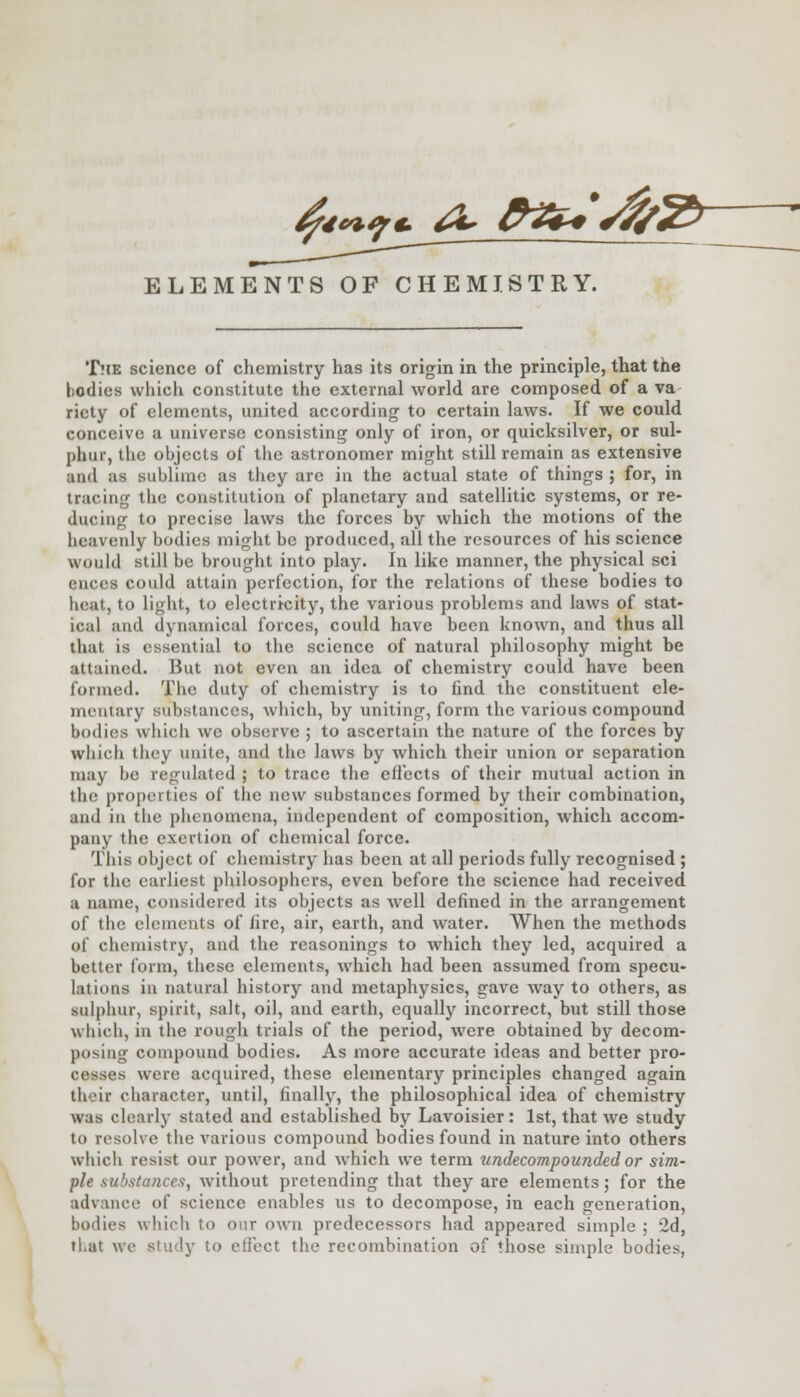 ^g*^ &vt+*rf/Sfr ELEMENTS OF CHEMISTRY. The science of chemistry has its origin in the principle, that the bodies which constitute the external world are composed of a va riety of elements, united according to certain laws. If we could conceive a universe consisting only of iron, or quicksilver, or sul- phur, the objects of the astronomer might still remain as extensive and as sublime as they are in the actual state of things ; for, in tracing the constitution of planetary and satellitic systems, or re- ducing to precise laws the forces by which the motions of the heavenly bodies might be produced, all the resources of his science would still be brought into play. In like manner, the physical sci ences could attain perfection, for the relations of these bodies to heat, to light, to electricity, the various problems and laws of stat- ical and dynamical forces, could have been known, and thus all that is essential to the science of natural philosophy might be attained. But not even an idea of chemistry could have been formed. The duty of chemistry is to find the constituent ele- mentary substances, which, by uniting, form the various compound bodies which we observe ; to ascertain the nature of the forces by which they unite, and the laws by which their union or separation may be regulated ; to trace the effects of their mutual action in the properties of the new substances formed by their combination, and in the phenomena, independent of composition, which accom- pany the exertion of chemical force. This object of chemistry has been at all periods fully recognised ; for the earliest philosophers, even before the science had received a name, considered its objects as well defined in the arrangement of the elements of fire, air, earth, and water. When the methods of chemistry, and the reasonings to which they led, acquired a better form, these elements, which had been assumed from specu- la! ions in natural history and metaphysics, gave way to others, as sulphur, spirit, salt, oil, and earth, equally incorrect, but still those which, in the rough trials of the period, were obtained by decom- posing compound bodies. As more accurate ideas and better pro- cesses were acquired, these elementary principles changed again their character, until, finally, the philosophical idea of chemistry was clearly stated and established by Lavoisier: 1st, that we study to resolve the various compound bodies found in nature into others which resist our power, and which we term undecompounded or sim- ple substances, without pretending that they are elements; for the advance of science enables us to decompose, in each generation, bodies which to our own predecessors had appeared simple ; 2d, that we study to effect the recombination of those simple bodies,