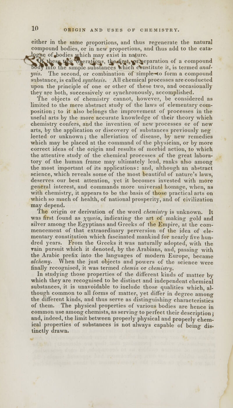 ORIGIN AND USES OF CHEMISTRY. either in the same proportions, and thus regenerate the natural compound bodies, or in new proportions, and thus add to the cata- jgUe of ^bodies which may exist in nature.  Jihes^t^^*o\erajipns, tkc*fjrgt,^rReparation of a compound into the simple substances which constitute it, is termed anal- ysis. The second, or combination of simple-4o form a compound substance, is called synthesis. All chemical processes are conducted upon the principle of one or other of these two, and occasionally they are both, successively or synchronously, accomplished. The objects of chemistry cannot, however, be considered as limited to the mere abstract study of the laws of elementary com- position; to it also belongs the improvement of processes in the useful arts by the more accurate knowledge of their theory which chemistry confers, and the invention of new processes or of new arts, by the application or discovery of substances previously neg lected or unknown; the alleviation of disease, by new remedies which may be placed at the command of the physician, or by more correct ideas of the origin and results of morbid action, to which the attentive study of the chemical processes of the great labora- tory of the human frame may ultimately lead, ranks also among the most important of its applications: and, although an abstract science, which reveals some of the most beautiful of nature's laws, deserves our best attention, yet it becomes invested with more general interest, and commands more universal homage, when, as with chemistry, it appears to be the basis of those practical arts on which so much of health, of national prosperity, and of civilization may depend. The origin or derivation of the word chemistry is unknown. It was first found as %r]\izia, indicating the art of making gold and silver among the Egyptians and Greeks of the Empire, at the com- mencement of that extraordinary perversion of the idea of ele- mentary constitution which fascinated mankind for nearly five hun- dred years. From the Greeks it was naturally adopted, with the vain pursuit which it denoted, by the Arabians, and, passing with the Arabic prefix into the languages of modern Europe, became alchemy. When the just objects and powers of the science were finally recognised, it was termed chemia or chemistry. In studying those properties of the different kinds of matter by which they are recognised to be distinct and independent chemical substances, it is unavoidable to include those qualities which al- though common to all forms of matter, yet differ in degree among the different kinds, and thus serve as distinguishing characteristics of them. The physical properties of various bodies are hence in common use among chemists, as serving to perfect their description • and, indeed, the limit between properly physical and properly chem- ical properties of substances is not always capable of being dis- tinctly drawn.