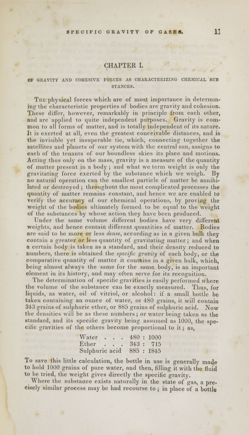 CHAPTER L OF GRAVITY AND COHESIVE FORCES AS CHARACTERIZING CHEMICAL SUB STANCES. The physical forces which are of most importance in determin- ing the characteristic properties of bodies are gravity and cohesion. These differ, however, remarkably in principle from each other, and are applied to quite independent purposes. Gravity is com- mon to all forms of matter, and is totally independent of its nature. It is exerted at all, even the greatest conceivable distances, and is the invisible yet insuperable tie, which, connecting together the satellites and planets of our system with the central sun, assigns to each of the tenants of our boundless skies its place and motions. Acting thus only on the mass, gravity is a measure of the quantity of matter present in a body ; and what we term weight is only the gravitating force exerted by the substance which we weigh. By no natural operation can the smallest particle of matter be annihi- lated or destroyed ; throughout the most complicated processes the quantity of matter remains constant, and hence we are enabled to verify the accuracy of our chemical operations, by proving the weight of the bodies ultimately formed to be equal to the weight of the substances by whose action they have been produced. Under the same volume different bodies have very different weights, and hence contain different quantities of matter. Bodies are said to be more or less dense, according as in a given bulk they contain a greater or less quantity of gravitating matter; and when a certain body is taken as a standard, and their density reduced to numbers, there is obtained the specific gravity of each body, or the comparative quantity of matter it contains in a given bulk, which, being almost always the same for the same body, is an important element in its history, and may often serve for its recognition. The determination of specific gravities is easily performed where the volume of the substance can be exactly measured. Thus, for liquids, as water, oil ot vitriol, or alcohol: if a small bottle be taken containing an ounce of water, or 480 grains, it will contain 343 grains of sulphuric ether, or 885 grains of sulphuric acid. Now the densities will be as these numbers; or water being taken as the standard, and its specific gravity being assumed as 1000, the spe- cilic gravities of the others become proportional to it; as, Water ... 480 : 1000 Ether ... 343 : 715 Sulphuric acid 885 : 1845 To save this little calculation, the bottle in use is generally made to hold 1000 grains of pure water, and then, filling it with the fluid to be tried, the weight gives directly the specific gravity. \V here the substance exists naturally in the state of gas, a pre- cisely similar process may be had recourse to ; in place of a bottle