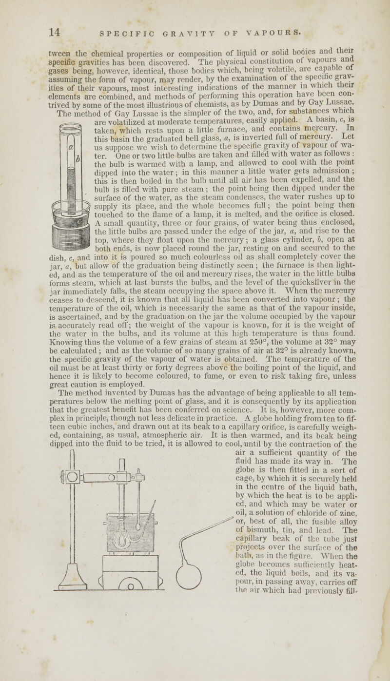 tween the chemical properties or composition of liquid or solid bodies and their specific gravities has been discovered. The physical constitution of vapours and gases being, however, identical, those bodies which, being volatile, are capable ol assuming the form of vapour, may render, by the examination of the specific grav- ities of their vapours, most interesting indications of the manner in which their elements are combined, and methods of performing this operation have been con- trived by some of the most illustrious of chemists, as by Dumas and by Cray Lussac. The method of Gay Lussac is the simpler of the two, and, for substances which are volatilized at moderate temperatures, easily applied. A basin, c, is taken, which rests upon a little furnace, and contains mercury. In this basin the graduated bell glass, a, is inverted full of mercury. Let us suppose we wish to determine the specific gravity of vapour of wa- ter. One or two little bulbs are taken and filled with water as follows : the bulb is warmed with a lamp, and allowed to cool with the point dipped into the water; in this manner a little water gets admission ; this is then boiled in the bulb until all air has been expelled, and the bulb is filled with pure steam; the point being then dipped under the surface of the water, as the steam condenses, the water rushes up to supply its place, and the whole becomes full; the point being then touched to the flame of a lamp, it is melted, and the orifice is closed. A small quantity, three or four grains, of water being thus enclosed, the little bulbs are passed under the edge of the jar, a, and rise to the top, where they float upon the mercury; a glass cylinder, I, open at both ends, is now placed round the jar, resting on and secured to the dish, c, and into it is poured so much colourless oil as shall completely cover the jar, a, but allow of the graduation being distinctly seen; the furnace is then light- ed, and as the temperature of the oil and mercury rises, the water in the little bulbs forms steam, which at last bursts the bulbs, and the level of the quicksilver in the jar immediately falls, the steam occupying the space above it. When the mercury ceases to descend, it is known that all liquid has been converted into vapour; the temperature of the oil, which is necessarily the same as that of the vapour inside, is ascertained, and by the graduation on the jar the volume occupied by the vapour is accurately read off; the weight of the vapour is known, for it is the weight of the water in the bulbs, and its volume at this high temperature is thus found. Knowing thus the volume of a few grains of steam at 250°, the volume at 32° may be calculated ; and as the volume of so many grains of air at 32° is already known, the specific gravity of the vapour of water is obtained. The temperature of the oil must be at least thirty or forty degrees above the boiling point of the liquid, and hence it is likely to become coloured, to fume, or even to risk taking fire, unless great caution is employed. The method invented by Dumas has the advantage of being applicable to all tem- peratures below the melting point of glass, and it is consequently by its application that the greatest benefit has been conferred on science. It is, however, more com- plex in principle, though not less delicate in practice. A globe holding from ten to fif- teen cubic inches, and drawn out at its beak to a capillary orifice, is carefully weigh- ed, containing, as usual, atmospheric air. It is then warmed, and its beak being dipped into the fluid to be tried, it is allowed to cool, until by the contraction of the air a sufficient quantity of the fluid has made its way in. The globe is then fitted in a sort of cage, by which it is securely held in the centre of the liquid bath, by which the heat is to be appli- ed, and which may be water or oil, a solution of chloride of zinc, or, best of all, the fusible alloy of bismuth, tin, and lead. The capillary beak of the tube just projects over the surface of the bath, as in the figure. When the globe becomes sufficiently heat- ed, the liquid boils, and its va- pour, in passing away, carries off the air which had previously fill-