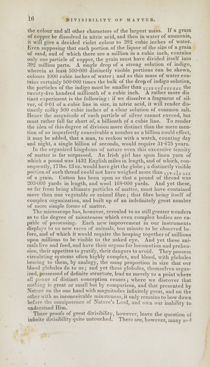 the colour and all other characters of the largest mass. If a gram of copper be dissolved in nitric acid, and then in water of ammonia, it will give a decided violet colour to 392 cubic inches of water. Even supposing that each portion of the liquor of the size of a grain of sand, and of which there are a million in a cubic inch, contains only one particle of copper, the grain must have divided itself into 392 million parts. A single drop of a strong solution of indigo, wherein at least 500-000 distinctly visible portions can be shown, colours 1000 cubic inches of water ; and as this mass of water con- tains certainly 500-000 times the bulk of the drop of indigo solution, the particles of the indigo must be smaller than ajor-ooo-'ooo'-ooo tne twenty-five hundred millionth of a cubic inch. A rather more dis tinct experiment is the following: if we dissolve a fragment of sil- ver, of 0-01 of a cubic line in size, in nitric acid, it will render dis- tinctly milky 500 cubic inches of a clear solution of common salt. Hence the magnitude of each particle of silver cannot exceed, but must rather fall far short of, a billionth of a cubic line. To render the idea of this degree of division more distinct than the mere men- tion of so imperfectly conceivable a number as a billion could effect, it may be added, that a man, to reckon with a watch, counting day and night, a single billion of seconds, would require 31-675 years. In the organized kingdoms of nature even this excessive tenuity of matter is far surpassed. An Irish girl has spun linen yarn of which a pound was 1432 English miles in length, and of which, con- sequently, 17 lbs. 13 oz. would have girt the globe ; a distinctly visible portion of such thread could not have weighed more than yoTolnootr of a grain. Cotton has been spun so that a pound of thread was 203-000 yards in length, and wool 168-000 yards. And yet these, so far from being ultimate particles of matter, must have contained more than one vegetable or animal fibre; that fibre being itself of complex organization, and built up of an indefinitely great number of more simple forms of matter. The microscope has, however, revealed to us still greater wonders as to the degree of minuteness which even complex bodies are ca- pable of possessing. Each new improvement in our instruments displays to us new races of animals, too minute to be observed be- fore, and of which it would require the heaping together of millions upon millions to be visible to the naked eye. And yet these ani- mals live and feed, and have their organs for locomotion and prehen- sion, their appetites to gratify, their dangers to avoid. They possess circulating systems often highly complex, and blood, with globules bearing to them, by analogy, the same proportion in size that our blood globules do to us; and yet these globules, themselves organ- ized, possessed of definite structure, lead us merely to a point where all power of distinct conception ceases; where we discover that nothing is great or small but by comparison, and that presented by Nature on the one hand with magnitudes infinitely great, and on the other with as inconceivable minuteness, it only remains to bow down before the omnipotence of Nature's Lord, and own our inability to understand Him. These proofs of great divisibility, however, leave the question of infinite divisibility quite untouched. There are, however, many arl