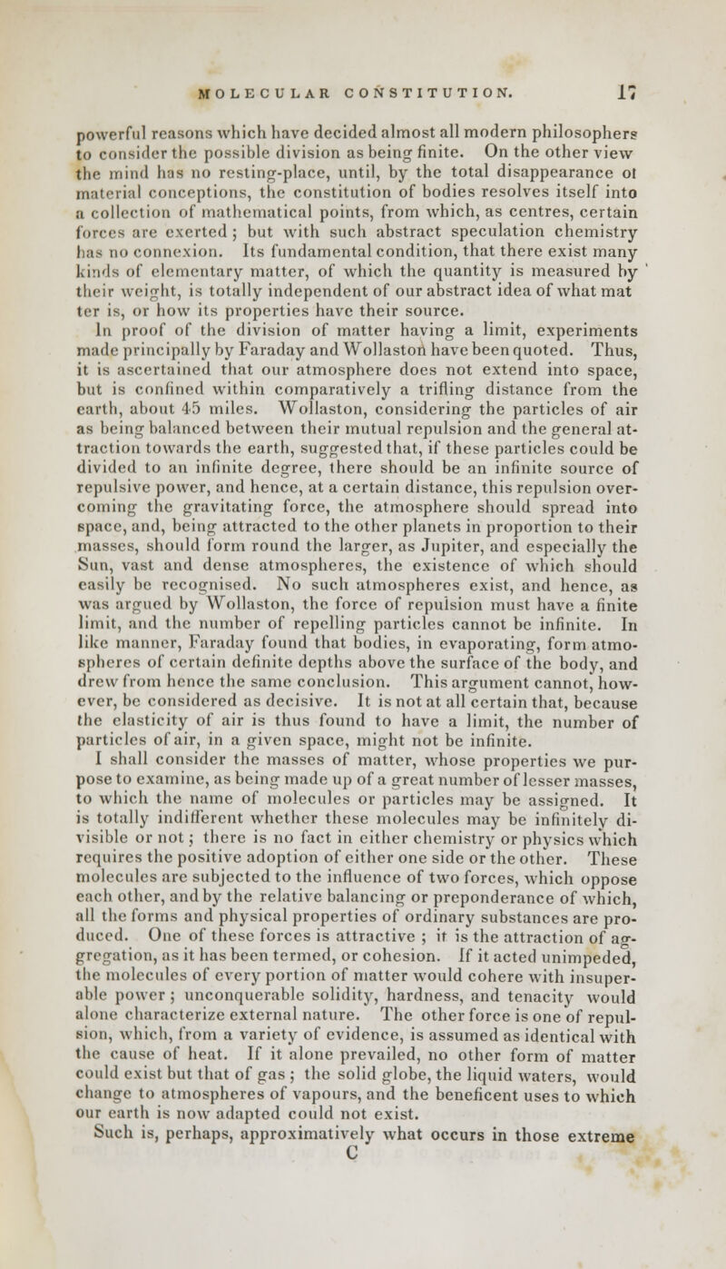 powerful reasons which have decided almost all modern philosophers to consider the possible division as being finite. On the other view the mind has no resting-place, until, by the total disappearance o! material conceptions, the constitution of bodies resolves itself into a collection of mathematical points, from which, as centres, certain forces are exerted; but with such abstract speculation chemistry has no connexion. Its fundamental condition, that there exist many kinds of elementary matter, of which the quantity is measured by their weight, is totally independent of our abstract idea of what mat ter is, or how its properties have their source. In proof of the division of matter having a limit, experiments made principally by Faraday and Wollaston have been quoted. Thus, it is ascertained that our atmosphere does not extend into space, but is confined within comparatively a trifling distance from the earth, about 45 miles. Wollaston, considering the particles of air as being balanced between their mutual repulsion and the general at- traction towards the earth, suggested that, if these particles could be divided to an infinite degree, there should be an infinite source of repulsive power, and hence, at a certain distance, this repulsion over- coming the gravitating force, the atmosphere should spread into space, and, being attracted to the other planets in proportion to their masses, should form round the larger, as Jupiter, and especially the Sun, vast and dense atmospheres, the existence of which should easily be recognised. No such atmospheres exist, and hence, as was argued by Wollaston, the force of repulsion must have a finite limit, and the number of repelling particles cannot be infinite. In like manner, Faraday found that bodies, in evaporating, form atmo- spheres of certain definite depths above the surface of the body, and drew from hence the same conclusion. This argument cannot, how- ever, be considered as decisive. It is not at all certain that, because the elasticity of air is thus found to have a limit, the number of particles of air, in a given space, might not be infinite. I shall consider the masses of matter, whose properties we pur- pose to examine, as being made up of a great number of lesser masses, to which the name of molecules or particles may be assigned. It is totally indifferent whether these molecules may be infinitely di- visible or not; there is no fact in cither chemistry or physics which requires the positive adoption of either one side or the other. These molecules are subjected to the influence of two forces, which oppose each other, and by the relative balancing or preponderance of which, all the forms and physical properties of ordinary substances are pro- duced. One of these forces is attractive ; it is the attraction of ag- gregation, as it has been termed, or cohesion. If it acted unimpeded, the molecules of every portion of matter would cohere with insuper- able power; unconquerable solidity, hardness, and tenacity would alone characterize external nature. The other force is one of repul- sion, which, from a variety of evidence, is assumed as identical with the cause of heat. If it alone prevailed, no other form of matter could exist but that of gas ; the solid globe, the liquid waters, would change to atmospheres of vapours, and the beneficent uses to which our earth is now adapted could not exist. Such is, perhaps, approximatively what occurs in those extreme C