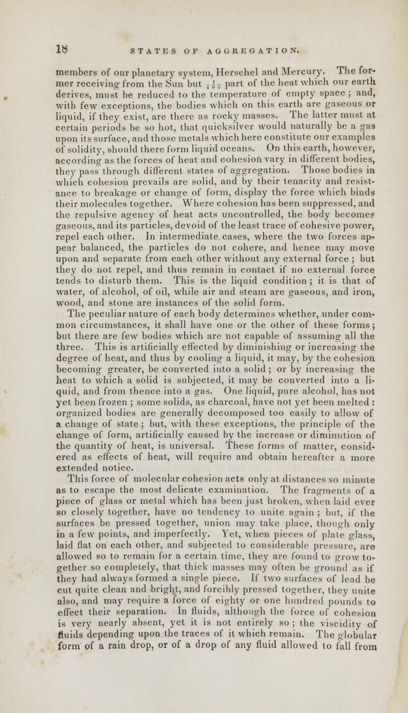 ly STATES OF AGGREGATION. members of our planetary system, Hersehel and Mercury. The for- mer receiving from the Sun but T ^ part of the heat which our earth derives, must be reduced to the temperature of empty space ; and, with few exceptions, the bodies which on this earth are gaseous or liquid, if they exist, are there as rocky masses. The latter must at certain periods be so hot, that quicksilver would naturally be a gas upon its surface, and those metals which here constitute our examples of solidity, should there form liquid oceans. On this earth, however, according as the forces of heat and cohesion vary in different bodies, they pass through different states of aggregation. Those bodies in which cohesion prevails are solid, and by their tenacity and resist- ance to breakage or change of form, display the force which binds their molecules together. Where cohesion has been suppressed, and the repulsive agency of heat acts uncontrolled, the body becomes gaseous, and its particles, devoid of the least trace of cohesive power, repel each other. In intermediate cases, where the two forces ap- pear balanced, the particles do not cohere, and hence may move upon and separate from each other without any external force ; but they do not repel, and thus remain in contact if no external force tends to disturb them. This is the liquid condition; it is that of water, of alcohol, of oil, while air and steam are gaseous, and iron, wood, and stone are instances of the solid form. The peculiar nature of each body determines whether, under com- mon circumstances, it shall have one or the other of these forms; but there are few bodies which are not capable of assuming all the three. This is artificially effected by diminishing or increasing the degree of heat, and thus by cooling a liquid, it may, by the cohesion becoming greater, be converted into a solid; or by increasing the heat to which a solid is subjected, it may be converted into a li- quid, and from thence into a gas. One liquid, pure alcohol, has not yet been frozen ; some solids, as charcoal, have not yet been melted : organized bodies are generally decomposed too easily to allow of a change of state ; but, with these exceptions, the principle of the change of form, artificially caused by the increase or diminution of the quantity of heat, is universal. These forms of matter, consid- ered as effects of heat, will require and obtain hereafter a more- extended notice. This force of molecular cohesion acts only at distances so minute as to escape the most delicate examination. The fragments of a piece of glass or metal which has been just broken, when laid ever so closely together, have no tendency to unite again ; but, if the surfaces be pressed together, union may take place, though only in a few points, and imperfectly. Yet, when pieces of plate glass, laid flat on each other, and subjected to considerable pressure, are allowed so to remain for a certain time, they are found to grow to- gether so completely, that thick masses may often be ground as if they had always formed a single piece. If two surfaces of lead be cut quite clean and bright, and forcibly pressed together, they unite also, and may require a force of eighty or one hundred pounds to effect their separation. In fluids, although the force of cohesion is very nearly absent, yet it is not entirely so ; the viscidity of fluids depending upon the traces of it which remain. The globular form of a rain drop, or of a drop of any fluid allowed to fall from