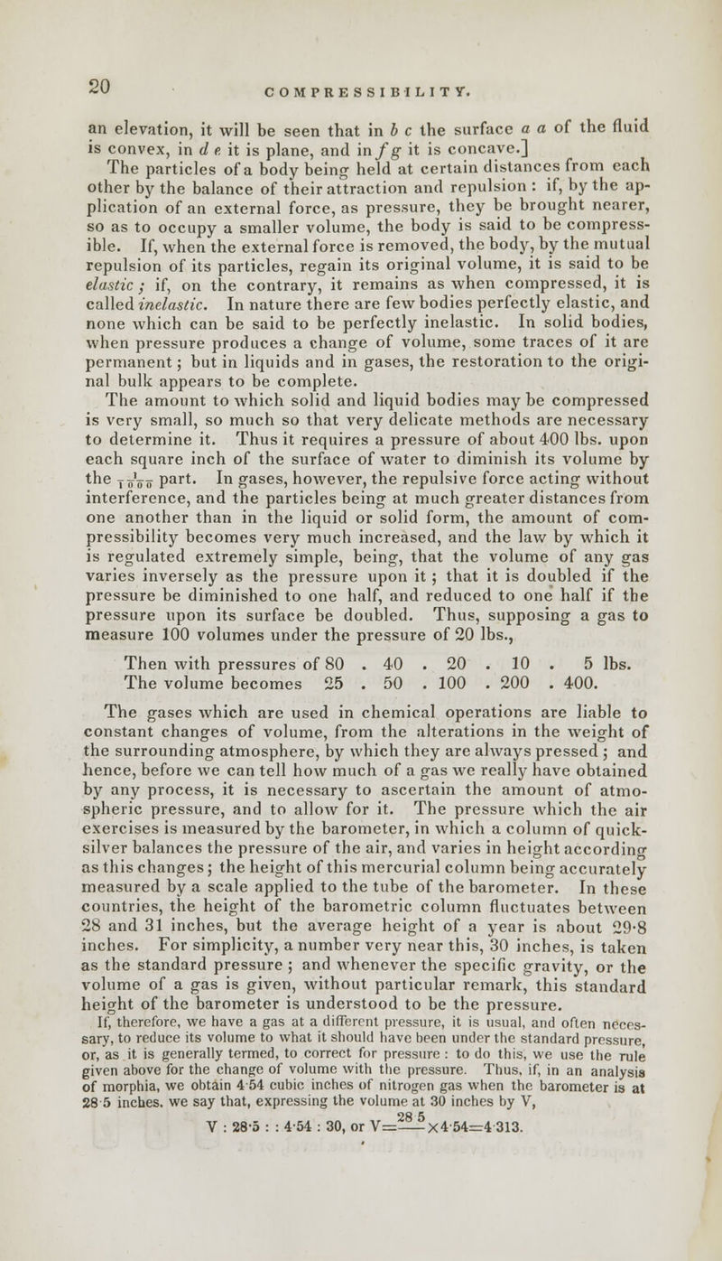 COMPRESSIBILITY. an elevation, it will be seen that in b c the surface a a of the fluid is convex, in d e it is plane, and in fg it is concave.] The particles of a body being held at certain distances from each other by the balance of their attraction and repulsion : if, by the ap- plication of an external force, as pressure, they be brought nearer, so as to occupy a smaller volume, the body is said to be compress- ible. If, when the external force is removed, the body, by the mutual repulsion of its particles, regain its original volume, it is said to be elastic ; if, on the contrary, it remains as when compressed, it is called inelastic. In nature there are few bodies perfectly elastic, and none which can be said to be perfectly inelastic. In solid bodies, when pressure produces a change of volume, some traces of it are permanent; but in liquids and in gases, the restoration to the origi- nal bulk appears to be complete. The amount to which solid and liquid bodies may be compressed is very small, so much so that very delicate methods are necessary to determine it. Thus it requires a pressure of about 400 lbs. upon each square inch of the surface of water to diminish its volume by the joVo part. In gases, however, the repulsive force acting without interference, and the particles being at much greater distances from one another than in the liquid or solid form, the amount of com- pressibility becomes very much increased, and the law by which it is regulated extremely simple, being, that the volume of any gas varies inversely as the pressure upon it; that it is doubled if the pressure be diminished to one half, and reduced to one half if the pressure upon its surface be doubled. Thus, supposing a gas to measure 100 volumes under the pressure of 20 lbs., Then with pressures of 80 . 40 . 20 . 10 . 5 lbs. The volume becomes 25 . 50 . 100 . 200 . 400. The gases which are used in chemical operations are liable to constant changes of volume, from the alterations in the weight of the surrounding atmosphere, by which they are always pressed ; and hence, before we can tell how much of a gas we really have obtained by any process, it is necessary to ascertain the amount of atmo- spheric pressure, and to allow for it. The pressure which the air exercises is measured by the barometer, in which a column of quick- silver balances the pressure of the air, and varies in height according as this changes; the height of this mercurial column being accurately measured by a scale applied to the tube of the barometer. In these countries, the height of the barometric column fluctuates between 28 and 31 inches, but the average height of a year is about 29*8 inches. For simplicity, a number very near this, 30 inches, is taken as the standard pressure ; and whenever the specific gravity, or the volume of a gas is given, without particular remark, this standard height of the barometer is understood to be the pressure. If, therefore, we have a gas at a different pressure, it is usual, and often neces- sary, to reduce its volume to what it should have been tinder the standard pressure, or, as it is generally termed, to correct for pressure : to do this, we use the rule given above for the change of volume with the pressure. Thus, if, in an analysis of morphia, we obtain 454 cubic inches of nitrogen gas when the barometer is at 28 5 inches, we say that, expressing the volume at 30 inches by V, OH <S V : 28-5 : : 454 : 30, or V=—X4'54=4 313.