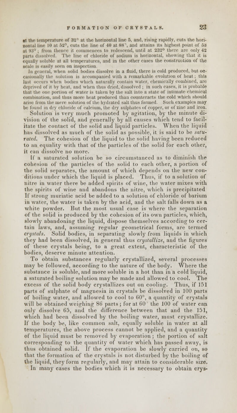 lit the temperature of 32° at the horizontal line 5, and, rising rapidly, cuts the hori- zontal line 10 at 52°, cuts the line of 40 at 88°, and attains its highest point of 5a at 93° , from thence it commences to redescend, until at 232° there are only 42 parts dissolved. The line of chloride of sodium is horizontal, showing that it is equally BOluWe at all temperatures, and in the other cases the construction of the scale is easily seen on inspection. In general, when solid hodies dissolve in a fluid, there is cold produced, hut oc- casionally the solution is accompanied with a remarkable evolution of heat; this last occurs when hodies which naturally contain water, chemically combined, are deprived of it by heat, and when thus dried, dissolved ; in such cases, it is probable thai the one portion of water is taken by the salt into a state of intimate chemical combination, and thus more heat produced than counteracts the cold which should arise from the mere solution of the hydrated salt thus formed. Such examples may be found in dry chloride of calcium, the dry sulphates of copper, or of zinc and iron. Solution is very much promoted by agitation, by the minute di- vision of the solid, and generally by all causes which tend to facil- itate the contact of the solid and liquid particles. When the liquid has dissolved as much of the solid as possible, it is said to be satu- rated. The cohesion of the liquid to the solid having been reduced to an equality with that of the particles of the solid for each other, it can dissolve no more. If a saturated solution be so circumstanced as to diminish the cohesion of the particles of the solid to each other, a portion of the solid separates, the amount of which depends on the new con- ditions under which the liquid is placed. Thus, if to a solution of nitre in water there be added spirits of wine, the water mixes with the spirits of wine and abandons the nitre, which is precipitated If strong muriatic acid be added to a solution of chloride of barium in water, the water is taken by the acid, and the salt falls down as a white powder. But the most usual case is where the separation of the solid is produced by the cohesion of its own particles, which, slowly abandoning the liquid, dispose themselves according to cer- tain laws, and, assuming regular geometrical forms, are termed crystals. Solid bodies, in separating slowly from liquids in which they had been dissolved, in general thus crystallize, and the figures of these crystals being, to a great extent, characteristic of the bodies, deserve minute attention. To obtain substances regularly crystallized, several processes may be followed, according to the nature of the body. Where the substance is soluble, and more soluble in a hot than in a cold liquid, a saturated boiling solution may be made and allowed to cool. The excess of the solid body crystallizes out on cooling. Thus, if 151 parts of sulphate of magnesia in crystals be dissolved in 100 parts of boiling water, and allowed to cool to 60°, a quantity of crystals will be obtained weighing 86 parts; for at 60' the 100 of water can only dissolve 65, and the difference between that and the 151, which had been dissolved by the boiling water, must crystallize. If the body be, like common salt, equally soluble in water at all temperatures, the above process cannot be applied, and a quantity of the liquid must be removed by evaporation; the portion of salt corresponding to the quantity of water which has passed away, is thus obtained solid. If the evaporation be slowly carried on, so that the formation of the crystals is not disturbed by the boiling of the liquid, they form regularly, and may attain to considerable size. In many cases the bodies which it is necessary to obtain crys-