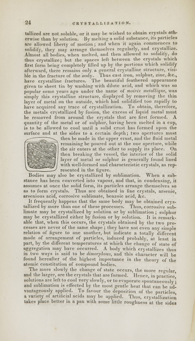 tallized are not soluble, or it may be wished to obtain crystals oth- erwise than by solution. By melting a solid substance, its particles are allowed liberty of motion ; and when it again commences to solidify, they may arrange themselves regularly, and crystallize. Almost all bodies, when melted, and then allowed to solidify, do thus crystallize; but the spaces left between the crystals which first form being completely filled up by the portions which solidify afterward, there remains only a general crystalline structure, visi- ble in the fracture of the body. Thus cast iron, sulphur, zinc, &c, have crystalline fractures. The beautiful feathered appearance given to sheet tin by washing with dilute acid, and which was so popular some years ago under the name of moiree metallique, was simply this crystalline structure, displayed by removing the thin layer of metal on the outside, which had solidified too rapidly to have acquired any trace of crystallization. To obtain, therefore, the metals crystallized by fusion, the excess of liquid metal must be removed from around the crystals that are first formed. A quantity of the metal or of sulphur, having been melted in a cup, is to be allowed to cool until a solid crust has formed upon the surface and at the sides to a certain depth; two apertures must then be made in the upper crust, and the fluid metal remaining be poured out at the one aperture, while 11111 the air enters at the other to supply its place. On then breaking the vessel, the interior of the solid layer of metal or sulphur is generally found lined with well-formed and characteristic crystals, as rep- resented in the figure. Bodies may also be crystallized by sublimation. When a sub- stance has been converted into vapour, and that, in condensing, it assumes at once the solid form, its particles arrange themselves so as to form crystals. Thus are obtained in fine crystals, arsenic, arsenious acid, corrosive sublimate, benzoic acid, &c. It frequently happens that the same body may be obtained crys- tallized by more than one of these processes. Thus, corrosive sub- limate may be crystallized by solution or by sublimation ; sulphur may be crystallized either by fusion or by solution. It is remark- able that, when this occurs, the crystals obtained by the two pro- cesses are never of the same shape ; they have not even any simple relation of figure to one another, but indicate a totally different mode of arrangement of particles, induced probably, at least in part, by the different temperatures at which the change of state of aggregation may have occurred. A body which crystallizes thus in two ways is said to be dimorphous, and this character will be found hereafter of the highest importance in the theory of the atomic constitution of compound bodies. The more slowly the change of state occurs, the more regular, and the larger, are the crystals that are formed. Hence, in practice' solutions are left to cool very slowly, or to evaporate spontaneously • and sublimation is effected by the most gentle heat that can be ad- vantageously applied. To favour the deposition of the particles a variety of artificial acids may be applied. Thus, crystallization takes place better in a pan with some little roughness at the sides