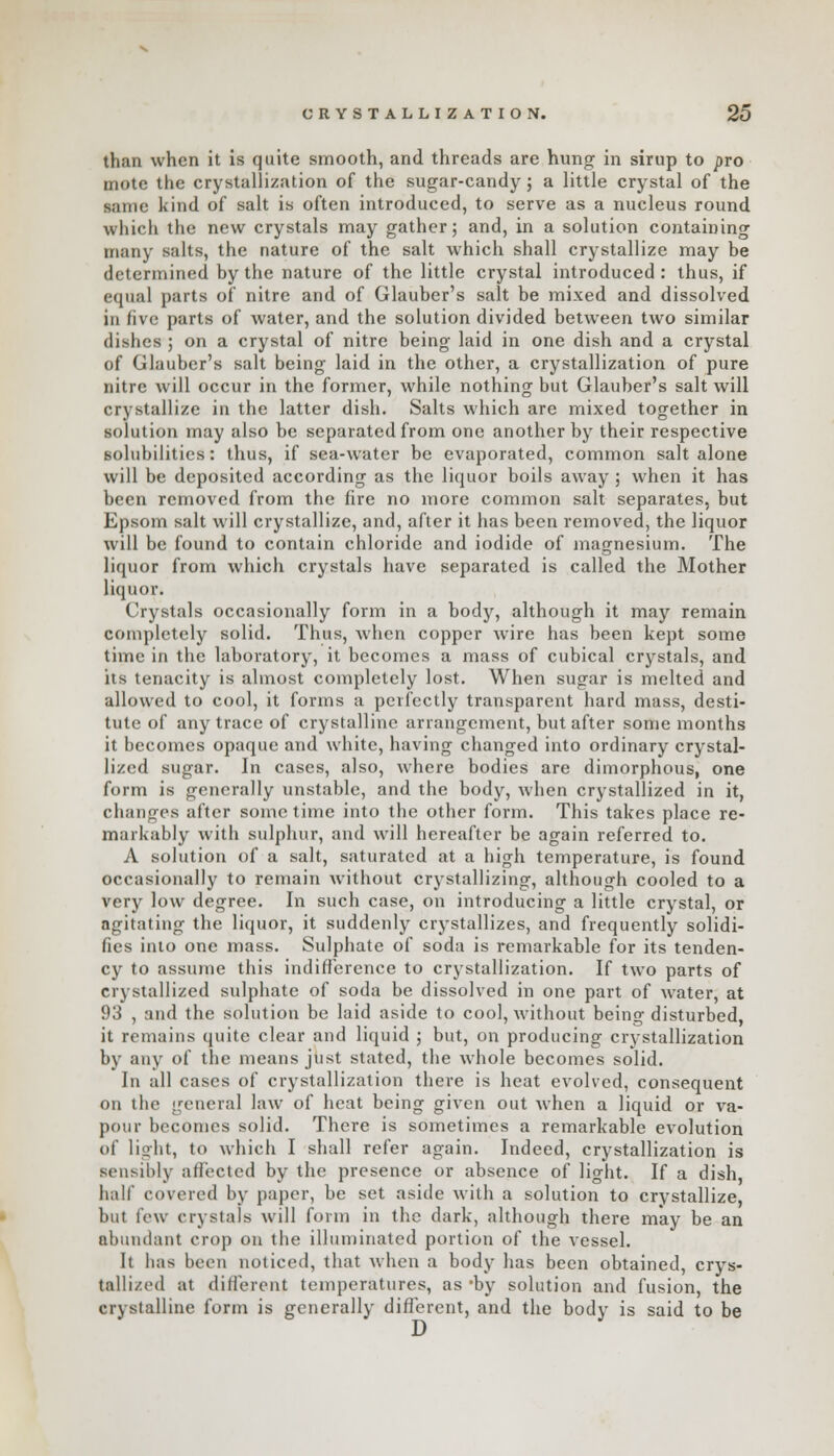 than when it is quite smooth, and threads are hung in sirup to pro mote the crystallization of the sugar-candy; a little crystal of the same kind of salt is often introduced, to serve as a nucleus round which the new crystals may gather; and, in a solution containing many salts, the nature of the salt which shall crystallize may be determined by the nature of the little crystal introduced: thus, if equal parts of nitre and of Glauber's salt be mixed and dissolved in five parts of water, and the solution divided between two similar dishes ; on a crystal of nitre being laid in one dish and a crystal of Glauber's salt being laid in the other, a crystallization of pure nitre will occur in the former, while nothing but Glauber's salt will crystallize in the latter dish. Salts which are mixed together in solution may also be separated from one another by their respective solubilities: thus, if sea-water be evaporated, common salt alone will be deposited according as the liquor boils away ; when it has been removed from the fire no more common salt separates, but Epsom salt will crystallize, and, after it has been removed, the liquor will be found to contain chloride and iodide of magnesium. The liquor from which crystals have separated is called the Mother liquor. Crystals occasionally form in a body, although it may remain completely solid. Thus, when copper wire has been kept some time in the laboratory, it becomes a mass of cubical crystals, and its tenacity is almost completely lost. When sugar is melted and allowed to cool, it forms a perfectly transparent hard mass, desti- tute of any trace of crystalline arrangement, but after some months it becomes opaque and white, having changed into ordinary crystal- lized sugar. In cases, also, where bodies are dimorphous, one form is generally unstable, and the body, when crystallized in it, changes after some time into the other form. This takes place re- markably with sulphur, and will hereafter be again referred to. A solution of a salt, saturated at a high temperature, is found occasionally to remain without crystallizing, although cooled to a very low degree. In such case, on introducing a little crystal, or agitating the liquor, it suddenly crystallizes, and frequently solidi- fies into one mass. Sulphate of soda is remarkable for its tenden- cy to assume this indifference to crystallization. If two parts of crystallized sulphate of soda be dissolved in one part of water, at 93 , and the solution be laid aside to cool, without being disturbed, it remains quite clear and liquid ; but, on producing crystallization by any of the means just stated, the whole becomes solid. In all cases of crystallization there is heat evolved, consequent on the general law of heat being given out when a liquid or va- pour becomes solid. There is sometimes a remarkable evolution of light, to which I shall refer again. Indeed, crystallization is sensibly affected by the presence or absence of light. If a dish, half covered by paper, be set aside with a solution to crystallize, but few crystals will form in the dark, although there may be an abundant crop on the illuminated portion of the vessel. It has been noticed, that when a body has been obtained, crys- tallized at different temperatures, as *by solution and fusion, the crystalline form is generally different, and the body is said to be D
