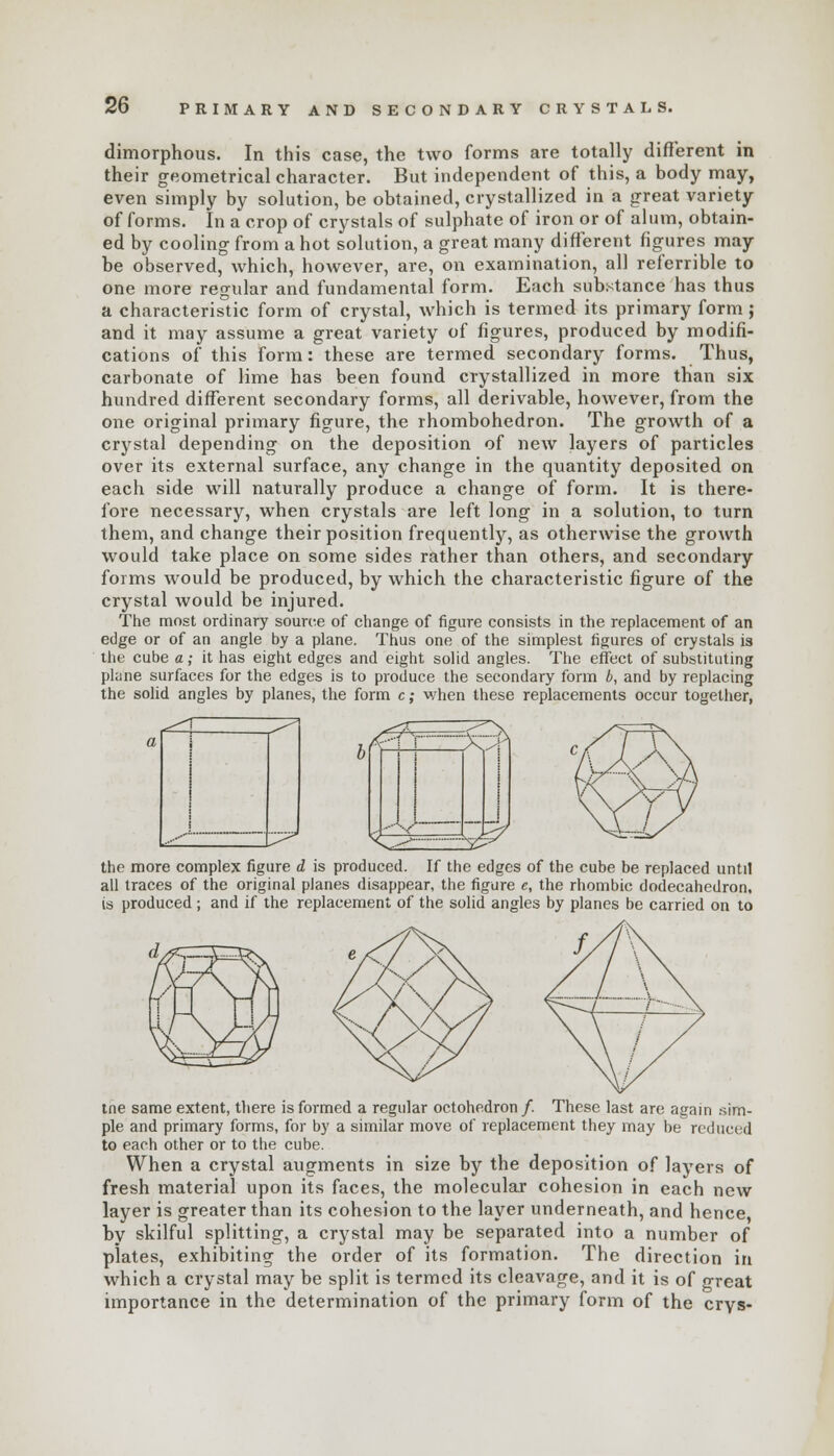 dimorphous. In this case, the two forms are totally different in their geometrical character. But independent of this, a body may, even simply by solution, be obtained, crystallized in a great variety of forms. In a crop of crystals of sulphate of iron or of alum, obtain- ed by cooling from a hot solution, a great many different figures may be observed, which, however, are, on examination, all referrible to one more regular and fundamental form. Each substance has thus a characteristic form of crystal, which is termed its primary form; and it may assume a great variety of figures, produced by modifi- cations of this form: these are termed secondary forms. Thus, carbonate of lime has been found crystallized in more than six hundred different secondary forms, all derivable, however, from the one original primary figure, the rhombohedron. The growth of a crystal depending on the deposition of new layers of particles over its external surface, any change in the quantity deposited on each side will naturally produce a change of form. It is there- fore necessary, when crystals are left long in a solution, to turn them, and change their position frequently, as otherwise the growth would take place on some sides rather than others, and secondary forms would be produced, by which the characteristic figure of the crystal would be injured. The most ordinary source of change of figure consists in the replacement of an edge or of an angle by a plane. Thus one of the simplest figures of crystals is the cube a; it has eight edges and eight solid angles. The effect of substituting plane surfaces for the edges is to produce the secondary form b, and by replacing the solid angles by planes, the form c; when these replacements occur together, K^z the more complex figure d is produced. If the edges of the cube be replaced until all traces of the original planes disappear, the figure e, the rhombic dodecahedron, is produced ; and if the replacement of the solid angles by planes be carried on to tne same extent, there is formed a regular octohedron/. These last are again sim- ple and primary forms, for by a similar move of replacement they may be reduced to each other or to the cube. When a crystal augments in size by the deposition of layers of fresh material upon its faces, the molecular cohesion in each new layer is greater than its cohesion to the layer underneath, and hence by skilful splitting, a crystal may be separated into a number of plates, exhibiting the order of its formation. The direction in which a crystal may be split is termed its cleavage, and it is of great importance in the determination of the primary form of the crys-