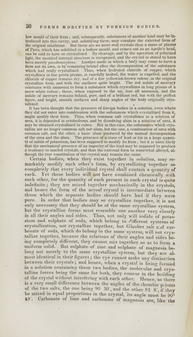 low mould of their form ; and, subsequently, substances of another kind may be in- troduced into this cavity, and, solidifying there, may simulate the external form of the original inhabitant. But these are no more real crystals than a mass of plaster of Paris, which has solidified in a hollow mould, and comes out as an Apollo's head, can be said to have so crystallized. By cleavage, and by the operation of polarized light, the unsuited internal structure is recognised, and the crystal is stated to have been merely pseudomorphous. Another mode in which a body may come to have a form not its own, is by remaining behind after the decomposition of the substance which had really crystallized. Thus, when hydrated chloride of copper, which crystallizes in fine green prisms, is carefully heated, the water is expelled, and the chloride of copper remains dry, and of a fine yellowish-brown colour, in the original crystalline form, and with the surfaces quite bright. The red iodide of mercury combines with ammonia to form a substance which crystallizes in long prisms of a snow-white colour; these, when exposed to the air, lose all ammonia, and the iodide of mercury remains behind, pure, and of a brilliant red, but with the perfect figure, and bright, smooth surfaces and sharp angles of the body originally crys- tallized. , It has been thought that the presence of foreign bodies in a solution, even where they did not enter into combination with the substances which crystallized from it, might modify their form. Thus, when common salt crystallizes in a solution of urea, it is deposited in octohedrons, and by dissolving alum in a solution of urea, it may be obtained crystallized in cubes. But in this case, the substances which crys- tallize are no longer common salt nor alum, but the one, a combination of urea with common salt, and the other, a basic alum produced by the mutual decomposition of the urea and the alum. The presence of a trace of lead or tin in a large quanti- ty of iodide of potassium, has been supposed to modify its form ; but it is more likely that the mechanical presence of an impurity of the kind maybe supposed to produce a tendency to macled crystals, and thus the external form be somewhat altered, al- though the true constitution of the crystal may remain the same. Certain bodies, when they exist together in solution, may re- markably modify each other's form, by crystallizing together so completely that every individual crystal shall contain a quantity of each. Yet these bodies will not have combined chemically with each other, for the quantity of each present in each crystal is quite indefinite ; they are mixed together mechanically in the crystals, and hence the form of the actual crystal is intermediate between those which the separate bodies should have had if they were pure. In order that bodies may so crystallize together, it is not only necessary that they should be of the same crystalline system but the crystalline forms must resemble one another very closely in all their angles and sides. Thus, not only will iodide of potas- sium and sulphate of soda, which belong to different systems of crystallization, not crystallize together, but Glauber salt a:id car- bonate of soda, which do belong to the same system, will not crys- tallize together, because the relations of their angles and sides be- ing completely different, they cannot mix together so as to form a uniform solid. But sulphate of zinc and sulphate of magnesia be- long not merely to the same crystalline system, but they are al- most identical in their figures; the eye cannot make any distinction between their crystals; and hence, when a crystal is being formed in a solution containing these two bodies, the molecular a°nd crys- talline forces being the same for both, they concur in the buildino- of the crystal without interfering with each other. Hence, as there is a very small difference between the angles of the rhombic prisms of the two salts, the one being 90 30', and the other 91 8', if they be mixed in equal proportions in the crystal, its angle must be 90° 49'. Carbonate of lime and carbonate of magnesia are, like the