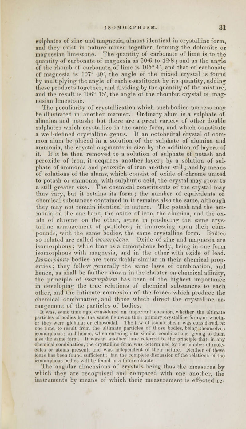 sulphates of zinc and magnesia, almost identical in crystalline form, and they exist in nature mixed together, forming the dolomite or magnesinn limestone. The quantity of carbonate of lime is to the quantity of carbonate of magnesia as 50-6 to 42-8 ; and as the angle of the rhomb of carbonate of lime is 105° 4', and that of carbonate of magnesia is 107J 40', the angle of the mixed crystal is found by multiplying the angle of each constituent by its quantity, adding these products together, and dividing by the quantity of the mixture, and the result is 106° 15', the angle of the rhombic crystal of mag- nesian limestone. The peculiarity of crystallization which such bodies possess may be illustrated in another manner. Ordinary alum is a sulphate of alumina and potash; but there are a great variety of other double sulphates which crystallize in the same form, and which constitute a well-defined crystalline genus. If an octohedral crystal of com- mon alum be placed in a solution of the sulphate of alumina and ammonia, the crystal augments in size by the addition of layers of it. If it be then removed to a solution of sulphate of potash and peroxide of iron, it acquires another layer; by a solution of sul- phate of ammonia and peroxide of iron another still ; and by means of solutions of the alums, which consist of oxide of chrome united to potash or ammonia, with sulphuric acid, the crystal may grow to a still greater size. The chemical constituents of the crystal may thus vary, but it retains its form ; the number of equivalents of chemical substances contained in it remains also the same, although they may not remain identical in nature. The potash and the am- monia on the one hand, the oxide of iron, the alumina, and the ox- ide of chrome on the other, agree in producing the same crys- talline arrangement of particles; in impressing upon their com- pounds, with the same bodies, the same crystalline form. Bodies so related are called isomorphous. Oxide of zinc and magnesia are isomorphous ; while lime is a dimorphous body, being in one form isomorphous with magnesia, and in the other with oxide of lead. Isomorphous bodies are remarkably similar in their chemical prop- erties ; they follow generally the same laws of combination, and hence, as shall be farther shown in the chapter on chemical affinity, the principle of isomorphism has been of the highest importance in developing the true relations of chemical substances to each other, and the intimate connexion of the forces which produce the chemical combination, and those which direct the crystalline ar- rangement of the particles of bodies. 11 was, some time ago, considered an important question, whether the ultimate particles of bodies had the same figure as their primary crystalline form, or wheth- er they were globular or ellipsoidal. The law of isomorphism was considered, at one lime, to result from the ultimate particles of those bodies, being themselves isomorphous ; and hence, when entering into similar combinations, giving to them also the same form. It was at another time referred to the principle that, in any Ohemical combination, the crystalline form was determined by the number of mole- cules or atoms present, and was independent of their nature. Neither of these ideas has been found sufficient; but the complete discussion of the relations of the isomorphous bodies will be found in a future chapter. The angular dimensions of crystals being thus the measures by which they are recognised and compared with one another, the instruments by means of which their measurement is effected re-
