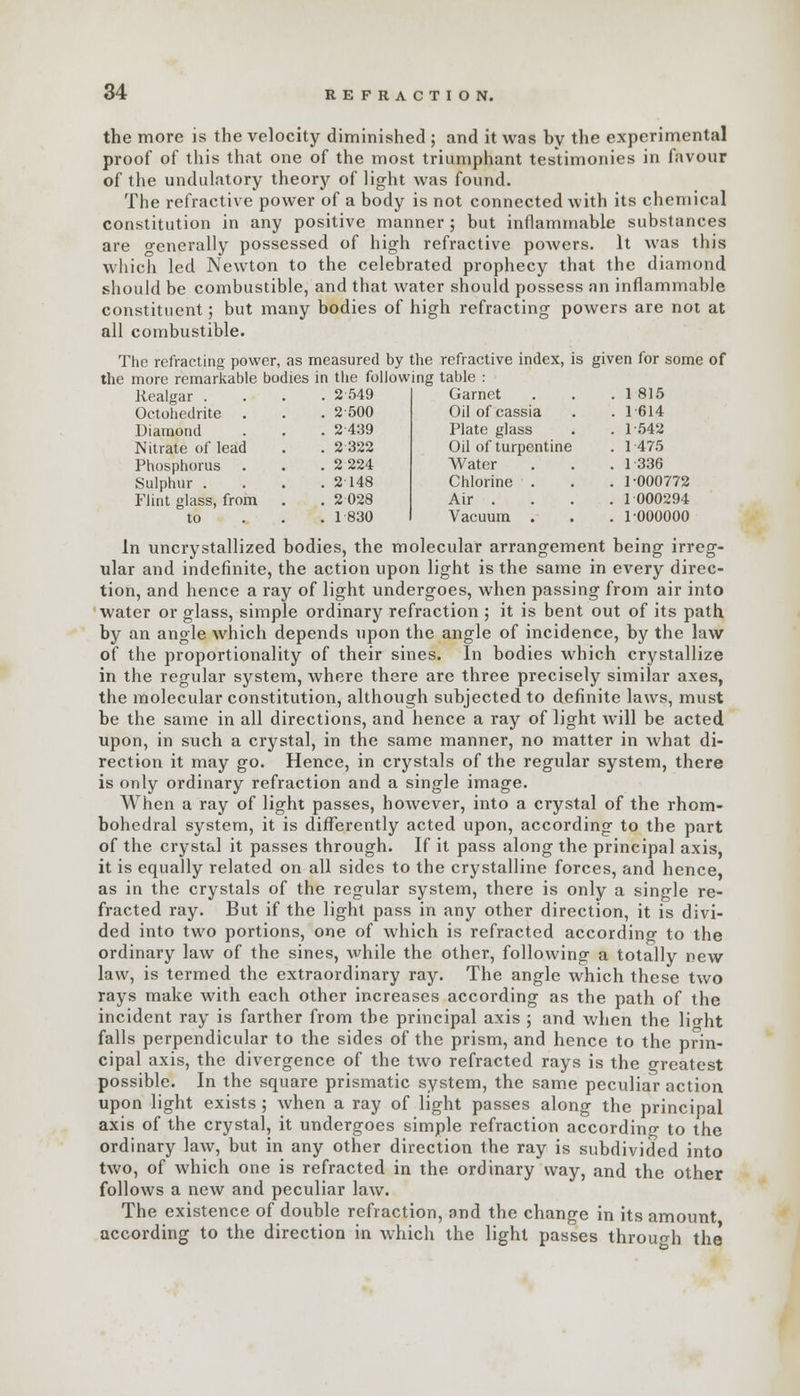 the more is the velocity diminished ; and it was by the experimental proof of this that one of the most triumphant testimonies in favour of the undulatory theory of light was found. The refractive power of a body is not connected with its chemical constitution in any positive manner; but inflammable substances are generally possessed of high refractive powers. It was this which led Newton to the celebrated prophecy that the diamond should be combustible, and that water should possess an inflammable constituent; but many bodies of high refracting powers are not at all combustible. The refracting power, as measured by the refractive index, the more remarkable bodies in the following table : Garnet Oil of cassia Plate glass Oil of turpentine Water Chlorine . Air . Vacuum . Realgar . . 2 549 Octohedrite . 2 500 Diamond . 2 439 Nitrate of lead . 2 322 Phosphorus . 2 224 Sulphur . . 2148 Flint glass, from . 2 028 to . 1 830 s given for some of . 1 815 1 614 1-542 1475 1 336 1-000772 1 000294 1 000000 In uncrystallized bodies, the molecular arrangement being irreg- ular and indefinite, the action upon light is the same in every direc- tion, and hence a ray of light undergoes, when passing from air into water or glass, simple ordinary refraction ; it is bent out of its path by an angle which depends upon the angle of incidence, by the law of the proportionality of their sines. In bodies which crystallize in the regular system, where there are three precisely similar axes, the molecular constitution, although subjected to definite laws, must be the same in all directions, and hence a ray of light will be acted upon, in such a crystal, in the same manner, no matter in what di- rection it may go. Hence, in crystals of the regular system, there is only ordinary refraction and a single image. When a ray of light passes, however, into a crystal of the rhom- bohedral system, it is differently acted upon, according to the part of the crystal it passes through. If it pass along the principal axis, it is equally related on all sides to the crystalline forces, and hence, as in the crystals of the regular system, there is only a single re- fracted ray. But if the light pass in any other direction, it is divi- ded into two portions, one of which is refracted according to the ordinary law of the sines, while the other, following a totally new law, is termed the extraordinary ray. The angle which these two rays make with each other increases according as the path of the incident ray is farther from the principal axis ; and when the lio-ht falls perpendicular to the sides of the prism, and hence to the prin- cipal axis, the divergence of the two refracted rays is the greatest possible. In the square prismatic system, the same peculiar action upon light exists ; when a ray of light passes along the principal axis of the crystal, it undergoes simple refraction according to the ordinary law, but in any other direction the ray is subdivided into two, of which one is refracted in the ordinary way, and the other follows a new and peculiar law. The existence of double refraction, and the change in its amount according to the direction in which the light passes through the