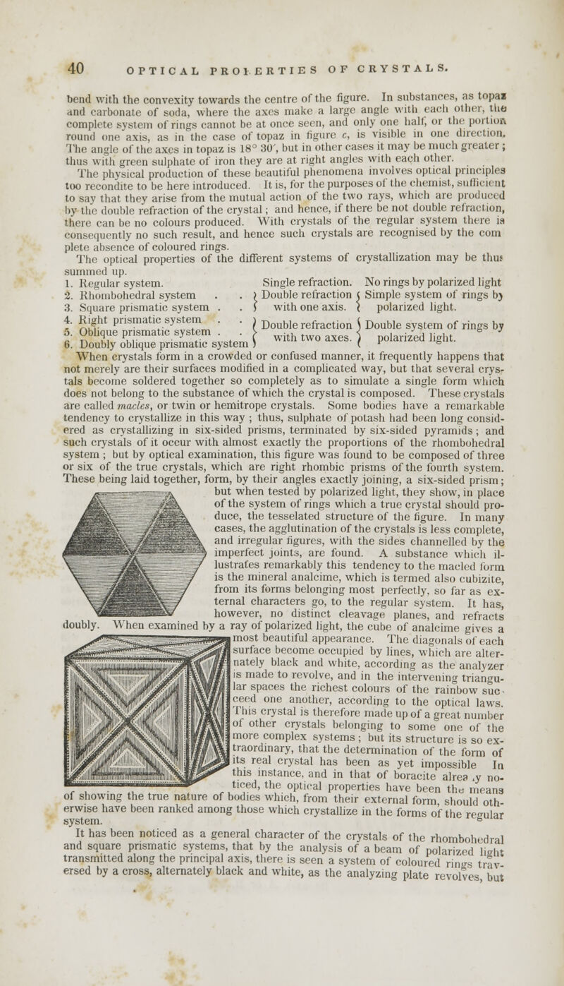 bend with the convexity towards the centre of the figure. In substances, as topai and carbonate of soda, where the axes make a largo angle with each other, the complete system of rings cannot be at once seen, and only one half, or the portion round one axis, as in the case of topaz in figure c, is visible in one direction. The angle of the axes in topaz is 18° 30', but in Other cases it may be much greater; thus with green sulphate of iron they are at right angles with each other. The physical production of these beautiful phenomena involves optical principles loo recondite to be here introduced. It is, for the purposes of the chemist, sufficient to say that they arise from the mutual action of the two rays, which are produced by the double refraction of the crystal; and hence, if there be not double refraction, there can be no colours produced. With crystals of the regular system there ia consequently no such result, and hence such crystals are recognised by the com plete absence of coloured rings. The optical properties of the different systems of crystallization may be thus summed up. 1. Regular system. Single refraction. No rings by polarized light 2. Rhombohedral system . . ) Double refraction < Simple system of rings by 3. Square prismatic system . . J with one axis. < polarized light. 4. Right prismatic system . . i Doub,e refraction ( Double system of rings by 5. Oblique prismatic system ^ with two axes. ) polarized light. b. Doubly oblique prismatic system ) ( ' & When crystals form in a crowded or confused manner, it frequently happens that not merely are their surfaces modified in a complicated way, but that several crys- tals become soldered together so completely as to simulate a single form which does not belong to the substance of which the crystal is composed. These crystals are called macks, or twin or hemitrope crystals. Some bodies have a remarkable tendency to crystallize in this way ; thus, sulphate of potash had been long consid- ered as crystallizing in six-sided prisms, terminated by six-sided pyramids; and such crystals of it occur with almost exactly the proportions of the rhombohedral system ; but by optical examination, this figure was found to be composed of three or six of the true crystals, which are right rhombic prisms of the fourth system. These being laid together, form, by their angles exactly joining, a six-sided prism; but when tested by polarized light, they show, in place of the system of rings which a true crystal should pro- duce, the tesselated structure of the figure. In many cases, the agglutination of the crystals is less complete, and irregular figures, with the sides channelled by the imperfect joints, are found. A substance which il- lustrates remarkably this tendency to the macled form is the mineral analcime, which is termed also cubizite, from its forms belonging most perfectly, so far as ex- ternal characters go, to the regular system. It has, however, no distinct cleavage planes, and refracts doubly. When examined by a ray of polarized light, the cube of analcime gives a most beautiful appearance. The diagonals of each surface become occupied by lines, which are alter- nately black and white, according as the analyzer is made to revolve, and in the intervening triangu- lar spaces the richest colours of the rainbow suc- ceed one another, according to the optical laws. This crystal is therefore made up of a great number of other crystals belonging to some one of the more complex systems ; but its structure is so ex- traordinary, that the determination of the form of its real crystal has been as yet impossible In this instance, and in that of boracite alrea .y no- ticed, the optical properties have been the means of showing the true nature of bodies which, from their external form should oth erwise have been ranked among those which crystallize in the forms o'f the regular system. fe It has been noticed as a general character of the crystals of the rhombohedral and square prismatic systems, that by the analysis of a beam of polarized lieht transmitted along the principal axis, there is seen a system of coloured rinsrs trav ersed by a cross, alternately black and white, as the analyzing plate revolves out