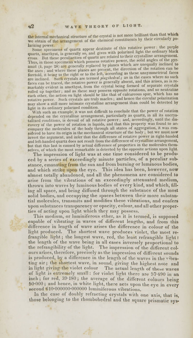 <*2 WAVE THEORY OF LIGHT. the internal mechanical structure of the crystal is not more brilliant than that which we obtain of tlie arrangement of the chemical constituents by their circularly po- ^Tonfe^eennens of quartz appear destitute of ^ «^«^!* IJSg quartz, amethyst, is generally so, and gives with polarized light the ordinary black cross. But these peculiarity of quartz are related to their crystallme arrangement. Thus, in those specimenswhich possess rotative power, the solid angles of he pyr- amid (ft, page 28) are generally replaced by planes which are unequally inclined to the axes and where these planes are present, the direction of the rotation can be foretold, it being to the right or to the left, according as these unsymmetr.cal faces are incl.ned. Such crystals are termed plagihedral; as in the cases where no such faces can be traced, the rotative power is generally absent, and this arises, as is re- markably evident in amethyst, from the crystal being formed of separate crystals rolled up together; and as these may possess opposite rotations, and so neutralize each other, the action on light should be like that of calcareous spar, which has no rotative power. Such crystals are truly macles ; and hence the circular polarization may show a still more intimate crystalline arrangement than could be detected by light in its ordinary polarized condition. With such an example, it was not difficult to conclude that the power of rotation depended on the crystalline arrangement, particularly as quartz, in all its uncrys- tallized conditions, is devoid of all rotative power; and, accordingly, until the dis- covery of the power of rotation in liquids, and that this property was found to ac- company the molecules of the body through all states of aggregation, it was con- sidered to have its origin in the mechanical structure of the body ; but we must now invert the argument, and infer that the difference of rotative power in right-handed and left-handed quartz does not result from the difference of crystalline arrangement, but that this last is caused by actual difference of properties in the molecules them- selves, of which the most remarkable is detected by the opposite actions upon light. The impression of light was at one time considered to be produ- ced by a series of exceedingly minute particles, of a peculiar sub- stance, emanating from the sun and from burning or luminous bodies, and which strike upon the eye. This idea has been, however, now almost totally abandoned, and all the phenomena are considered to arise from the vibrations of an exceedingly attenuated medium, thrown into waves by luminous bodies of every kind, and which, fill- ing all space, and being diffused through the substance of the most solid bodies, and occupying the spaces between their more substan- tial molecules, transmits and modifies these vibrations, and confers upon substances transparency or opacity, colour, and all other proper- ties of acting upon light which they may possess. This medium, or luminiferous ether, as it is termed, is supposed capable of vibrating in waves of different lengths, and from this difference in length of wave arises the difference in colour of the light produced. The shortest wave produces violet, the most re- frangible light; the longest wave, red, the least refrangible light: the length of the wave being in all cases inversely proportional to the refrangibility of the light. The impression of the different col- ours arises, therefore, precisely as the impression of different sounds is produced, by a difference in the length of the waves in the vibra- ting air; the shortest wave, in sound., giving the highest note and in light giving the violet colour The actual length of these waves of light is extremely small: for violet light there are 57-490 in an inch; for red, 39-180; the average of the different colours being 50-000 ; and hence, in white light, there acts upon the eve in every second 610-000000-000000 luminiferous vibrations. In the case of doubly refracting crystals with one axis, that is those belonging to the rhombohedral and the square prismatic sys«