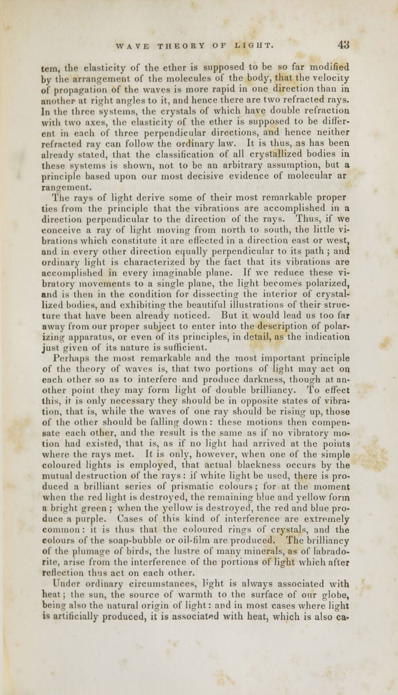 WAVE THEORY OF LIGHT. 48 tem, the elasticity of the ether is supposed to be so far modified by the arrangement of the molecules of the body, that the velocity of propagation of the waves is more rapid in one direction than in ;uit he* at right angles to it, and hence there are two refracted rays. In the three systems, the crystals of which have double refraction with two axes, tlic elasticity of the ether is supposed to be differ- ent in each of three perpendicular directions, and hence neither refracted ray can follow the ordinary law. It is thus, as has been already stated, that the classification of all crystallized bodies in these systems is shown, not to be an arbitrary assumption, but a principle based upon our most decisive evidence of molecular ar rangement. The rays of light derive some of their most remarkable proper tics from the principle that the vibrations are accomplished in a direction perpendicular to the direction of the rays. Thus, if we conceive a ray of licrht moving from north to south, the little vi- brations which constitute it are effected in a direction east or west, and in every other direction equally perpendicular to its path ; and ordinary light is characterized by the fact that its vibrations are accomplished in every imaginable plane. If we reduce these vi- bratory movements to a single plane, the light becomes polarized, and is then in the condition for dissecting the interior of crystal- lized bodies, and exhibiting the beautiful illustrations of their struc- ture that have been already noticed. But it would lead us too far away from our proper subject to enter into the description of polar- izing apparatus, or even of its principles, in detail, as the indication just given of its nature is sufficient. Perhaps the most remarkable and the most important principle of the theory o{ waves is, that two portions of light may act on each other so as to interfere and produce darkness, though at an- other point they may form light of double brilliancy. To effect this, it is only necessary they should be in opposite states of vibra- tion, that is, while the waves of one ray should be rising up, those of the other should be falling down: these motions then compen- sate each other, and the result is the same as if no vibratory mo- tion had existed, that is, as if no light had arrived at the points where the rays met. It is only, however, when one of the simple coloured lights is employed, that actual blackness occurs by the mutual destruction of the rays: if white light be used, there is pro- duced a brilliant series of prismatic colours; for at the moment when the red light is destroyed, the remaining blue and yellow form a bright green ; when the yellow is destroyed, the red and blue pro- duce a purple. Cases of this kind of interference are extremely common: it is thus that the coloured rings of crystals, and the colours of the soap-bubble or oil-film are produced. The brilliancy of the plumage of birds, the lustre of many minerals, as of labrado- rite, arise from the interference of the portions of light which after reflection thus act on each other. Under ordinary circumstances, l'ght is always associated with heat; the sun, the source of warmth to the surface of our globe, being also the natural origin of light: and in most cases where light is artificially produced, it is associated with heat, which is also ca*