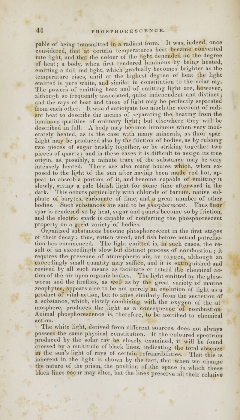 pable of being transmitted in a radiant form. It was, indeed, once considered, that at certain temperatures heat became converted into light, and that the colour of the light depended on the degree of heat; a body, when first rendered luminous by being heated, emitting a dull red light, which gradually becomes brighter as the temperature rises, until at the highest degree of heat the light emitted is pure white, and similar in constitution to the solar ray. The powers of emitting heat and of emitting light are, however, although so frequently associated, quite independent and distinct; and the rays of heat and those of light may be perfectly separated from each other. It would anticipate too much the account of radi- ant heat to describe the means of separating the heating from the luminous qualities of ordinary light; but elsewhere they will be described in full. A body may become luminous when very mod- erately heated, as is the case with many minerals, as fluor spar Light may be produced also by the friction of bodies, as by rubbing two pieces of sugar briskly together, or by striking together two pieces of quartz ; and in these cases it is difficult to assign its true origin, as, possibly, a minute trace of the substance may be very intensely heated. There are also many bodies which, when ex- posed to the light of the sun after having been made red hot, ap- pear to absorb a portion of it, and become capable of emitting it slowly, giving a pale bluish light for some time afterward in the dark. This occurs particularly with chloride of barium, native sul- phate of barytes, carbonate of lime, and a great number of other bodies. Such substances are said to be phosphorescent. Thus fluor spar is rendered so by heat, sugar and quartz become so by friction, and the electric spark is capable of conferring the phosphorescent property on a great variety of bodies. Organized substances become phosphorescent in the first stages of their decay ; thus, rotten wood, and fish before actual putrefac- tion has commenced. The light emitted is, in such cases, the re- sult of an exceedingly slow but distinct process of combustion ; it requires the presence of atmospheric air, or oxygen, although an exceedingly small quantity may suffice, and it is extinguished and revived by all such means as facilitate or retard the chemical ac- tion of the air upon organic bodies. The light emitted by the glow- worm and the fireflies, as well as by the great variety of marine zoophytes, appears also to be not merely an evolution of light as a product of vital action, but to arise similarly from the secretion of a substance, which, slowly combining with the oxygen of the at mosphere, produces the light as a consequence of combustion Animal phosphorescence is, therefore, to be ascribed to chemical action. The white light, derived from different sources, does not always possess the same physical constitution. If the coloured spectrum produced by the solar ray be closely examined, it will be found crossed by a multitude of black lines, indicating the total absence in the sun's light of rays of certain refrangibilities. That this is inherent in the light is shown by the fact, that when we change the nature of the prism, the position of the space in which these black lines occur may alter, but the lines preserve all their relative