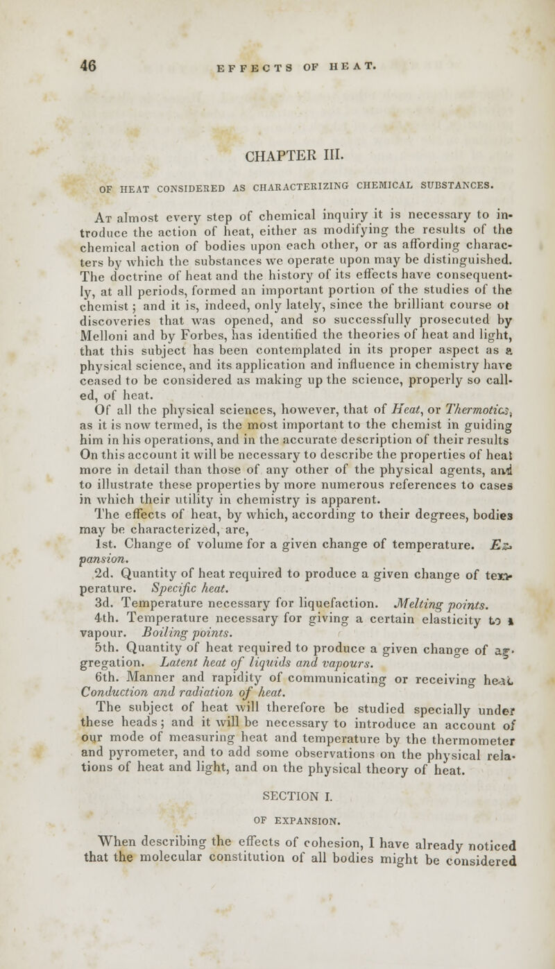 CHAPTER III. OF HEAT CONSIDERED AS CHARACTERIZING CHEMICAL SUBSTANCES. At almost every step of chemical inquiry it is necessary to in- troduce the action of heat, either as modifying the results of the chemical action of bodies upon each other, or as affording charac- ters by which the substances we operate upon may be distinguished. The doctrine of heat and the history of its effects have consequent- ly, at all periods, formed an important portion of the studies of the chemist; and it is, indeed, only lately, since the brilliant course ot discoveries that was opened, and so successfully prosecuted by Melloni and by Forbes, has identified the theories of heat and light, that this subject has been contemplated in its proper aspect as a physical science, and its application and influence in chemistry have ceased to be considered as making up the science, properly so call- ed, of heat. Of all the physical sciences, however, that of Heat, or Thermotics, as it is now termed, is the most important to the chemist in guiding him in his operations, and in the accurate description of their results On this account it will be necessary to describe the properties of heat more in detail than those of any other of the physical agents, and to illustrate these properties by more numerous references to cases in which their utility in chemistry is apparent. The effects of heat, by which, according to their degrees, bodies may be characterized, are, 1st. Change of volume for a given change of temperature. Es* pansion. 2d. Quantity of heat required to produce a given change of tex> perature. Specific heat. 3d. Temperature necessary for liquefaction. Melting points. 4th. Temperature necessary for giving a certain elasticity to l vapour. Boiling points. 5th. Quantity of heat required to produce a given change of ag- gregation. Latent heat of liquids and vapours. 6th. Manner and rapidity of communicating or receiving he-si, Conduction and radiation of heat. The subject of heat will therefore be studied specially under these heads; and it will be necessary to introduce an account of our mode of measuring heat and temperature by the thermometer and pyrometer, and to add some observations on the physical rela- tions of heat and light, and on the physical theory of heat. SECTION I. OF EXPANSION. When describing the effects of cohesion, I have already noticed that the molecular constitution of all bodies might be considered