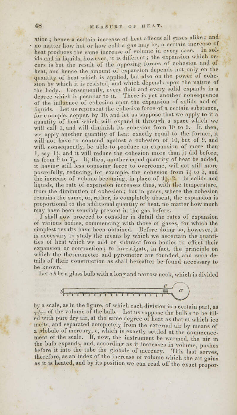 ation; hence a certain increase of heat affects all gases alike; and no matter how hot or how cold a gas may be, a certain increase of heat produces the same increase of volume in every case. In sol- ids and in liquids, however, it is different; the expansion which oc- curs is but the result of the opposing forces of cohesion and of heat, and hence the amount of expansion depends not only on the quantity of heat which is applied, but also on the power of cohe- sion by which it is resisted, and which depends upon the nature of the body. Consequently, every fluid and every solid expands in a degree which is peculiar to it. There is yet another consequence of °the influence of cohesion upon the expansion of solids and of liquids. Let us represent the cohesive force of a certain substance, for example, copper, by 10, and let us suppose that we apply to it a quantity of heat which will expand it through a space which we will call 1, and will diminish its cohesion from 10 to 9. If, then, we apply another quantity of heat exactly equal to the former, it will not have to contend against a cohesion of 10, but of 9, and will, consequently, be able to produce an expansion of more than 1, say H, and it will reduce the cohesion more than it did before, as from 9 to 7£. If, then, another equal quantity of heat be added, it having still less opposing force to overcome, will act still more powerfully, reducing, for example, the cohesion from 7| to 5, and the increase of volume becoming, in place of 1£, 2. In solids and liquids, the rate of expansion increases thus, with the temperature, from the diminution of cohesion; but in gases, where the cohesion remains the same, or, rather, is completely absent, the expansion is proportional to the additional quantity of heat, no matter how much may have been sensibly present in the gas before. I shall now proceed to consider in detail the rates of expansion of various bodies, commencing with those of gases, for which the simplest results have been obtained. Before doing so, however, it is necessary to study the means by which we ascertain the quanti- ties of heat which we add or subtract from bodies to effect their expansion or contraction; Vo investigate, in fact, the principle on which the thermometer and pyrometer are founded, and such de- tails of their construction as shall hereafter be found necessary to be known. Let abbe a glass bulb with a long and narrow neck, which is divided n n t i i i i i m i by a scale, as in the figure, of which each division is a certain part, as To'o t °f the volume of the bulb. Let us suppose the bulb a to be fill- ed with pure dry air, at the same degree of heat as that at which ice melts, and separated completely from the external air by means of a globule of mercury, c, which is exactly settled at the commence, ment of the scale. If, now, the instrument be warmed, the air in the bulb expands, and, according as it increases in volume, pushes before it into the tube the globule of mercury. This last serves therefore, as an index of the increase of volume which the air gains as it is heated, and by its position we can read off the exact propor-