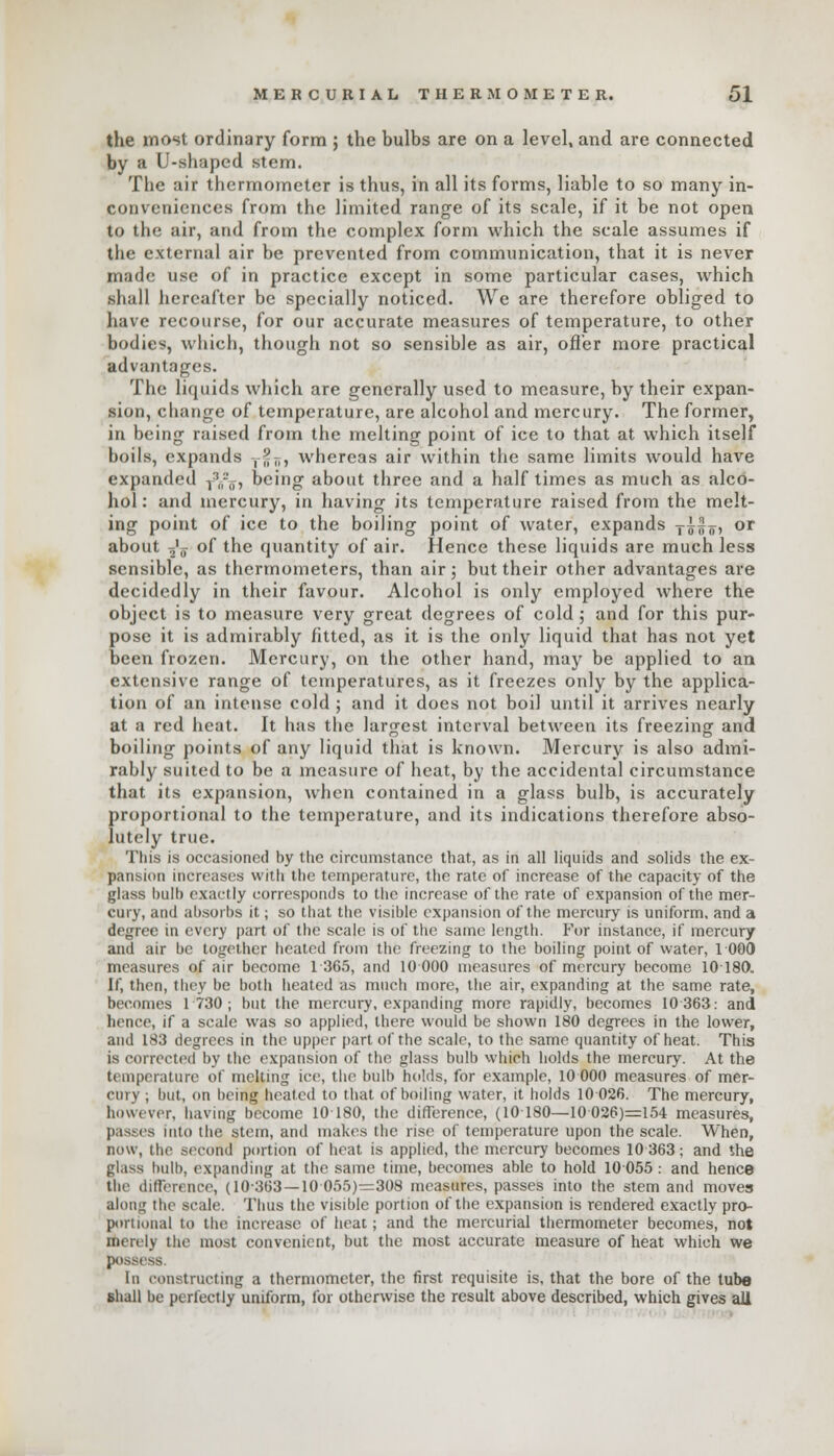 the most ordinary form ; the bulbs are on a level, and are connected by a U-shaped stem. The air thermometer is thus, in all its forms, liable to so many in- COnveniences from the limited range of its scale, if it be not open to the air, and from the complex form which the scale assumes if the external air be prevented from communication, that it is never made use of in practice except in some particular cases, which shall hereafter be specially noticed. We are therefore obliged to have recourse, for our accurate measures of temperature, to other bodies, which, though not so sensible as air, ofTer more practical advantages. The liquids which are generally used to measure, by their expan- sion, change of temperature, are alcohol and mercury. The former, in being raised from the melting point of ice to that at which itself boils, expands ,^ri, whereas air within the same limits would have expanded j?B*T, being about three and a half times as much as alco- hol: and mercury, in having its temperature raised from the melt- ing point of ice to the boiling point of water, expands T|fo, or about -fa of the quantity of air. Hence these liquids are much less sensible, as thermometers, than air; but their other advantages are decidedly in their favour. Alcohol is only employed where the object is to measure very great degrees of cold ; and for this pur- pose it is admirably fitted, as it is the only liquid that has not yet been frozen. Mercury, on the other hand, may be applied to an extensive range of temperatures, as it freezes only by the applica- tion of an intense cold ; and it does not boil until it arrives nearly at a red heat. It has the largest interval between its freezing and boiling points of any liquid that is known. Mercury is also admi- rably suited to be a measure of heat, by the accidental circumstance that its expansion, when contained in a glass bulb, is accurately proportional to the temperature, and its indications therefore abso- lutely true. This is occasioned by the circumstance that, as in all liquids and solids the ex- pansion increases with the temperature, the rate of increase of the capacity of the glass bulb exactly corresponds to the increase of the rate of expansion of the mer- cury, and absorbs it; so that the visible expansion of the mercury is uniform, and a degree in every part of the scale is of the same length. For instance, if mercury and air be together heated from the freezing to the boiling point of water, 1 000 measures of air become 1 365, and 10 000 measures of mercury become 10180. If, then, they be both heated as much more, the air, expanding at the same rate, becomes 1730; but the mercury, expanding more rapidly, becomes 10 363: and hence, if a scale was so applied, there would be shown 180 degrees in the lower, and 183 degrees in the upper part of the scale, to the same quantity of heat. This is corrected by the expansion of the glass bulb which holds the mercury. At the temperature of melting ice, the bulb holds, for example, 10 000 measures of mer- cury ; but, on being heated to that of boding water, it holds 10 026. The mercury, however, having become 10 180, the difference, (10180—10 026)=154 measures, passes into the stem, and makes the rise of temperature upon the scale. When, now, the second portion of heat is applied, the mercury becomes 10 363; and the ^lass bulb, expanding at the same time, becomes able to hold 10055 : and hence the difference, (10363—10 055)=308 measures, passes into the stem and moves along the scale. Thus the visible portion of the expansion is rendered exactly pro- portional to the increase of heat; and the mercurial thermometer becomes, not merely the most convenient, but the most accurate measure of heat which we possess. In constructing a thermometer, the first requisite is, that the bore of the tube shall be perfectly uniform, for otherwise the result above described, which gives all