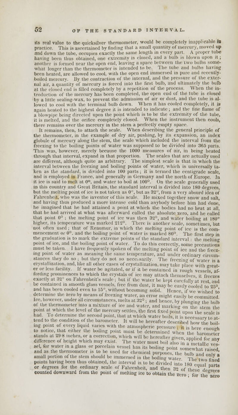 its real value to the quicksilver thermometer, would be completely inapplicable in practice. This is ascertained by finding that a small quantity of mercury, moved up and down the tube, occupies exactly the same length in every part. A proper tube having been thus obtained, one extremity is closed, and a bulb is blown upon it; another is formed near the open end, leaving a space between the two bulbs some- what longer than the thermometer is intended to be. The tube and bulbs having been heated, are allowed to cool, with the open end immersed in pure and recently- boiled mercury. By the contraction of the internal, and the pressure of the exter- nal air, a quantity of mercury is forced into the first bulb, and ultimately the bulb at the closed end is rilled completely by a repetition of the process. When the in- troduction of the mercury has been completed, the open end of the tube is closed by a little sealing-wax, to prevent the admission of air or dust, and the tube is al- lowed to cool with the terminal bulb down. When it has cooled completely, it is again heated to the highest degree it is intended to indicate; and the fine flame of a blowpipe being directed upon the point which is to be the extremity of the tube, it is melted, and the orifice completely closed. When the instrument then cools, there remains over the mercury in the stem a perfectly empty space. It remains, then, to attach the scale. When describing the general principle of the thermometer, in the example of dry air, pushing, by its expansion, an index globule of mercury along the stem, the scale which included the interval from the freezing to the boiling points of water was supposed to be divided into 365 parts. This was, however, merely because the 1000 measures of air, in being heated through that interval, expand in that proportion. The scales that are actually used are different, although quite as arbitrary. The simplest scale is that in which the interval between the freezing and boiling points of water, which is universally ta- ken as the standard, is divided into 100 parts ; it is termed the centigrade scale, and is employed in France, and generally in Germany and the north of Europe. In it ice is said to melt at 0°, and water to boil at 100°. On the scale generally used in this country and Great Britain, the standard interval is divided into 180 degrees, but the melting point of ice is not taken as 0°, but as 32°, from a very absurd idea of Fahrenheit, who was the inventor of this scale. He mixed together snow and salt, and having thus produced a more intense cold than anybody before him had done, he imagined that he had attained a point at which the bodies had no heat at all, that he had arrived at what was afterward called the absolute zero, and he called that point 0° ; the melting point of ice was then 32°, and water boiling at 180° higher, its temperature was marked 212°. There is another scale, sometimes, but not often used; that of Reaumur, in which the melting point of ice is the com- mencement or 0°. and the boiling point of water is marked 80°. The first step in the graduation is to mark the extreme points of the standard interval : the melting point of ice, and the boiling point of water. To do this correctly, some precautions must be taken. I have frequently spoken of the melting point of ice and the freez- ing point of water as meaning the same temperature, and under ordinary circum- stances they do so ; but they do not so necessarily. The freezing of water is a crystallization, and, like all other cases of crystallization, mavtake place with great- er or less facility. If water be agitated, or if it be contained in rough vessels af- fording prominences to which the crystals of ice may attach themselves it freezes exactly at 32° on Fahrenheit's scale; but if the water be kept carefully at rest and be contained in smooth glass vessels, free from dust, it maybe easily cooled to 25° and has been cooled even to 15°. without becoming solid. Hence if we wished to determine the zero by means of freezing water, an error might easily be committed Ice, however, under all circumstances, melts at 32°; and hence, by plunein«r the bulb of the thermometer into a mixture of ice and water, and marking on the'stem the point at which the level of the mercury settles, the first fixed point upon the scale is S4 ... ° ielen™e the.flec'?nd Poillt- that at which water boils, it is necessary to at- Jribed how the boil ing point of every liquid varies with the atmospheric pressure: it is here Pnn„ixh to notice, that either the boiling point must be determined when the harnmVtPr stands at 29 8 inches, or a correction, which will be hereafter given aonlied f 7nv difference of height which may exist. The water must boil also £ ametalfc ves sel, for water in a glass or porcelain vessel has its boiling point somewhat raised and as the thermometer is to be used for chemical purposes, the bulb -inH ™11 L small portion of the stem should be immersed in the boiling water The vvn fiv H points having been thus obtained, the interval is to be divided into 180 enml ™rt« or degrees for the ordinary scale of Fahrenheit, and then 32 of these LfZZ counted downward from the point of melting ice to obtain the zero • for th zero