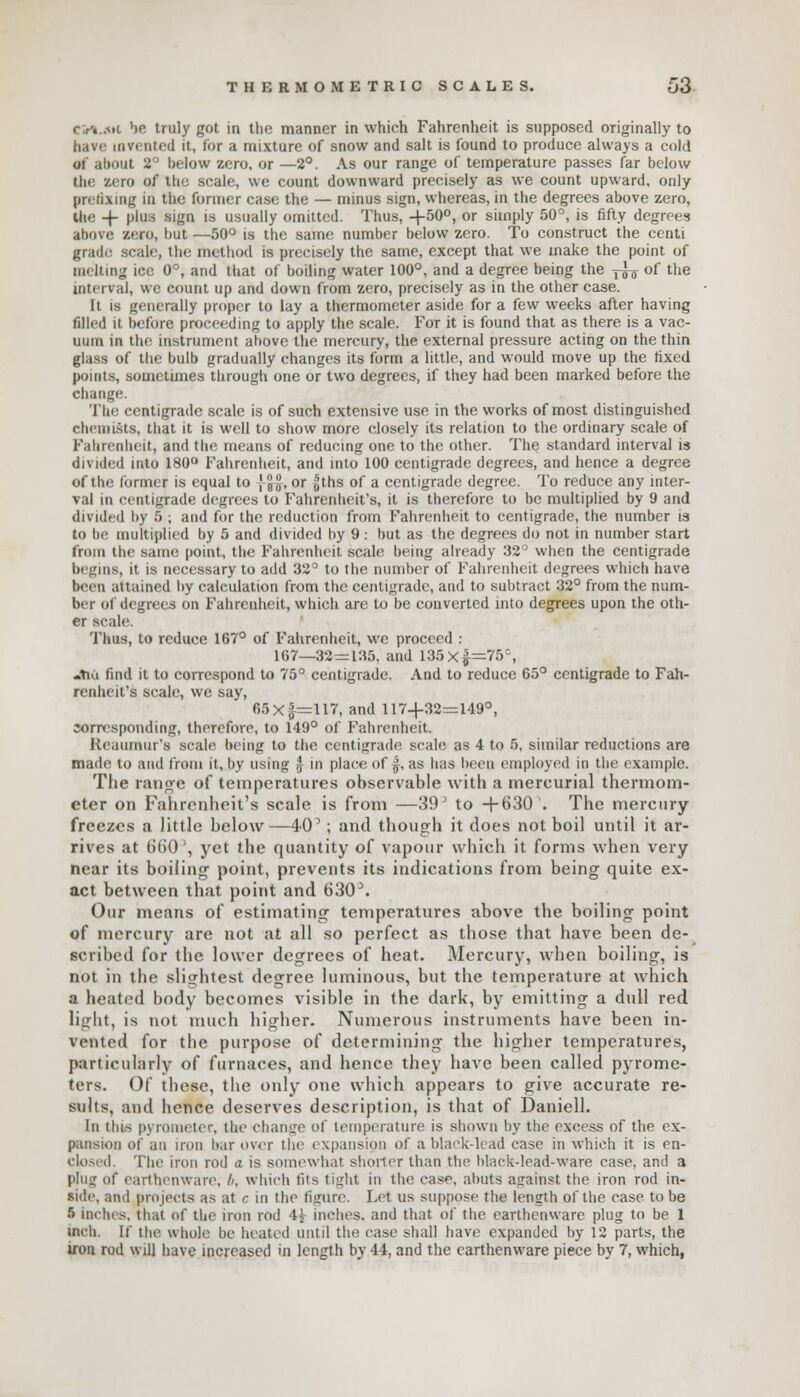 <- rv.Mi be truly got in the manner in which Fahrenheit is supposed originally to have invented it, for a mixture of snow and salt is found to produce always a cold ot about 8° below zero, or —2°. As our range of temperature passes far below the aero of the scale, we count downward precisely as we count upward, only prefixing in the former case the — minus sign, whereas, in the degrees above zero, the -f- plus sign is usually omitted. Thus, +50°, or simply 50°, is fifty degrees above zero, but —50° is the same number below zero. To construct the centi grade scale, the method is precisely the same, except that we make the point of melting ice 0°, and that of boiling water 100°, and a degree being the j^ of the interval, we count up and down from zero, precisely as in the other case. It is generally proper to lay a thermometer aside for a few weeks after having filled it before proceeding to apply the scale. For it is found that as there is a vac- uum in the instrument above the mercury, the external pressure acting on the thin glass of the bulb gradually changes its form a little, and would move up the fixed points, sometimes through one or two degrees, if they had been marked before the change. Ilir centigrade scale is of such extensive use in the works of most distinguished chemists, that it is well to show more closely its relation to the ordinary scale of Fahrenheit, and the means of reducing one to the other. The standard interval is divided into 180° Fahrenheit, and into 100 centigrade degrees, and hence a degree of the former is equal to J 5, or jjths of a centigrade degree. To reduce any inter- val in centigrade degrees to Fahrenheit's, it is therefore to be multiplied by 9 and divided by 5 ; and for the reduction from Fahrenheit to centigrade, the number is to be multiplied by 5 and divided by 9: but as the degrees do not in number start from the same point, the Fahrenheit scale being already 32° when the centigrade begins, it is necessary to add 32° to the number of Fahrenheit degrees which have been attained by calculation from the centigrade, and to subtract 32° from the num- ber ol degrees on Fahrenheit, which are to be converted into degrees upon the oth- er scale. Thus, to reduce 167° of Fahrenheit, we proceed : 167—32=135. and 135x|=75G, «tia find it to correspond to 75° centigrade. And to reduce 65° centigrade to Fah- renheit's scale, we say, 65 x £=117, and 117+32=149°, corresponding, therefore, to 149° of Fahrenheit. Reaumur's scale being to the centigrade scale as 4 to 5, similar reductions are made to and from it, by using £ in place of £, as has been employed in the example. The range of temperatures observable with a mercurial thermom- eter on Fahrenheit's scale is from —39' to +630'. The mercury- freezes a little below—40'; and though it does not boil until it ar- rives at b'60', yet the quantity of vapour which it forms when very near its boiling point, prevents its indications from being quite ex- act between that point and GSO3. Our means of estimating temperatures above the boiling point of mercury are not at all so perfect as those that have been de- scribed for the lower degrees of heat. Mercury, when boiling, is not in the slightest degree luminous, but the temperature at which a heated body becomes visible in the dark, by emitting a dull red light, is not much higher. Numerous instruments have been in- vented for the purpose of determining the higher temperatures, particularly of furnaces, and hence they have been called pyrome- ters. Of these, the only one which appears to give accurate re- sults, and hence deserves description, is that of Daniell. In this pyrometer, the change of temperature is shown by the excess of the ex- pansion of an iron bar over the i xpansion of a black-lead case in which it is en- closed The iron rod a is somewhat shorter than the black-lead-ware case, and a plug of earthenware, b, which tits tight in the ease, abuts against the iron rod in- side, and projects as at c m the figure. Let us suppose the length of the case to be 5 inches, that of the iron rod 4\- inches, and that of the earthenware plug to be 1 inch. If the whole be heated until the case shall have expanded by 12 parts, the iron rod will have increased in length by 44, and the earthenware piece by 7, which,