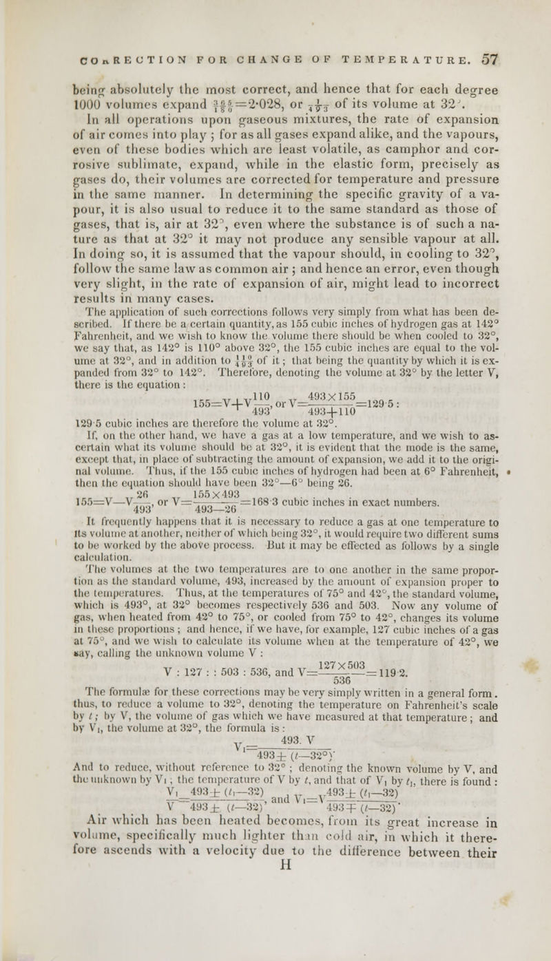 being absolutely the most correct, and hence that for each degree 1000 volumes expand ?§*■=2-028, or ?fo of its volume at 32J. In all operations upon gaseous mixtures, the rate of expansion of air comes into play ; for as all gases expand alike, and the vapours, even of these bodies which are least volatile, as camphor and cor- rosive sublimate, expand, while in the elastic form, precisely as gases do, their volumes are corrected for temperature and pressure in the same manner. In determining the specific gravity of a va- pour, it is also usual to reduce it to the same standard as those of gases, that is, air at 32°, even where the substance is of such a na- ture as that at 32° it may not produce any sensible vapour at all. In doing so, it is assumed that the vapour should, in cooling to 32°, follow the same law as common air ; and hence an error, even though very slight, in the rate of expansion of air, might lead to incorrect results in many cases. The application of such corrections follows very simply from what has been de- Bcribed, If there he a certain quantity,as 155 cubic inches of hydrogen gas at 142° Fahrenheit, and we wish to know the volume there should be when cooled to 32°, we say that, as 142° is 110° above 32°, the 155 cubic inches are equal to the vol- ume at 82°, and in addition to J^JJ of it; that being the quantity by which it is ex- panded from 32° to 142°. Therefore, denoting the volume at 32° by the letter V, there is the equation : ,„ V1V110 „ 493X155 -aa. 155=V-4-V - -, or\=-— —-=129 5: 1 493 19:S-|-110 129 5 cubic inches are therefore the volume at 32°. If, on the other hand, we have a gas at a low temperature, and we wish to as- certain what its volume should lie at 32°, it is evident that the mode is the same, except that, in place of subtracting the amount of expansion, we add it to the origi- nal volume. Thus, if the 155 cubic inches of hydrogen had been at 6° Fahrenheit, then the equation should have been 32°—6° being 26. 2fi 155x193 155=V—V-—-, or V=————-=168-3 cubic inches in exact numbers. 493 493—20 It frequently happens that it is necessary to reduce a gas at one temperature to Its volume at another, neither of which being 32°, it would require two different sums to be worked by the above process. But it may be effected as follows by a single calculation. The volumes at the two temperatures are to one another in the same propor- tion as the standard volume. 493, increased by the amount of expansion proper to the temperatures. Thus, at the temperatures of 75° and 42°, the standard volume, which is 493°, at 32° becomes respectively 53G and 503. Now any volume of gas, when heated from 42° to 75°, or cooled from 75° to 42°, changes its volume in these proportions ; and hence, if we have, for example, 127 cubic inches of a gas at 75°, and we wish to calculate its volume when at the temperature of 42°, we ■ay, calling the unknown volume V : V : 127 : : 503 : 536, and V=^^f— =119 2. 536 The formula; for these corrections may be very simply written in a general form. thus, to reduce a volume to 32°, denoting the temperature on Fahrenheit's scale by t; by V, the volume of gas which we have measured at that temperature; and by V|, the volume at 32°, the formula is : „ 493. V 1_493± (l—32°)' And to reduce, without reference to 32* ; denoting the known volume by V, and the unknown hv Vi. the temperature of V by t, and that of V, by /,, there is found: Vi_493± «,—32) _vl?3± (t,-32) V ~493 Jb «-32)' ' ' 193 = (/_32)- Air which has been heated becomes, from its great increase in vol,line, specifically much lighter than cold air, in which it there- fore ascends with a velocity due to the difference between their H