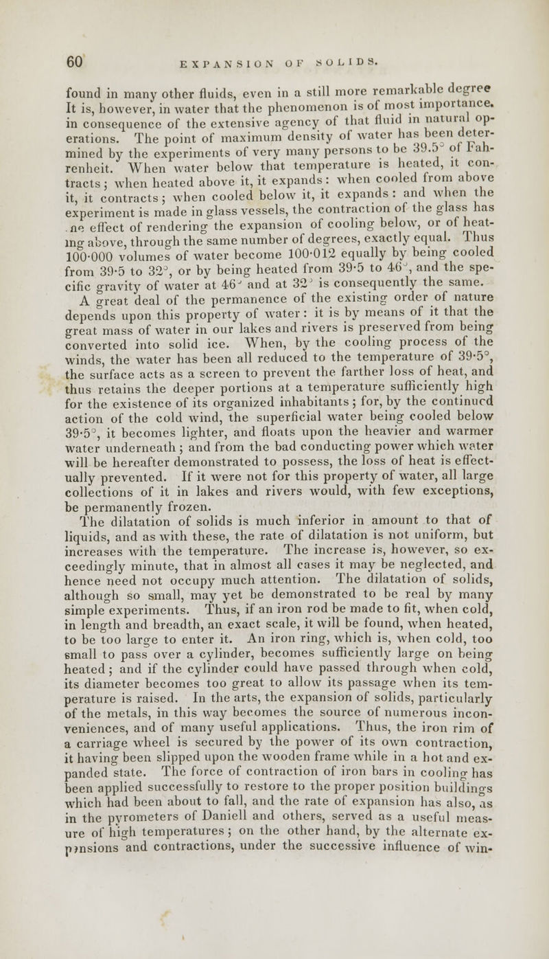 found in many other fluids, even in a still more remarkable degree It is, however, in water that the phenomenon is of most importance. in consequence of the extensive agency of that fluid in natural op- erations. The point of maximum density of water has been deter- mined by the experiments of very many persons to be 3J.5- of *an- renheit. When water below that temperature is heated, it con- tracts ; when heated above it, it expands: when cooled from above it, it contracts; when cooled below it, it expands : and when the experiment is made in glass vessels, the contraction of the glass has ne effect of rendering the expansion of cooling below, or of heat- ing above, through the same number of degrees, exactly equal. Thus 100-000 volumes of water become 100-012 equally by being cooled from 39-5 to 32°, or by being heated from 39-5 to 4GJ, and the spe- cific gravity of water at 46J and at 32' is consequently the same. A great deal of the permanence of the existing order of nature depends upon this property of water: it is by means of it that the great mass of water in our lakes and rivers is preserved from being converted into solid ice. When, by the cooling process of the winds, the water has been all reduced to the temperature of 39-5°, the surface acts as a screen to prevent the farther loss of heat, and thus retains the deeper portions at a temperature sufficiently high for the existence of its organized inhabitants ; for, by the continued action of the cold wind, the superficial water being cooled below 39-5°, it becomes lighter, and floats upon the heavier and warmer water underneath ; and from the bad conducting power which water will be hereafter demonstrated to possess, the loss of heat is effect- ually prevented. If it were not for this property of water, all large collections of it in lakes and rivers would, with few exceptions, be permanently frozen. The dilatation of solids is much inferior in amount to that of liquids, and as with these, the rate of dilatation is not uniform, but increases with the temperature. The increase is, however, so ex- ceedingly minute, that in almost all cases it may be neglected, and hence need not occupy much attention. The dilatation of solids, although so small, may yet be demonstrated to be real by many simple experiments. Thus, if an iron rod be made to fit, when cold, in length and breadth, an exact scale, it will be found, when heated, to be too large to enter it. An iron ring, which is, when cold, too small to pass over a cylinder, becomes sufficiently large on being heated; and if the cylinder could have passed through when cold, its diameter becomes too great to allow its passage when its tem- perature is raised. In the arts, the expansion of solids, particularly of the metals, in this way becomes the source of numerous incon- veniences, and of many useful applications. Thus, the iron rim of a carriage wheel is secured by the power of its own contraction, it having been slipped upon the wooden frame while in a hot and ex- panded state. The force of contraction of iron bars in cooling has been applied successfully to restore to the proper position buildings which had been about to fall, and the rate of expansion has also, as in the pyrometers of Daniell and others, served as a useful meas- ure of high temperatures ; on the other hand, by the alternate ex- pansions and contractions, under the successive influence of win-